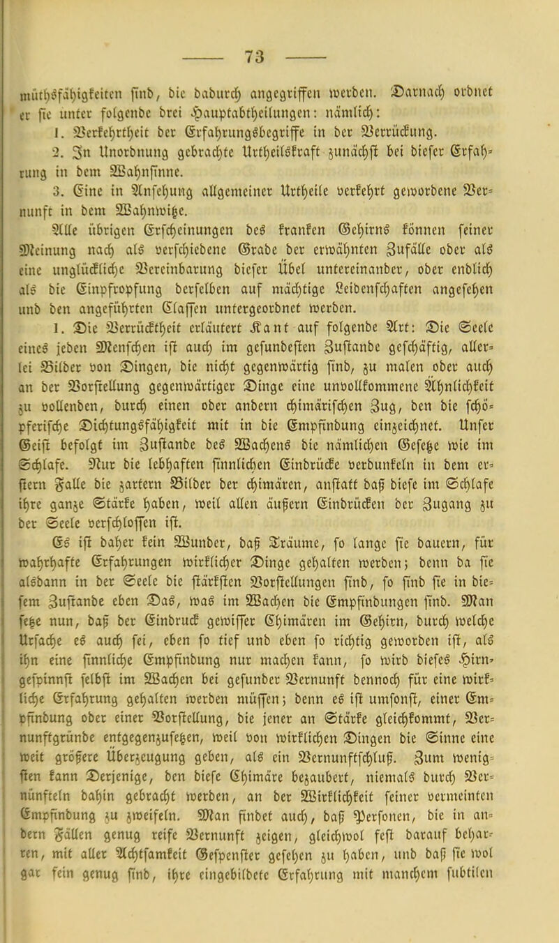 nüit{)^fai)i9feitcn finb, bic babuvd^ angegriffen wnicn. :©ai-nad) oubnet er jie unter fotgenbe bret ^auptabt{)ci(ungen: nämtid^: 1. 2}erfct)rtl^cit ber 6rfal)rungSbcgriffe in bcr äJerrücBung. •2. 3 Unorbnung gcbrac()tc Urt{)ei(öfraft jitnäc{)jl bei biefcr ßrfaf)» ntiig in bem SBa^nflnne. 3. ©ine in 2lnfc()ung allgemeiner Urt^ctle üerJ'et)rf geieorbene 23er= niinft in bem S3>al)niüi§e. Stile itbrigen ßrfd)einungen beö franfen @el)irng fönnen feiner S)?einung nacf) al$ »erfc^iebene ®rabe ber erit)äl)nten ^ufäüt ober alö eine unglü(Slicl)e SSercinbarung biefer Übel untcreinanbcr, ober enblid) al^ bie (Sinpfropfung berfelben auf mäcl)tigc 2eibenfcl)aften angefel)en unb ben angefül)rten ßlaffen untergcorbnet iucrben. 1. S5ie 25crrü^(f)eit erläutert Äant auf folgcnbe Slrt: iDie «Seele eine^ jeben SWcnfc^en ifi and) im gefunbefien gwf^ani'e gefrf)äftig, aller» Ici Silber öon S5ingen, bie nicl)t gegcniuärtig finb, ju malen ober aud) an ber SSorftellung gegenwärtiger Singe eine unüollfommenc 2tl^nlid)feif ju üollenben, burc^ einen ober anbern cl)imärifcl)en ^u^, ben bie fcf)ö= pferifd)e Sid)tung^fäl)igfeit mit in bie ©mpfünbung einjeicl)nef. Unfer (Seift befolgt im ^wftanbe beö SBad^enö bie ndmlicl)en ©efege iüie im (2cl)lafe. 9?ur bie lebl)aften fi'nnlicfien ßinbri'ufe »erbunfcln in bem er» ftern galle bie jartern Silber ber d)imären, anfiatf baf bicfc im ®cf)lafe i^re ganje ©tärfe l^aben, »eil allen äufern ©inbrücEen bcr Swfl^ng 8 ber Seele t)crfcl)loffen ift. ifi bat)er fein SBunber^ baf Slraume, fo lange fte bauern, für h5al)rl)affe 6rfal)rungen n)irflicf)cr 35inge gel^alten roerbcn; benn ba ftc aisbann in ber Seele bie fiärfficn 23orftellungen finb, fo fmb fie in bie= j fem gufianbe eben iSaö, it)aö im S!Bad)cn bie ©mpfinbungen ]mb. 9)?an I fe|e nun, baf ber ßinbrucE gemiffer ßljimärcn im @el)itn, burd^ Weld)e ! Urfacf)e ee aud) fei, eben fo tief unb eben fo rid^tig geworben ifi, al§ i i^n eine finnlid)c ßmpfinbung nur macl)en fann, fo wirb biefeö ^irn» ! gefpinnft felbfi im 2Bad)en bei gefunber 2}ernunft bennod) für eine wirf» : tid)e (Srfat)run9 gef)alten werben müffen; benn eö ifi umfonfi, einer Sm= pfxnbung ober einer SSorficUung, bie jener an Stärfe gleid^fommf, 23er= nunftgrünbe entgegenjufe^en, weil »on wirflid)en ©ingen bie Sinne eine weit gröfere Überzeugung geben, atö ein 23crnunftfd)luf. B^m wenig-- flen fann ^Derjenige, ben biefe 6l)imäre bejaubcrt, niemals burc^ 93cr= nünfteln ba{)in gebracht werben, an ber SBirflicl^feit feiner öermcintcn (Smpfinbung jweifcln. SD?an finbet aud), baf) ^erfonen, bie in an= bem gdUen genug reife 23ernunft jeigen, gleicf)Wol fcft barauf bel)ar- ren, mit aller ^d)tfamfcit @efpenfter gcfet)cn ju Ijabcn, unb bap fie Wol gar fein genug finb, i()re cingebilbetc Grfal)rung mit mand)em fubtilcn