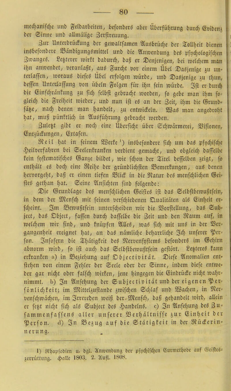 mcc()anifd)c itnb J^etbarbcitcn, bcfonberö aber Übctfü{)rung burd) ßoibenj ber ©Inne unb aUmäligc 3ef|^rciiung. Sur Unterbrücfung ber gemaltfamen Sluöbriic^e ber ZoU^)nt bienen inSbcfonbcre SSdnbtgimgömitter unb bie ^Innjcnbung beö pfi)t{)o(oaifd)en ^tvangcg. ßcgtcrer witU baburcf), bafj er denjenigen, bei wti&)cm man it)n anmcnbet, »erantaft, <x\x§ gurd)t Dor einem Übel :Dagjenige ju un» tertaffen, worauf biefeg Über erfolgen würbe, unb löaejenige ju f^un, beffen Unterlapng üon Übeln folgen für if)n fein njürbe. Sjl er burc^ bie einfd)räneung ju fid) felbfl gebracht ivorben, fo gebe man if)m fo= gleich bie grei^eit ivieber, unb nun ijl c§ an ber ßcit, i^m bie ©runb- fä|e, nad) benen man l)anbelt, ju enfn^icfeln. S!Ba^ man angebrot)t ^at, mup pünftlid) in Sluefü^rung gebrad)t merben. 3ule|t gibt er nod) eine Öberftdit über ScfjWärmerei, SSijTonen, (Infjücfungen, Sjctafen. dl eil i)af in feinem SBerfe') inöbefonbere jid) um baß pf9d)ifd)c ^eitöerfal^ren bei ©eetcnfranfen berbicnt gcmad)t, unb obgfeict) baffeibe fein fi)fiematifd)eö ®anje bitbef, juic fd)on ber Zitel beffelben jeigt, fo ent^Ü e$ bod) eine 0JeiI)C ber grünblid)fien S3emerfungen, au6 benen t)ertiorgel)t, baf er einen tiefen S3(icB in bie Statur beö menfc^Iid)en ®ei= fte§ gett)an i)at. ©eine 5(n|Td)ten ftnb folgenbe: ®ic ©runblagc be6 menfd)lic^en (3ei\it§ \\t ba§ ©elbfibemuftfcin, in bem ber SWenfcf) mit feinen werfd)iebencn SluaUtäten al6 6inf)eit er= fdjeint. 3nt S3en)uftfein unterfd)eiben wir bie 23orftcüung, baö <©ub= icct, baß Dbject, faffen burd) baffetbe bie Seit unb ben 9?aum auf, in Jvcld^em iuir ftnb, unb fnüpfen 5lüe§, mß ftc^ mit un^ in ber 23er= gangenljeit ereignet I)at, an baß nämUdjc bet)arrUd)e Scf) unferer ^cr= fon. Snfofcrn bie Zm'iQMt beß 9?erüenft)ftcmö befonbcrS im ®ct)irn abnorm it>irb, fo ifi aud) baß ©etbftbcwuftfein gcftört. 2e|tcre§ fann crfranfen a) in S3ejief)ung auf Dbiectiüttät. 35iefe Slnomalien ent» ftet)en öon einem %c'i)\n ber ®ecte ober ber ®inne, inbem biefc entme« ber gar nid)t ober fatfcf) wir!en, jene l)ingegen bie ßinbrü^e nid)t nja^r= nimmt, b) Sn Slnfe^ung ber ©ubjecttüitdt unb ber eigenen ^cr= fönlid)feit; im SD^itteläuftanbc jwif^en ©d^laf unb 3Bad)en, in 9?er= \)enf(i^njäc^en, im Srrereben n^eif ber.SOlenfc^, bajj gcl)anbelt ivirb, allein er fe^t nic^t jüd) a\ß ©ubject bcß ^anbeln^. c) Sn 3lnfct)ung bcö 3« = fammenfaffenö alter unferer 23crl)dltniffe jur (linl)eit ber ^crfon. cl) S SSejug auf bie ©tätigfeit in ber 9?ücferin = n e r u n g. 1) 9Jl)Qp[obien u. bgl. Jtnwenbung ber pfi)d)ifd^en euvnictl^obe auf ©ciflcgs jerrüttimß. ^aUe 1803. 2. 2tufl. 1808.