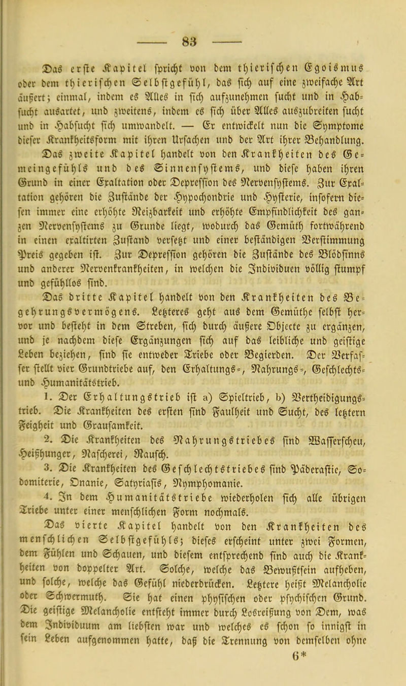 J)ag etjlc Jfa^>itel fpric^t öon bcm tf)ierifc^en egoiömu^ obec bcm tl)icrifdE)en ©elbftgefiif)!, baö fici) auf eine jiweifad)e Slrt äitfcrt ; einmal tnbem c§ SlUeö in ftd) aufiunef)men fucfef unb in ^ab= fucf)t angartet, unb jweitene, inbcm cö fiel) über SlUeö au^subreiten fuc^t unb in .'pabfurf)t firf) umn^anbelt. — 6r ent^ricfetf nun bie ®i)mpfomc bicfer Äranf{)eitgform mit i^tcn Urfad)en unb ber Slrt if)rcr Sel^anblung. ®ag ämeifc J?a^3ifel t)anbctt »on bcn Äranft)eiten be§ ®e = mcingcfüt)!^ unb b e§ ®innenft)flemg, unb biefe l)aben i{)ren ©runb in einer ßjcaltation ober :55epre[fton be^ Sfleroenfijfiemg. ^ut ßit:at= tation gcl^ören bie Suftdnbe bec ^t)poc^onbrie unb ^t^^icxk, infofetn bie= fen immer eine crt)öf)fe 0ieijbarfeit unb erf)ö{)te 6mpfinblicl)feit bcß gan» jen S^erüenfi^ftemg ju (Srunbe liegt, lüobur^ taS ©emütfi fortn)äf)renb in einen c);altirten ^nj^anb berfe^t unb einer beflänbigen SSerfiimmung ^^reiö gegeben i)T. 2^it Sepreffton get)ören bie gufldnbe be§ SSIöbftnnö unb anberer 9^erücnfranff)eiten, in Wi\d)cn bie ^nbiüibuen BöKig flumpf unb gefüf)Uoö finb. Sag britte Äapifel l)anbeU öon ben Äranft)eitett be§ S5e = gcl^tunggwetmögeng. Sc^tereg ge'^t aug bem ®emüf{)e fetbfl t)er= »or unb bejle'^f in bem ©treben, ftd) burcf) äußere Dbjectc ju ergänzen, imb je nadjbem biefe ©rgänjungen ftd^ auf bag Iciblid^c unb geiftige ßcben be5ief)en, ftnb fi:e cntiueber Slriebe ober Segierben. ®cr 2?crfaf= fer fteUt ttier ©runbfriebe auf, ben ßr{)attungg = , 9'la{)rungg=, ®efcf)led)fg= unb ^umanitdtstrieb. 1. :5)er ßrl^alfunggttteb iffc a) ©pieltrieb, b) 23ertf)eibigungg= trieb. ®ic ^ranfl)eitcn beg erften finb ^5aulf)eif unb ®ud)t, beg Ic|fern %ttO,f)tit unb ©raufamfeit. 2. ®ie .ffranff)eifen beg 5'ial)runggtriebeg ftnb SBafferfc^eu, ^eifjunger, 9?af^erei, ERaufc^. 3. Sie .Kranf^eifen beg ©efrfjled^tgtriebeg ftnb ^äberajlic, ®o= bomiterie, SDnanie, ®ati)riafig, 9^i[)mpf)omanie. 4. 3n bem |)umanitdtgtriebe it)icbert)oIen ftd) aKc übrigen triebe unter einer menfc^lic^en ^orm nod^malg. 3)ag »ierfe .Kapitel ^anbetf »on ben .Kranff)eiten beg menfcf)licf)en ® etbftgefül)lg; biefeg erf^eint unter jivci formen, bem j^ü^len unb ©trauen, unb bicfem entfpred^enb finb auc^ bie Äranf= Reiten öon boppeltcr Slrt. ®old)e, n)eld)e bag S3cwuftfein auff)cben, unb folcf)e, n)eld)e bag @efül)l nieberbri'tcfen. ße|tere l)cif5t gjielanc^olie ober ed)n)ermutt). ®ie l)at einen p^^jtf^en ober pf9d)ifd)cn ®runb. 35ie gciftigc 9)leland)olie entfielt immer burd) 2ogreipung »on ©cm, mag bem 3nbit)ibuum am liebftcn mar unb melcf)cg cg fd)on fo innigf! in fein geben aufgenommen l)atte, baf bie Slrennung tjon bcmfclben or}nc 6*