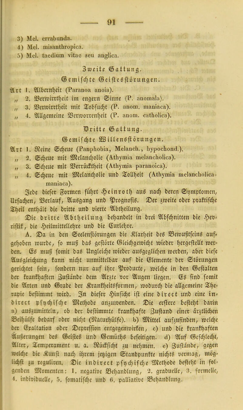 3) Mel. errabunda. 4) Mel. misanthropica. 5) Mel. taedium vitae seu anglica. Sujcitf Gattung. Sltt I. 5l(6ernl^eit (Paranoa anoia). „ 2. a?emtrrff)cit im engern ©inne (P. anomala). „ 3. 2}crlüirrU)eit mit S^obfuc^f (P. anom. maniaca). 4. 5lUgemeine 23emoti-en^eit (P. anom. catholica). Dritte (Sattung. ©cmifd^fc SBincnöjlörungen. Slrt 1. !Retne ©c^eue (Panphobia, Melanch., hypochond.). „ 2. ©c^cue mit 50le(anci^olie (Athymia melancholica). „ 3. ®^eue mit 2Serrüc!t^eit (Athymia paranoica). „ 4, ©c^eue mit 9Jle(and)o(ic unb 3;oU()eit (Athymia melancholica- maniaca). Sebe biefer ?5ormen fü^rt ^einrotJ) au6 nad^ bercn ®t)mptomen, Urfad)ett, 33ertauf, Sluögang unb ^rognop. See jtveite ober praftifc^e Z^iii ent^äit bie briftc unb üierfc 5lbt^eitung. ®ie brittc 5lbtt)eitung bet)anbelf in brei SlbfcJ)nitten bie ^eti= riftif, bie .^eilmitteltel^re unb bie 6urkf)re. Ä. Sa in ben ©eetenfiörungen bie Äfar^eit bc§ SSeiuuptfcinö auf« 9e{)oben »urbe, fo muf baö gejlöcte ©leid^genjid^t ivieber {)etgcjleUf tovc-- ben. 6g muf fomit bas Ungleiche wieber au§geglidf)en werben, aber biefe Stug9{eirf)ung fann nid^f unmittelbar auf bie ßtemente ber Störungen gerichtet fein, fonbern nur auf i{)re ^robucte, ivelcfie in ben ©eftalten ber franf^aften ^uftänbe bem Strjfe ttor Slugen liegen. @§ finb fomit bie Strten unb @rabe ber .Sranf^eit^formen, woburd^ bie allgemeine %i)t'- rapic beftimmt voirb. 3« biefer ^inftd^t ifi eine birect unb eine in« birect pft>c^ifct)e 2Ket^obe anjuwenben. ©ie erfiere beftel)f barin a) aue^umitfcln, ob ber beftimmte franfl)afte 3«ftanb einer ärjtli^en S5eif)ülfe bebarf ober mcf)t (S^latur^ülfe). b) ^xtiti aufjuftnben, welche ber ßraltafion ober Seprcffion cnfgegenwirfcn, c) unb bie franfl)aften Stuperungen beö ©eiflea unb @emütl)ö befeifigen. d) 5luf @efc^lecl)f, SClter, Temperament u. a. fRM\i6)i ju nef)mcn. e) gufiänbc, gegen iöclc{)e bie itunfi nad) il)rem je§igcn ©tanbpunfte ni(^tö wcrmag, mög' lic^ft ju reguliren. Sie inbirect pft)cl)ifcf)e fOZet^obc bcfte^t in fol^ genben 5Komenten: 1, ncgatioc S5el)anblung, 2. grabucUc, formelle,