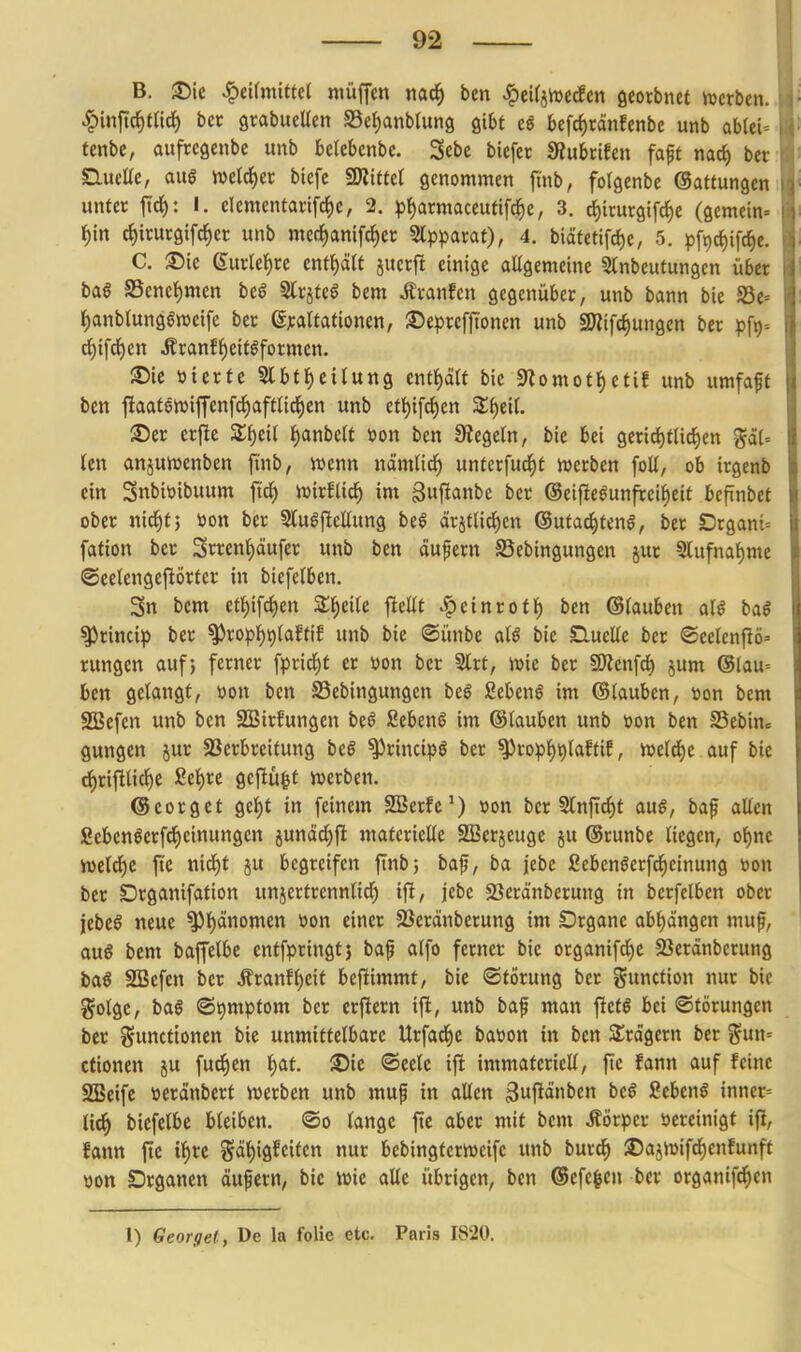 B. ^ie ^eifmUtel niüjfcn nac^ ben ^cifjiDetfcn Qmbntt mxbtn.. ^inftc^mrf) ber grabueUen S3et)anbtun8 Qibt cS bcfrf)tänfenbe unb ab(ei= tcnbe, aufrcgcnbc unb btkUnbt. Sebc bicfcr SRubcifcn faft nad) ber: Slueüe, aus ml^tv bicfe SKtttct genommen ftnb, folgenbe (Sattungen unter jtc(): I. clemcntarifc|)c, 2. ^j^armaceufifc^e, 3. i)trurgifc^e (gemein- i)m d)irurgifc^ct unb me(i)anifc^ec Slpparat), 4. biäfetifd)e, 5. pfi)c{)ifc^e. C. ©urle^rc cntf)ä(f jucrjl einige ollgemeine Slnbeutungcn übet baf S5encl)men bcß SlrjteS bcm Ävanfen gegenüber, unb bann bie Se= t)anbtung6n)eife ber ßpartationen, ©eprefjtonen unb SWifc^ungen ber p\x)'. rf)ifrf)cn Äranf{)eit§formen. Sie öierfc Slbt^eilung entt)ä(f bie 9^omotI)ctif unb umfaft ben flaatenjiffenfd^aftnd^cn unb ett)ifd)en Zi)tU. S)er erfle Z^tü Jjanbelt öon ben Siegeln, bie bei gcrid^tlic^en (cn anjumenben fi'nb, wenn nämtic^ unterfuc^t werben foU, ob irgenb ein Snbiöibuum fi'd^ wirElid^ im guflanbe ber @eifIeSunfreif)eif bcftnbet ober nid^fj öon ber SluSfieUung be§ ärjt(ici)cn ©utac^tenS, ber Drgani= fation ber 3rrent)äufer unb ben äufern SSebingungen jur S(ufna{)me ©ectengejlörfer in biefelben. 3n bcm etl)ifd)en Z^)t^U fieüt Steint Ott) ben ©fauben aU ba§ ^rincip ber ^ropt)t)taffif unb bie ©ünbe aU bie Sluelle ber <©eelcnjlö=' rungen auf j ferner fprid()f er öon ber Slrt, wie ber SDJenfd^ jum @(au= ben gelangt, »on ben S3ebingungcn beS Sebent im ©tauben, üon bem SBefen unb ben SSirfungen beS Sebent im ©lauben unb üon ben S3ebin= gungen jur SSerbreitung bc§ ^rincipö ber ^ropf)t)taftiE, weld)e auf bie rf)rifllidf)C £el)re gcjlü^f werben. ©corget gel)t in feinem SSerfc^) »on ber 5lnftcl)t a\x§, baf allen gebenlerfd)einungen junäc^fi materielle SBerjeuge ju ©runbe liegen, ot)ne weld^e ftc nid)t ju begreifen finb; baf, ba jebe fiebenöerfd^einung toon ber Drganifation unjertrennlid) ift, jebe SSeränberung in berfelben ober jebeS neue ^l)änomen öon einer 5öeränberung im Drganc abf)d'ngen muf, au§ bem baffelbe enffpringtj baf alfo ferner bie organifcl)e SSeränberung ba§ SBefen ber i?ranfl)eit beftimmt, bie ©tötung ber Function nur bie golge, baö @t)mpfom ber erjlern ift, unb baf man fletö bei Störungen ber Functionen bie unmittelbare Urfad^e baüon in ben SSrdgcrn ber Sun= ctionen ju fud^en l)at. SDie ©eelc ifl immateriell, fic fann auf feine SBeife »eränbert werben unb muf in allen gwi^änben bcg Scbenö inner= ti(^ biefelbe bleiben, ©o lange fie aber mit bem Körper vereinigt ifi, fann fte xi)U Fät)igfeiten nur bebingterweifc unb burc^ S5ajWifd[)en!unft üon Drgancn äufern, bie wie aUe übrigen, ben ®efe|cn ber organtf^cn 1) Georget, De la folie etc. Paris 1820.