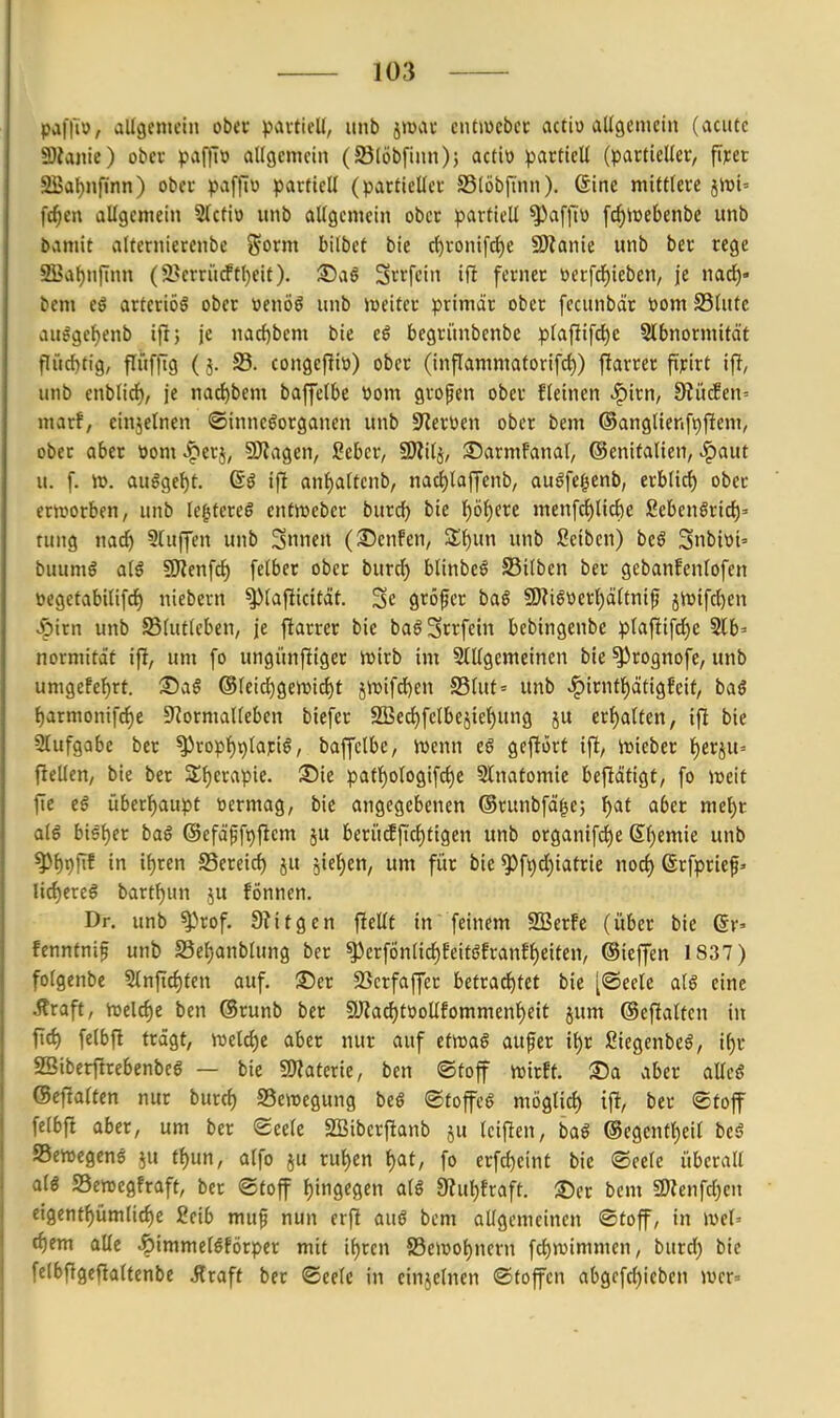 pafli», allgemein ober pavtiell, unb jtüvU' cutiocbei: actio allgemein (acute Stanie) obev paffi» allgemein (SBlöbfinn); actiü partiell (partieller, firer SBal)nfinn) ober pafflw partiell (partieller SSlöbiTnn). 6ine mittlere jn)i= fc^cn allgemein 5(ctiö unb allgemein ober partiell ^afllv [c^luebenbe unb bamit alternierenbe j^orm bilbet bie c^ronifd)e SJtanie unb ber rege SBafjnjinn (9}erriirftl)eit). S5aö Srrfcin ift ferner öerfdE)ieben, je mit)' bem e$ arteriös ober »enöö unb iüeiter primär ober fecunbär »om S3lutc aulgef)enb ijl; je nac{)bem bie eö begriinbenbe plafiifd^e Slbnormitd't flücl)tig, flufftg (5. S5. congefüti) ober (inflammaforifct)) fiarrer pjcirt ijl, unb enblicf), je nact)bem baffelbe üom grofen ober fleinen .^irn, 0iitc!en' marf, einjelnen ©innegorganen unb 9'ler\)en ober bem ®anglienfv)jlem, ober aber üom ^erj, 9)iagen, Sebcr, SÄilj, ©armfanal, ©enifalien, ^aut u. f. ir>. auöge{)t. if! anf)altenb, nad^laffenb, au^fc^enb, erblich ober ernjorben, unb legtcreö entireber burdf) bie f)ö^ere mcnfc{)lic()e fiebenöric^» tung nac^ bluffen unb Snnen ((©enfen, Sl^un unb ßeibcn) beö Snbioi' buumö alö SRenfc^ felber ober burd) blinbeö S5ilben ber gebanfenlofen üegetabilifci) niebcrn ^lafiicttät. Sc gröfer bai 9)?i§oerl)älfnif jiuifc^en v&irn unb SSlutleben, je jlarrer bie baö3rrfein bebingenbe plafiifd)e Slb» normität ifl, um [0 ungünfliger n^irb im Stilgemeinen bie ^rognofc, unb umgefe{)rt. 35aö ®leidE)gen)i^t j4Difd)en S5lut= unb ^irntF)ätigfeif, baö t)armonifcI)e D^ormallcben biefer SSec^felbejie^ung ju erhalten, ifl bie Slufgabe ber ^ropf)9lari^, baffelbe, iDcnn eö geftorf ifi, inieber t)erju= fteUcU/ bie ber Stfjerapie. ©ie pat]^ologifct)e Slnatomie beftätigf, fo Jüeit fie ei überl^aupt toermag, bic angegebenen ©runbfä^e; l^at aber mel)t al6 bisf)er baß ®efä^ft)fiem ju beri'tcEftclitigen unb organifci)e S^emte unb ^^pjTf in if)ren SSereirf) ju jict^en, um für bie ^ft)d)iatrie ßrfprief- \iä)txe§ bart^un ju fönnen. Dr. unb ^^rof. 9?itgcn fiellt in feinem 2Ber!e (über bie ©r» fenntni^ unb S3ef)anblung ber ^erfönlicf)EeitöEranfl)etten, ©ieffen 1837) folgenbe S{nfici)ten auf. ®er SScrfaffer betxaö^tet bie [®eele aiß eine Äraft, iuel^e ben ©runb ber fyZacl)töollfommenf)eit jum ©eftaltcn in ficf) felbft trägt, welcfje aber nur auf etmß auf er \i)t ßiegenbeö, if)r SSiberftrebenbeg — bie SJJaterie, ben ©toff wirft. ®a aber allcS ©efialten nur burcf) Bewegung beö ®foffcö möglicf) ifi, ber Stoff felbft aber, um ber ©eele SBiberjlanb ju Iciflen, baß @cgentf)eil btß Sertegens ^u t^un, alfo ju ru^en t)at, fo erfcl)eint bic ©cele überall atö SSenjcgfraft, ber ©toff t)ingegen alß 9?ul)fraft. ®er bem «DZenfcljen eigent^ümlicf)e 2eib mu§ nun erfl anß bem allgemeinen ©toff, in weh tf)em alle ^immeleförpcr mit i^rcn 83eiüol)nern fcl)n)immen, burrf) bie felbfigcfialtenbe Alraft ber ©eelc in einjelnen ©toffen abgcfd)icbcn iver»