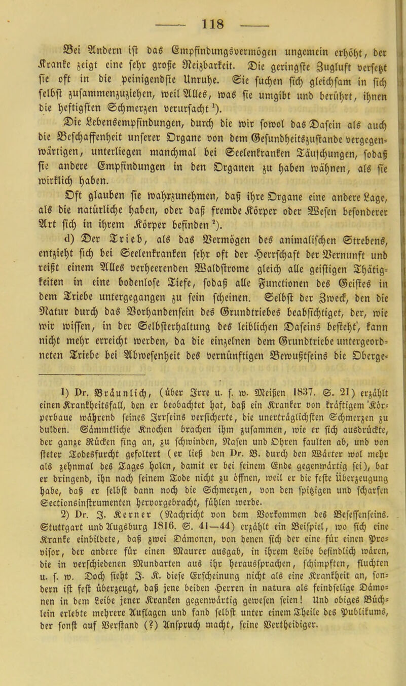 S5ei 5liibeni i(l bas Gmpfinbungöocrmögcn ungemein eti)öt)t, bct StxanU jeigt eine fe^r gtofe Üleisbarfeit. ®ie ßeringfle Sugluft »erfc^t fie oft in bie ^Jeinigenbjle Unrut)e. ®te fuc{)en fic^ 9tfid)fam in jid) fclbjl jufammcnjujiel)cn, njeitSlUeö, wag fte umgibt unb btx\ii)Vt, it)nen bie t)efti9ften ©ci)merjen ttcrurfarf)t ®ie Sebengempftnbungen, burc^ bie wir fomot baß S5afcin a[g auc^ bie a5efcf)ajfcn()eit unferer SDrganc öon bem ®efunb{)eit5iuflanbc tiergcgem wärtigen, unterliegen manc{)mal bei ©eelcnfranfen a;äu|rf)ungen, fobaf fie anbere empftnbungen in ben Organen ju t)aben ivdfjnen, alß fte itiirflicl^ f)a6en. Dft glauben fte n)af^rjunet)men, baf if)re Drgane eine anbere Sage, atg bie natürUd)e t)aben, ober baf frembeÄörpcr ober SBefen befonberer Slrt |td^) in if)rem Körper beftnben d) 35er Srieb, aU ba« SSermögen bei animalifd^en ©trebeng, entjiet)t ftc^ bei ©eelenfranfen fet)r oft ber ^errfd)aft ber SJcrnunft unb reift einem StUeS »erf)eerenben 2Balbftrome gleirf) aUe geifiigen 2:f)ätig= feiten in eine bobenlofe Sliefe, fobaf alle Functionen bei G5ciftcö in bem SSriebe untergegangen ju fein fd)einen. ©elbft bcr gn^c^, ben bie Statur burd^ bal 23or^anbenfein beö (Srunbtriebeö beabfi^tiget, ber, rote wit roiffen, in ber ©elb)lert)aUung bei leiblid^en ©afeins bcfte{)t, fann nid)t met)r erreirf)t roerben, ba bic cin^etnen bem ©runbtriebe untergeorb- neten abriebe bei 5lbn)efent)eit beö öernünftigen SSewuftfeinö bie Dbergc^ 1) Dr. Srdunttc^, (über Srre u. f w. SOicißen 1837. ©. 21) erjd^lt einen Äranf^citSfall, ben er beobaä)Ut l^at, baf ein Äranfer tjon frdftigem 'Äör= fterbaue wd^renb fcineö SrvfcinS ocrfid^erte, bie uncrtrdgiid^ften Sdjmcrjcn ju butben. ©dmmtttd^e Änod^en brad^cn il)m jufammen, wie er ttc^) auöbrücfte, ber ganj^e Siücfcn fing an, ju [(ijrainbcn, 9?afen unb D^rcn faulten ab, unb »on fteter ilobeöfurd^t gefoltert (et lief ben Dr. 33. burd^ ben SBdrter ml mel&r als je^nmat beö SageS Idolen, bamit er bei feinem @nbe gegenwärtig fei), bat er bringenb, i^in nac^ feinem Sobe nidjt ju offnen, weil er bic fcftc Übcrjeugung l^abe, baf er felbft bann no(i) bie (Sci)merjen, üon ben fpi|igen unb fc^arfcn gectiongtnftrumentcn ^lerüorgebrac^t, füllen werbe. 2) Dr. 3. ferner (Slac^rtd^t oon bem SJorfommcn bcS SSefcffcnfcinS. Stuttgart unb2fugSburg 1816. ©. 41—44) crjd^lt ein SSeifpiel, wo fid^ eine Ärante einbtlbete, baf jwei ©dmoncn, eon benen fic^ bcr eine ftir einen ^ro^ öifor, bcr anbere fiir einen SSRaurcr ausgab, in i^rem Seibe befinblid^ wdrcn, bie in oerfc^iebenen SKunbarten auS i^r t)erauSfpra(^en, fd}impftcn, flud^ten u. f. ». 2)0^ fie^t 3- biefe ©rf^einung nid^t als eine ÄranE^cit an, fon= bem ift fefl überjeugt, baf jene bciben Herren in natura als feinbfelige Xiamo-- ncn in bem Ceibe jener ÄranEen gegenwärtig gcwefen feien! Unb obiges SSüd^s lein erlebte mehrere 2(uflagcn unb fanb felbfl unter einem Sl&cilc bcS ^ubliEumS, ber fonjl auf aSerflanb (?) %n\pt\x6) maä)t, feine Jßert^eibigcr.