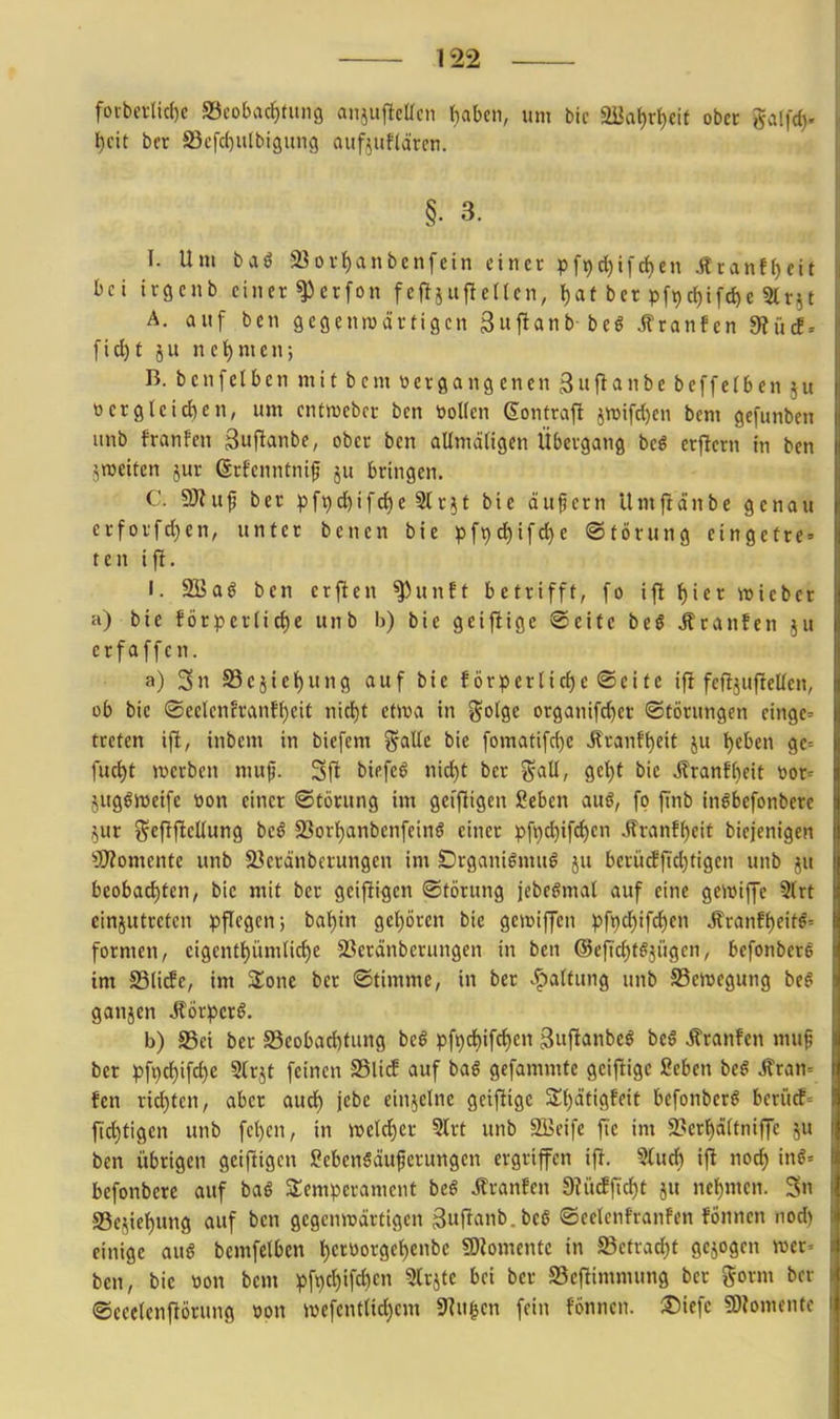 forbei-lic()c SBeobacf)tiiii9 aiijujtcüen ^abcn, um bic «U{a{)rl)cif obet ga(fd). i)cit ber 5Bcfc()u[biäun9 aiifjuflärcn. §. 3. I. Um baö 33oi'f)anbenfein eincc pf^d)ifchen Äranf()cif bei irgcnb einer ^ctfon feftjuftctten, l)at ber pft)c()ifc^e Slr^t A. auf ben gegenwärtigen Swflanb beö ilranfcn 9?ücE = fid)t ju nehmen; B. bcnfclbcn mit bcm vergangenen 3f^anbe beffe(ben ju üergleic{)en, um cntwebcr bcn öoUcn eonfraft jn)ifd)cn bem gefunben unb franfen ßuflanbe, ober bcn aUmätigcn Übergang beö erficrn in ben jraetten 5ur ßrfcnntnif ju bringen. C. aWuf ber pf9c^ifd)c Slr^t bie äufcrn Umfld'nbe genau erforfd)en, unter benen bie pf9ci)ifd)e ©törung eingcfrc' ten ifl. I. SBaö ben erjlen ^unft betrifft, fo ift {)ier ttjieber a) bie förpcrlic{)c unb b) bie gcifüge Seite beö Äranfen ju er f äffen. a) 3n S3ejiel)ung auf bte förperlicfje ©eitc ifi feftjufieücn, ob bic ®eelenfranf()cit nicf)t etira in gotge organifd)er ©törungen cingc= treten ifi, inbcm in biefcm %aUt bie fomatifd)e Äranft)eit ju l)eben ge= fuc^t »werben nui^. Sft biefeö nid)t ber %aü, gct)t bic Jlranfbeit t)or= juglweifc tion einer ©törung im geifiigcn Seben auö, fo finb in^befonbere i!)Ur Scf^j^cUung bcö 23ort)anbcnfcinS einer pft)c^ifd)cn ^ranf^cit bicjenigcn '»Momente unb 5öcränbcrungcn im Drganigmuö ju berüdfid)tigcn unb ju beobad)tcn, bic mit ber gcifligen ©törung jebegmat auf eine ge^vijjc 3(rt einjutrctcn pflegen; bal)in gel^örcn bie gctüiffcn pf9d)ifd)cn Äranff)eif^' formen, cigent()ümlirf)C 23eränbcrungen in ben @cfid)töjiigcn, befonbcre im S3li(fc, im Slonc ber ©timme, in ber J^altung unb Scmcgung be^ ganjcn Äörpcr§. b) S5ci ber 58cobad)tung beö pft)d)if(^en ßuftanbcö bcö franfen mu^ ber pf9d)ifd)e Slrjt feinen S5li^ auf baß gcfammtc gciftigc Scben be^ .^ran- fen rid)tcn, aber aud) jebc einzelne geiftigc STljätigfeit bcfonbcr^ bcrütf= fid)tigcn unb fcl)cn, in njcld)cr 5lrt unb 9Bcifc fie im SSerl^äftniffe ju ben übrigen geizigen l^ebcnSäuferungcn ergriffen ijl. 9tud) ifi nod) inö= bcfonbcre auf baö Slcmperamcnt be6 itranfen 9?ütfficf)t ju nel)men. Sn SSc^ic^ung auf bcn gcgcninärtigcn 3«fi'>nii>. ©celcnfranfen fönncn nod) einige awß bemfelben t)crttorgcf)enbc fOiomentc in Sctvad)t gebogen roer» bcn, bic t)on bcm pft)ct)ifd)cn 9(rjtc bei ber S5cf!immung ber gorm ber ©ceetcnftörung »pn >vefentlid)em SRu^en fein fönncn. l^iefe §0?omente