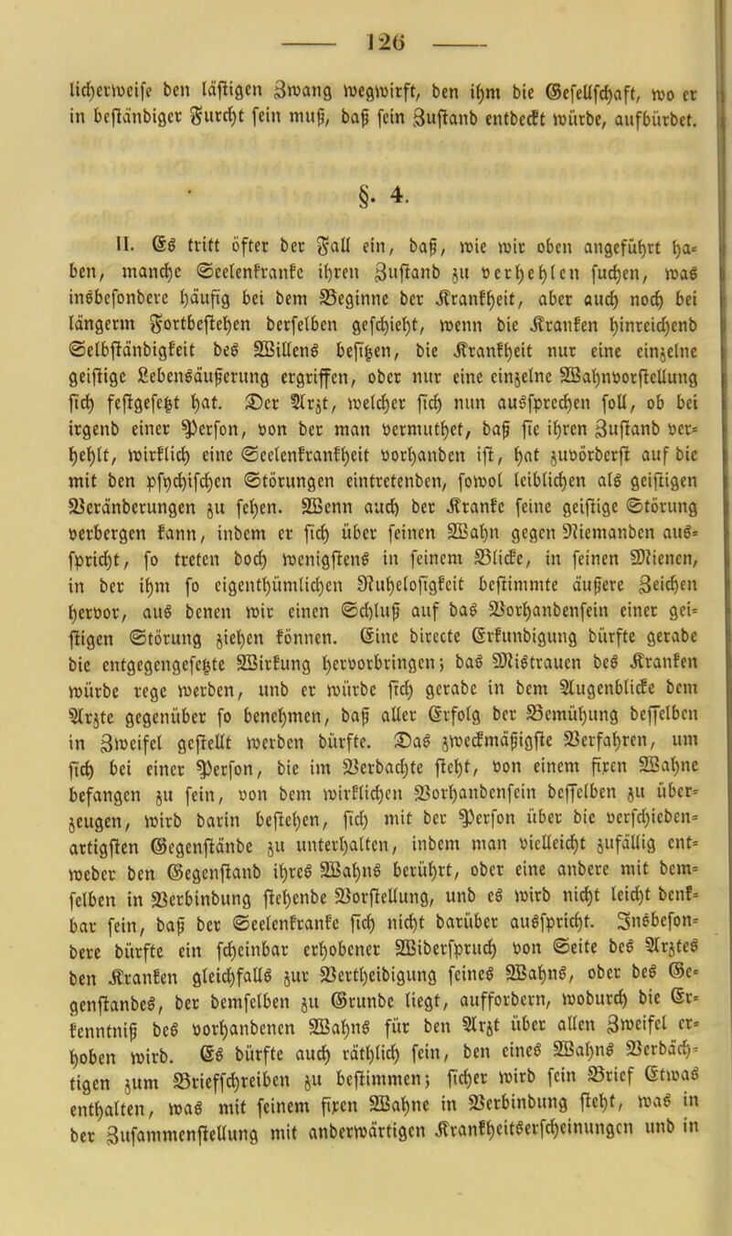 lirf)eiivcife ben läftigen äwang iucgwirft, ben it)m bie @efeUfct)aft, m n in bejlänbiQcr gurc^t fein muf, bap [ein guflanb entbccft mürbe, aufbütbet, §. 4. II. 6^ tritt öfter ber t^aü ein, baf, »t»ic wir oben angefüt):! l)a= ben, mand)c ©eelenfranfc i()ren ^i'f^anb jit »ert)e{)(en fud)en, maß inebcfonbere Ijäufig bei beni SSeginnc ber Jlranf^eit, aber aud) noi) bei Idngcrm ^^ortbefte^en berfelbcn 9efd)iet)t, vt>enn bie Äranfen t)inreicf)enb ©etbftänbigfeit beö SBiUenö beft^en, bie ilranf()eit nur eine einjelne geiftigc ßeben^dufcrung ergriffen, ober nur eine einjelne 3Ba()nüorfleUung ftrf) feftgefc^t l)at. 3!)er ^Irjt, wetdier ft^ nun au6fpred)en foU, ob bei irgenb einer ^erfon, »on ber man »jernuit^et, baf fie if)ren 3iifi<inb t»er= l)t\)U, iDirflid) eine @celenEranft)eit ttort)anben ift, i)at juüörberfi auf bie mit ben ^)fi)d^ifci§en Störungen eintretenben, fowol leiblichen alg geifiigen SJeränberungen ju feigen, äöenn auc^ ber Äranfc feine geifiige Störung verbergen fann, inbem er fic^ über feinen 9!Bal)n gegen 9^iemanben au6= fprid)t, fo treten bocl) njcnigftenS in feinem S5li^e, in feinen 9)tiencn, in ber il)m fo eigentümlichen 9?ut)eloftgfcit bejlimmte äufere Seichen t)eroor, auö benen wir einen ®d)luf auf ba^ 23orl)anbenfein einer gei= fügen Störung jietien fönnen. ßine birecte ßrhtnbigung bürfte gerabe bic entgegengefegte 2Bir?ung hervorbringen; ba§ 5Wi6trauen beö Äranfen n>ürbe rege werben, unb er würbe frei) gerabe in bcm 5lugenbli^e bem ?llrjte gegenüber fo benehmen, baf aller erfolg ber 58emül)ung beffclben in Zweifel gcfiellt werben bürfte. Sa§ jwecfmdpigfie 23erfal)ren, um jich bei einer ^erfon, bie im $Berbacf)te flel)t, »on einem fircn 2Bat)ne befangen ju fein, üon bcm wirflichen 23orl)anbenfein beffclben ju über= jeugen, wirb barin befielen, fid) mit ber ^erfon über bie »erfrf)ieben= artigfien ©cgenfiänbc ju unterhalten, inbem man i)ielleid)t jufällig cnt= Weber ben ©egenflanb ihre§ SBahnS berührt, ober eine anbcrc mit bcm= felben in 23erbinbung flehenbe 2}orfiellung, unb ea wirb nicht leicht benf= bar fein, bafi ber Seelenfranfc fich nicht barübcr augfpricht. 3n6befon= bere bürfte ein fcheinbar erhobener SBiberfpruch »on Seite beß Strjfeö ben Äranfen gleichfalls jur 23ertheibigung feineö SBahnö, ober btß ®e= genftanbeS, ber bemfelben ju ©runbe liegt, aufforbern, woburd) bie Sr- fenntnip beS üorhanbenen SBahnS für ben Slrjt über allen ^mifcl er» hoben wirb. (56 bürfte auch räthlich fein, ben eincö ^Sic^^)nß «Bcrbäch- tigen jum ©rieffchreiben ju beflimmen; jtcher wirb fein S5ricf Qtmß enthalten, wag mit feinem fiycn SBahnc in SSerbinbung fleht, in ber gufammenftellung mit anberwärtigen Äranfhcit^erfdjeinungcn unb in