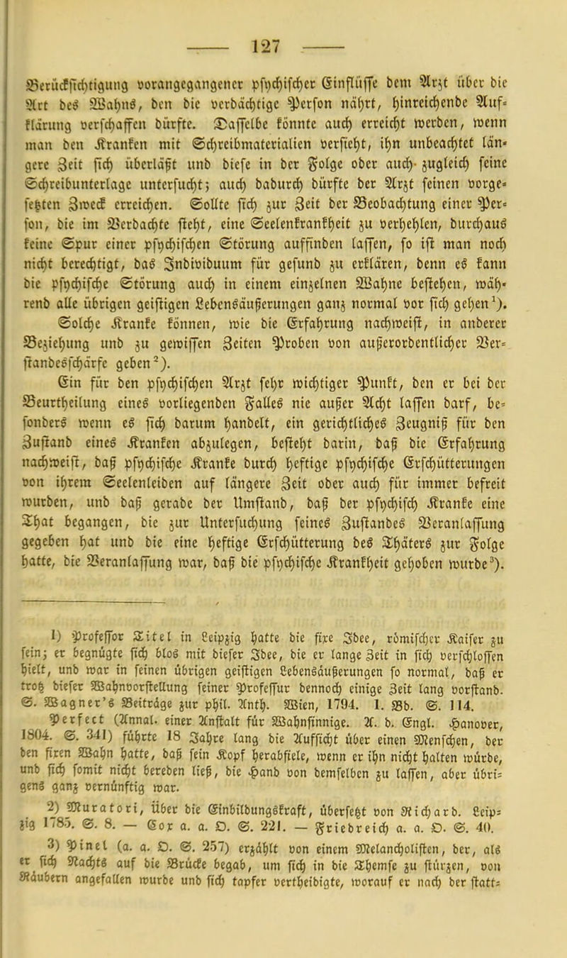 S5ecütffic{)ti9ini9 üorangegangenct pfi)cf)ifrf)cr ßtnfliiffe bcm Slr^t über bie Slrc be^ SSaljnö, bcn bic vcrbädjtigc ^crfon nät)xt, {)inreici)enbe 3luf= flarimg oerfc{)affen biirfte. S5affclbe fönnte auct) tmi6)t werben, mm man ben J?ranfen mit ®rf)rcibmaterialicn »erfie{)t, if)n mhta^ttt län- gere ftc^ übctläft unb biefc in ber ^oiQc ober aucf)- jugleict) feine ®d)reibiinterlagc unfcrfud^f; aud) baburd) bürftc ber Slrjt feinen tiorge» festen 3if erreirf)en. ©oUtc ftdE) jur 3^ ber SSeobad^tung einer ^er« fon, bie im 25crbarf)te fielet, eine ®ec(enEranff)eit ju öerl^e{)len, burd)auö feine ©pur einer pfpc^ifrfien Störung auffinben laffcn, fo ift man noch nid)t berechtigt, baß Snbiwibuum für gefunb jvi crflären, benn eö fann bie pfpchifcije ©törung aud) in einem einzelnen 2BaI)nc beftet)cn, »ä^« renb alle übrigen geifligen Seknöäuferungen ganj normal öor fid) get)en (Solche Jlranfe fönnen, tok bie ßrfaf)rung nacf)n3eift, in anberer Sejie^ung unb ju gewiffen ^üttn groben üon auperorbentlicl)cr 23er= tlanbc6fcf)d'rfe geben*). (Sin für ben pfi)cl)ifcl)en Slrjt fel)r ivic^tiger ^unft, ben er bei ber S5eurtt)eilung cineg ttorliegenben j^alle^ nie aufer 5lcf)t laffen barf, be« fonberö wenn e§ ftci) barum l)anbeU, ein gerid^tlid)c§ Scugnip für ben ^uftanb eineö Äranfen abzulegen, befte^t barin, baf bie ©rfa^rung nad^weift, baf pf9c{)tfd)e i?ran!e burcl) i^eftige pfi)d)ifc{)e @rfcf)ütterungen »on ii)vem ©eelenleiben auf längere ^tit ober au6) für immer befreit mürben, unb bap gerabe ber Umftanb, baf ber pfi)d)ifcl) ilranfe eine Z^at begangen, bie jur Unterfuci)ung feinet ßufianbeg 23cran[affung gegeben ^at unb bie eine l)eftige @rfd)ütterung beö Zi)ätexß jur golge t)atte, bie Seranlajfung mar, baf bie pf9d)ifci)e Äranfljeit gcljoben mürbe 1) »profeffor 3;itet in Ceipjig ^atte bie fiye Sbee, römifdjcr Äotfer fcini er begnügte ftd^ Uoi mit btefer Sbee, bie er tange Seit in ftd) üei-fdjloffen ^icU, unb roat in feinen übrigen geiftigen Cebengdu^erungen fo normal, baf er tro| biefet SBa^noorfleUung feiner ?)rofeffur bennod) einige 3eit lang oorftanb. ©. SßSagnet'ö SSeitrdge jur pl)il. lint^}. SBien, 1794. 1. S3b. ©. 114. ?)erfcct {-UnmU einer 3fnftalt für Sßalnfinntge. H. b. ©ngl. ^anoöer, 1804. ©. 341) führte 18 Sa^re lang bie 2fufftct)t über einen 50Zenfc^en, ber ben firen SBa^n ^atte, bap fein Äopf herabfiele, wenn er i^n nid^t ^lalten würbe, unb pc^ fomit nidjt bercben lief, bie •^anb oon bemfelbcn ju laffen, aber übn= geng ganj oernünftig rvav. 2) ssKuratori, Über bie Sinbilbunggfraft, überfe^t oon Sli^arb. Scip» jig 1785. ©. 8. — 6or a. a. D. ©. 221. — griebreid) a. a. Ö. ©. 40. 3) ^ in et (a. o. SD. ©. 257) crjdfilt uon einem gKeland)olifi:cn, ber, aU et fid) 9^acf)t6 auf bie SSrücfe begob, um fic^ in bie SEliemfe ju flüi jcn, oou «iubetn angefallen würbe unb ftd) tapfer ocrt^eibigte, worauf er nnd) ber ftatts