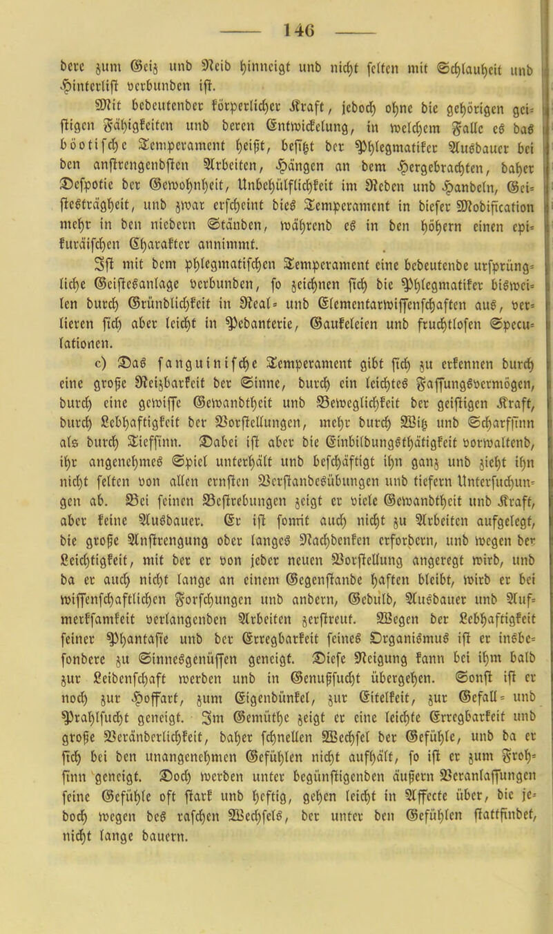 bcrc ium ©cij unb 9Zcib i)iimci9t unb ntd)t fetten mit ®c{)(aut)cit unb «^intcrlifl ticrbunbcn if!. g?iit bcbcutcnber förperlic^cr Jfcaft, jebod) ol^nc bic ßcliörigen gcU fligcn gdt)i9fcitcn unb bercn (Sntivtcfclung, in n)cld)cm ?5aUc c§ baö böotifrf)c 3:cnipcvamcnt ()cifjt, bejif^t bcr ^t)(e9matifcc Stuebauet bei bcn anflrengcnbjlcn Slrbcitcn, ^^ängcn an bcm hergebrachten, bai)a :l5cfpotie bcr ®cn)ot)n()eit, Unbe{)ülfac{)feit im Üteben unb ^anbeln, @ci= ftegträgtjeit, unb jroar erfcf)eint bieö Stem^^erament in bicfer SWobification met)r in ben niebevn ®tdnbcn, 4Dät)renb e§ in bcn l)öhcrn einen cp'u furöiifcl)en Sf)araffcr annimmt. 31^ mit bcm p{)legmatifchcn SSemperamcnt eine bcbeutcnbe urfprüng= lic^e ®ciflc§an(agc ücrbunben, fo jeidf)nen fid) bie ^t)tcgmatifer bigmci= Icn bmä) ®riinbUd[)fctt in 3f?ea(= unb ©(ementariDiffcnfc^aftcn a\xß, tiet= lieren fid) aber U\ä)t in ^ebanterie, ©auMeien unb frud)ttofen ®pccu= (ationen. c) S)ag fanguinifd)C Sücmperament gibt ftd) ^u erfennen burdb eine grofe 9?eijbarfcit bcr <©inne, burd) ein (cid)teö j^apnggöermögen, burd^ eine gewiffe ©ewanbt^eit unb S5cit»cgnc{)fcit ber geijligen Äraft, bmd) ßcb{)aftigfcit ber 23orflcUungen, mcf)r burcJ) S!Bi| unb ©d^arffinn als burd) Sliefftnn. ©abei ifi aber bie @inbi(bungöff)äti9Feit toorwaltenb, it)r angenc()meö ®piet untert)ä(t unb bcfd)äftigt \i)n ganj unb jief)t i^n nid)t fetten üon allen ernftcn ^Bcrftanbc^übungen unb tiefern Unterfu^uu'^ gen ab. Sei feinen 23cfirebungcn jcigt er üicle ®eivanbtt)cit unb Äraft, aber feine 5luöbauer. @r ift fonrit aud^ nic^t ju 5lrbeiten aufgelegt, bie grope Slnflrcngung ober tangcö 9^ad)bcnfen erforbern, unb ivcgen ber ßcid)tigfeit, mit ber er t)on jeber neuen SSorflcllung angeregt roirb, unb ba er aucl^ nid)t lange an einem ©egenflanbe l)aften bleibt, ivirb er bei iviffcnfct)aftlicf)en ^-orfcl)ungcn unb anbern, ©cbutb, Slusbauer unb 5ruf= merffamfeit ücrlangenbcn Slrbeitcn jerflreut. SBegcn ber ßebl^aftigfeit feiner ^l)antafte unb bcr Grrcgbarfeit feinet Drganiömuö ifl er ingbe= fonbere ju ©inneögenüffen geneigt. 3!)icfe Steigung fann bei il)m balb jur ßeibenfdpaft tvcrbcn unb in ©cnuffuc^t übergel)en. «aonft ifi er nod) jur -^offart, jum Sigenbünfet, jur ßitelfeit, jur @cfall= unb ^rat)tfud^t geneigt. Sm @emütl)e jeigt er eine leidste ßrregbarfeit unb grofe 23eränbcrlid)Fcit, bal)er fcl)netlen SBed)fel ber ®efül)lc, unb ba er ftd^ bei bcn unangcncl)mcn ®efül)len n\ii)t aufhält, fo ifi er jum %xol)-- finn geneigt. 35od) werben unter begünfiigenben äupern 23eranlajfungcn feine @efitl)le oft ftarE unb l)cftig, get)en lcid)t in Slffccte über, bie je-- bod^ Jvegen bc§ raffen 9[Bcd)fel^, ber unter ben @efüf)len ffattfxnbct, nid^t lange bauern.