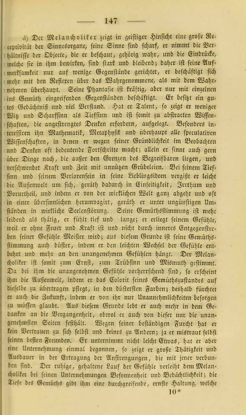 il) S)ei ü)Ulancl)olif ei- jcigt in cjeijligct ^m[i^t eine grofc 9?e. , ceptbität bcc ©inncöorgane, feine ©tnne ftnb fdjarf, et nimmt bie 23ev= it)ä(tni)Te bcr Dbjecte, bie cc be[cf)aut, gcl^örig mi)V, unb bic GinbrücEe, »elcf)c )le in i^m bctvirfen, finb ftarS unb blcibenb; bai)Ct if! feine 5luf= : mcrffarafeit nitc auf wenige ©cgenftänbc gerichtet, er befd)dftigt ftd) : mti)t mit ben Sieficycn über baö 2Bat)rgenommene, aU mit bem SBaf)r» : net)men überf)aupt. ©eine ^f)antafte ifi frdftig, aber nur mit cinjetnen inö @emüt^ cingreifcnbcn ©egenfiänben befrf)äftigt. 6r beft^t ein g«= teö (Sebäcf)tni^ unb »iel SBerflanb. ^at er Stafent, fo jeigt er Jt>eniger 2Bi^ unb ®c()arffinn alß 3:iefftnn unb ift fomit ju abfiracfen SSiffcn- •ftf)aften, bie angeftrcngteö :t)enfen erforbern, aufgelegt. SSefonberö in= tercffiren it)n SD?at{)ematif, 5[)Zetap{)t)fif unb übert)aupt alle fpcculatiöen SSiffenfc^aften, in benen er Wegen feiner @rünblic^6eit im Seobacl)ten unb 2>enfen oft bebeutenbc gortfd^ritte mac^tj allein er fi'nnt auc^ gern über Singe nacl), bie auper ben ©renjen beö S3egreifbaren liegen, unb ■ öerfrf)roenbet J?raft unb ^üt mit unnü^en ©rübeleien, 23ei feinem 3;icf= jinn unb feinem SSerlorenfein in feine ßieblinggibeen ücrgipt er leicht bie Stupenwelt um fiel), gcrätl) baburc^ in ßinfeitigfeit, Srrtt;um unb 2}orurtl)cil, unb inbem er öon bcr wirflid^en Sßelt ganj abgeljt unb oft in einer übcrf[nnlicl)cn t)erumöagirt, gerätl) er unter ungünfiigen Um» ftdnben in n)irftid)c ©eelcnfiöcung. ©eine ®emüfl)öftimmung ifi mel^r (eibenb alö tt)ätig, er fül)lt tief unb langej er erliegt feinem @efüf)le/ »eil er ot)ne ^tixix unb ^raft ift unb nic^t bnxd) innerem @ntgegenfirc= ben feiner ®efül)le 5Dieifier wirb; auö biefem ©runbe ifi feine ®emütl)g= ftimmung aud) büfier, inbem er ben leichten SSec^fel ber @cfül)le ent= bti)tt unb me^r an ben unangenef)men @efül)lcn f)cingt. 35cr 9)?elan= tf)olifer ift fomit jum ßrnfi, jum Srübfinn unb SJiiömutf) gcfiimmt. ©a bei i^m bie unangenel)men @efül)le »orl)crrfcf)enb ftnb, fo crf^eint it)m bie Slufenwelt, inbem et baö Kolorit feineö @emütl)öjufianbeö auf biefelbe ^u übertragen pflegt, in ben büfierften garben; be6f)alb fürd^tet er aucf) bie ßufunft, inbem er üon tt)r nur Unannel)mtic^feiten beforgen muffen glaubt. 2lu6 biefem ©tunbe lebt er aud^ me^r in bem @c= banfen an bie S3crgangenl)eit, obwol er aud) üon biefet nur bie unan« 8enel)mrten Seiten feft^ält. Sßegen feiner befiänbigen gntt^t l)af er fein 23erfraucn ^u ftd) felbft unb Ecincö ju «Jlnbcrn; ja er mißtraut fetbft feinen beficn greunben. Gr unternimmt nid)t leid)t 6twa§, l)at er aber rine Unternehmung einmal begonnen, fo jcigt et grope 3:i)d'tigfett unb 3lu6bauer in ber (Srtragung ber 5lnftrengungen, bie mit jener t3erbun= ben ftnb. 2)er rul)ige, gcl)altene Sauf bcr @cfül)le öerleil)f bem SWelaU' i^olifer bei feinen Unternehmungen S3cfonnenl)cit unb S5cbäd)tlicf)fcit; bie 2icfe beö @emütl)ö gibt \i)n\ eine burd)greifenbc, crnflc Haltung, welche 10*