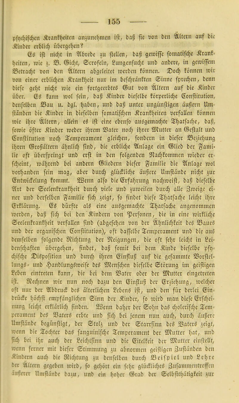 pfi)c()tfc^cn Jlranff)citcn anjunc{)men bap jte tion ben 5l(tevn auf bic Jfinbet exU'xö) über9cf)cn? Q§ ifl nid)t in 5(0rcbc ju jlcÜen, bajj flcwiffe fomati[c{)c ilran^ Reifen, mie 5. S5. ©irf)t, ©crofetn, ßun9cn[urf)f unb anbcre, in gctDiffem Setracf>t öon ben Gütern abgeleitet werben fonncn. Soc^ fönnen wiv üon einer erblicf)cn ÄranBf)eit nur im bcfd)ränftcn ®inne fpred^)en, benn bicfc Qti)t md)t \x>k ein fortgeerbtcö ®ut öon SlUern auf bie J?inbct über. Q§ fann ivot fein, bap Äinber biefelbc forperUcljc ßonflitution, benfclben Sau u. bgf. {)aben, unb baj} unter ungünjligcn äufcrn Um= ftdnbcn bie «ßinber in biefelben fomatifd^en J?ranH)citen tierfaüen fönnen wie i^re filtern, aUein e^ ifl eine ebenfo au8~öcmarf)te 3;t)atfac^e, baf, fowie öfter Äinber Weber if)rem 23afer nocl^ if)rer SRutter an ©cfiatt unb Sonftitution noc^ SSemperament gleid^en, fonbcrn in biefer 25ejiet)ung it)ren ©rofättern äi)nüd) finb, bic erb(id;e 5tn(age ein ©Heb ber j^ami» (ie oft iiberfpringf unb erft in ben folgenben 9^ad)fomnicn wieber cr= fdjeinf; wd^renb bei anbcrn ©liebem biefer ^amitie bie Slnfage wol üor^anben fein mag, aber burct) g(ii(f(irf)c äufere Umficinbe nid)f jur Gnfwi^elung fommt. SBenn alfo bie @rfaf)rung nad^weift, ba^ biefelbe 5{rt ber @ee[enfranf{)eit burd) Diele unb juweifcn burd^ aüc Steige ei= ner unb berfetben ^S'amitie ftd) jcigt, fo finbet bicfc 3;()atfa^c feid)t i()re ßrflärung. 6§ bi'trfte al§ eine auögemad)tc Sf)atfad)e angenommen werben, baf ftd) bei ben'Äinbern üon ^crfonen, bie in eine wirfiidjc Seefenfranff^eit verfallen ftnb (abgcfet)cn t)on ber 3lf)nlid^feit bcß SSaueS unb ber organifd)en Sonfiitution), oft baffelbc Stcmperamenf unb bic auS bemfelben fofgenbe 9?id)tung ber Steigungen, bie oft fet)r (cid)f in Sei= benfd}aftcn übcrge{)cn, finbet, baf fomit bei bem iltnbc biefclbc pft)= d)ifd)e :©igpofttion unb burc^ if)ren ©influp auf bic gcfammtc 5öorftct= (ungg= unb «^anbrungöwcifc bt§ 9)?enfc^cn biefelbe (Störung im geiftigen ßebcn eintreten fann, bie bei bem SSatcr ober ber 9J?uttcr eingetreten ijl. 9?ed)nen wir nun nod) baju ben (Sinfluf bcv 6rjie{)ung, wclcf)er oft nur ber 5lbbru^ bcö ältcrtidien Sebent ifi, unb ben für berlci (Sin= brücfe t)Öchft empfänglichen ©inn ber ^inber, fo wirb man bicfc ßrfc^ci^ nung leid)t erfldrlic^ finben. SBenn bal)cr ber ®ot)n baö d^olerifc^c 2:cm= perament beä Satcrö erbte unb ftc^ bei jenem nun aud), burcfi äujjcrc Umfta'nbe bcgünftigt, ber ©tolj unb ber (Starrfüin bcö SBatcrö jeigt, wenn bie Soc^ter ba§ fanguinifc{)c SIemperament ber SOlufter l)at, unb fid) bei if)r aud) ber £eicf)tfinn unb bie ßitelfeit ber 9J?uttcr cinftellf, wenn ferner mit biefer Stimmung ju abnormen gcifligcn guftänbcn ben .riinbern aud) bie SRid)tung ju benfclben burcl) S3eifpiel unb £cl)rc ber ^illtern gegeben wirb, fo gct)ört ein fcl)r glücf(id;cö gufammcntvcffcu äufcrcr Umfianbe ba^u, unb ein l)ol;er @rab ber ©elbfltl)dtigfeit m