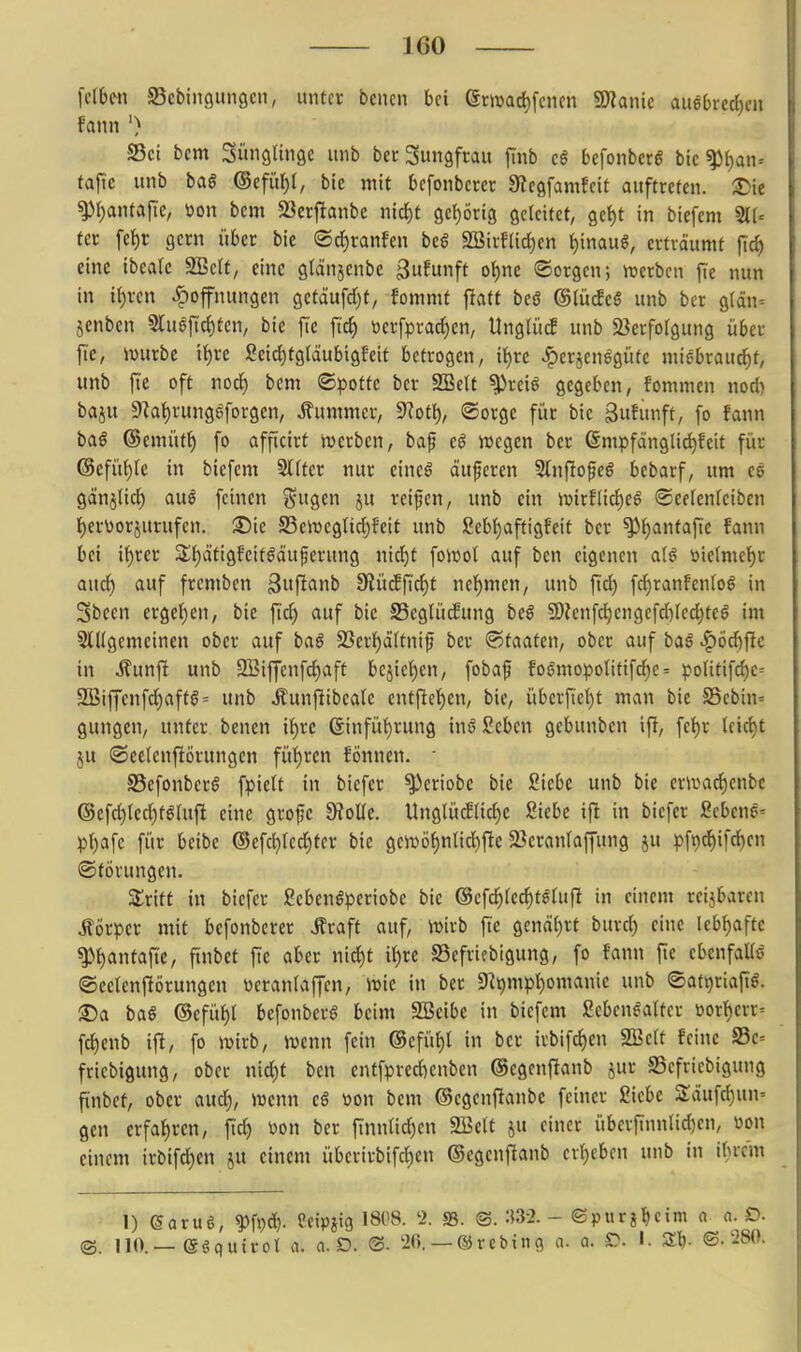 \elbm SScbiiigungen, untct beucn bei erivad)fcjien Wlank au6(>rcd)eii fann ') S5ci bem SüngUnse unb bcc Suiigfcau fmb c6 bcfonbcrö bk^ljan^ taftc unb ba§ (Scfüf)(, ble mit bcfonbccct Üiegfamfcit auftreten. :Die ^i)anta[ic, »on bem 23crf!anbc n\(i)t gctjörig geleitet, gct)t in biefem fet fef)t; gern über bic (Sd)ranfen beg SSirfacf)en ^inau§, erträumt fid) eine ibeale 3Bclt, eine glänjenbe 3ufu>ift o^ne «Sorgen; ix>erbcn fie nun in ii)xcn ^ofnungen getäufdjt, fommf flatt bcö (Blüdiß unb bcr glän= §enben §luöfic()tcn, bie ftc fic^ t)erfprarf)en, UnglücE unb Sierfolgung über fic, ivurbc i{)re ßeid^tg(äubigfeit betrogen, i^re ^erjenegüfe nüebrauc^t, unb fie off nod) bem ©pottc bcr SBett ^reiö gegeben, fommen nodi baju 9^al)rung^forgcn, Äummcr, ^)1oti), ®orge für bie ßufunft, fo fann baö ©emütt) fo afficirt ivcrben, baf eß wegen bcr ©mpfänglic^fcit für (Scfüf)Ie in biefem Slfter nur eine§ äuferen 5(nfIofe6 bebarf, um ce gänjlic{) auö feinen ^n^en ju reiben, unb ein \vixtiiü)e$ ©eelenfeiben 1) ervorjurufen. S5ie S5en)egnd)feit unb ßebfiaftigfeit ber ^f)antaftc fann bei if)rer j£i)ätig?eitöäuferung nid)t foivol auf ben eigenen öielme{)r aud) auf fremben 3»ft<»nb 3^ücffi:d)t nel^men, unb fid) fd^ranfenlog in Sbcen ergel)en, bie ftd) auf bic SSeglütfung bc§ 9)?enfci^cngcfd)fecl)tcö im S^l^gemcincn ober auf baö 2Ser{)ä(tnif ber Staaten, ober auf baß J^öd)ftc in Äunfi unb SBiffenfd^aft bcjief)cn, fobaf fogmopoIitifcl^e= poUtifdje^ 9[Biffcnfd)aftg= unb Äunflibeale entflet)en, bie, übcrfte()t man bie S5ebin= gungen, unter benen it)rc 6infü()rung inö Scben gebunben ifi, fet)r lcic{)t JU ©cclenfiörungcn fül)ren fönnen. • SSefonbcrS fpielt in biefcr ^eriobc bic Siebe unb bie crmac^cnbe @efd)ied)t^Uift eine grojje D?olIe. UnglücE(icl)e Siebe ifl in biefcr ßcbene' p()afe für beibe (Sefd)red)ter bie gciuöf)nlid)fie S^eranlaffung ju pf^ifcf)en (Störungen. Stritt in biefcr Seben^periobe bie ©efd^fcc^tllufi in einem reijbarcn Äörpcr mit befonberer Äraft auf, iDirb jic ^cnäljxt burd^ eine Iebf)aftc ^^antafic, finbct fie aber nid)t i()rc SSefriebigung, fo fann fie ebcnfaüö ©cclcnftörungcn üetaniaffcn, lr»ic in ber 9^9mpt)omanic unb «Sat^riap. 2) a baß ©efüt)l befonberö beim SlBcibe in biefem ßcben^attcr öortyerr' fc^enb ijl, fo ivirb, ivenn fein ®cfüf)l in bcr irbifcf)cn 2öelt feine S3c= fricbigung, ober nid)t ben entfprcicnbcn ©cgenfianb jur SScfriebigung ftnbef, ober aud^, Juenn cß m\ bem ©cgenfianbc feiner ßicbc 2:äufci)un' gen erfahren, fi'c^ \>on ber tinntidjen 2Belt ju einer übcrftnnUdjen, üon einem irbifc^cn ju einem übcrirbifd)en ©egenflanb ev()cbcn unb in ibrcm 1) (5aru§, ^fpc^. Mpm '808. 2. S3. ©. m- ©purg^cim a n. D ©. 110.—egquirol a. a.D. 26. —©rcbing a. a. D. I. Z)). ©.280