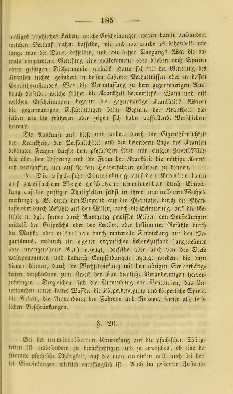 luali^eö P19cf)iic()c« Selben, >vcld)c (äi-fct)cinuiiflcn mm\ bamit »ecbunben, .•eclct)cn J^erlauf na()m baffclbe, wie unb m würbe bcf)anbcrt, wie aitge war bie 25auer bejjelbeu, unb wie bcffen Sluögang? SäJac bic ba= utalö eincjctretcne (Senefuiig eine öoUfommcne ober blieben nocJ) ©puren .iiier getftigen Si^^armonie juriuf? ^atte fiö) feit ber ©cnefung beö jvranfen nidjtö geanbert in beffen äußeren 23er{)ä(tniffen ober in beffen ©emütijgjuftanbe? 2Bar bie 23eran(affun9 ju bem gegenwärtigen Slu6= brucf) btcfelbe, wc(cl)e frii()cr bic Jfranff)eit f)erüorrief? SBann unb mit welchen ßrfcf)einungen begann bie gegenwärtige ilranff)eit? SBaren bie gegenwärtigen (Sr[ci)einungen beim ^Beginne ber Äranf^eit bie= felben wie bie frü()eren ober jeigen babei auffaUenbe 23erfc^ieben' beifen? Sie 5lu6funft auf biefe unb anbere burd) bie ©igenff)iimltd^feit ber J^ranff)ett, ber ^erfönUcf)feit unb ber befonbern Sage beö .^raufen bcbingfen gragcn bürftc bem pfpdjifcJien 5lrjt mit einiger 3uüerläf(id)= feit über ben Urfprung unb bie %oxm ber Äranf{)cit bie nött)ige i?ennt= nif tierfdjaffen, um auf fie fein .§eitüerfaf)ren gri'mben ju fönnen. IV. S5ie pft)d)ifcf)e ßinwirhtng auf ben Traufen fann auf jweifad)em SBege gefd)c^en: unmittelbar burd) Sinwir= fung auf bie geifligcn 2;t)ätigfeiten felbfi in ii)xa unmittelbaren 2Bed)fel= wirfung; 5. 25. burc^ ben SSerflanb auf bie ^l)antafie, burd) bie ^l)att= tafle ober burd) (Sefü^le auf ben SBillen, burc^ bie Erinnerung auf bic @e= fü{)[e u. bg(., ferner burd) 5lnregung gewiffer 9?eil)en üon 93orfIelIungcn mittelft bei @efpräc^§ ober ber Secti'tre, ober befiimmter <Sefitf)lc burd) bie SRufif; ober mittelbar burc^ materielle ßinwirfung auf ben Dr= ganiömug, woburd) ein eigener organifcf)er Sebenöjufianb (angenel)mer ober unangenel)mcr 2(rt) erjeugt, berfelbe aber aucl^ üon ber ®cele waf)rgenommen unb baburd) ßmpfinbungen crjcugt werben, bie baju bienen fönncn, burcf) bie 3Becl)felwirEung mit ben übrigen ®eelcntl)ätig= feiten öerfd)iebene jum 3wecf ber Äur bienlid)e 23eränberungen l)croor= zubringen. ^Dergleichen finb bie STnwenbung üon 23eficantten, baö Un= tertaucl)en unter falteö SSaffer, bie Körperbewegung unb EÖrperlicl)e ©piele, bie Slrbeit, bie 5lnwenbung be§ 5al)reng unb 9?eitenö, ferner alle leib= Iid)en S5efd)ränfungen. §• 20. SSei ber unmittelbaren ßinwirfung auf bic pft)c()ifd)cn 3;i)ätig= teilen ifi inebefonbcre ^u bcrücffid)tigcn unb ju crforfcf)cn, ob eine bc' ftimmte pfi)ct)ifcl)e Sl^ätigfcit, auf bie man einwirfen Will, aucl) bei bcr= fei ßinwirfungen wirftid) empfänglid) ifi. '2(ucl) im gefiövton 3iift^i»bc