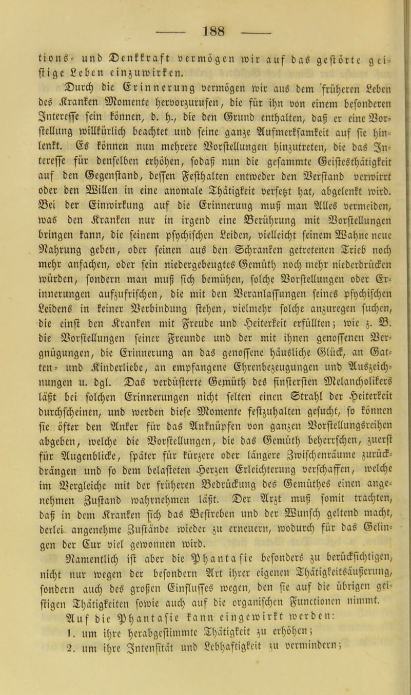 ttong= unb ©cnfftaft vermögen wir auf baö gcfiörtc gci^ fJigc geben cinjmvirfcn. ^uxä) bie (Srinncrung vermögen it>it auö bem 'früf)ercn Seben beö ilranfcn SHomentc t)erüoi-juntfen, bic füt tf)n »on einem befonbcren Sntereffe fein fönnen, b. f)., bie ben @runb enthalten, ba^ er eine 23or= flcUung inillEürn^ bca<i)ttt unb feine ganje Stufmerffamfcit auf fic t)in- (enft. 6g fönnen nun mehrere 23orftcUungcn t)in5Ufrefcn, bie baö 3n= tereffe für benfclben erl)ö^en, fobaf nun bie gefammte ®ei)lcgtl)ätigfeit auf ben ©egenfianb, beffcn §cft{)atten entmeber ben 23erfianb üeriüirrt ober ben SBillen in eine anomale 5lf)ätigfeit tierfc|t i)at, abgeteuft tt>irb. S5ei ber @inn)irfung auf bie (Erinnerung muf man 3(lle6 öermciben, iuag ben Äranfen nur in irgenb eine S5eriif)rung mit 23orficUungen bringen fann, bie feinem pf^dbifdjen ßeiben, üicllcict)t feinem 9[Bat)ne neue SRal)rung geben, ober feinen auö ben ®dE)rant'en getretenen 3;ric5 nocJ) mel^r anfad)en, ober fein niebergebeugteö ©cmütl) noc{) mcl)r niebcrbrütfcn ivürben, fonbern man muf [id) bemüt)en, fotc^e 5BorflelIungen ober 6r= innerungen aufjufrifd^en, bie mit ben 23cranlaffungen feincö pfi()d)ifd)en ßeibenS in feiner 23crbinbung fielen, »iclmel)r folc^c anzuregen fud)cn, bie einft ben i?ranfcn mit ^^reube unb ^eitcrfcit erfüllten; iüie j. S. bie SSorjlellungen feiner 5?reunbe unb ber mit il)nen genoffenen SJer- gnügungen, bie Grinncrung an baö gcnoffenc '^äu6lid)e ®tücE, an (Sat= ten= unb Äinberlicbe, an empfangene 6l)renbejeugungen unb ^lu^jeid)- nungen u. bgl. ©a§ ticrbüftcrte ©emüt^ beö finficrfien g)Zcland)oliferö läft bei folcf)en Erinnerungen nic^t feiten einen i©tral)l ber «^eiterfcit burd)fd)einen, unb njerben biefe fJJZomente feftjul)alten gefud)t, fo fönnen fte öfter ben Slnfcr für baö Slnfnüpfen üon ganjen 23orflellunggrcil)en abgeben, n?eld^e bic 23orfiellungcn, bie ba§ ©enü'itl) bel)errfd)en, juerfi für Slugenbti^e, fpäter für fürjcre ober längere 3«iff^cnräumc }urü^= brängen unb fo bem belafieten ^er^en erleid)terung »erfc^affen, ivcld)e im äiergleid)e mit ber früt)eren SScbrücBung beö ©emütl)cö einen ange= nel)men äufianb iDal)vnel)men läft. ®er Strjt muf fomit trad)ten, baf in bem Jlranfcn fid) baö SSeflrebcn unb ber SBunfd) gettcnb mad)t, berlei angenet)mc ^ufiänbe iüicber ju erneuern, woburd) für baS @elin= gen ber Sur öicl gewonnen wirb. 9]amentlid) ifi aber bic ^l)antafie bcfonbcrs ju bcrücFjTd)tigen, nid)t nur wegen ber befonbern Slrt it)vcr eigenen 2;i)ätigfeit^äu|jcrung, fonbern aud) beö grofcn einfluffe^ wegen, ben fte auf bic übrigen gei^ jligen 3;t)ätigfeiten fowie aud) auf bie organifc^cn Functionen nimmt. 9luf bie ^{)antafie fann cingewirft werben: 1. um il)rc ^crabgcitimmtc 3;i)afigfcit ^u erl)öl)en; '2. um i^re ^ntcnfität unb !S?cbl)aftigfcit \\i vcrminbcrn;