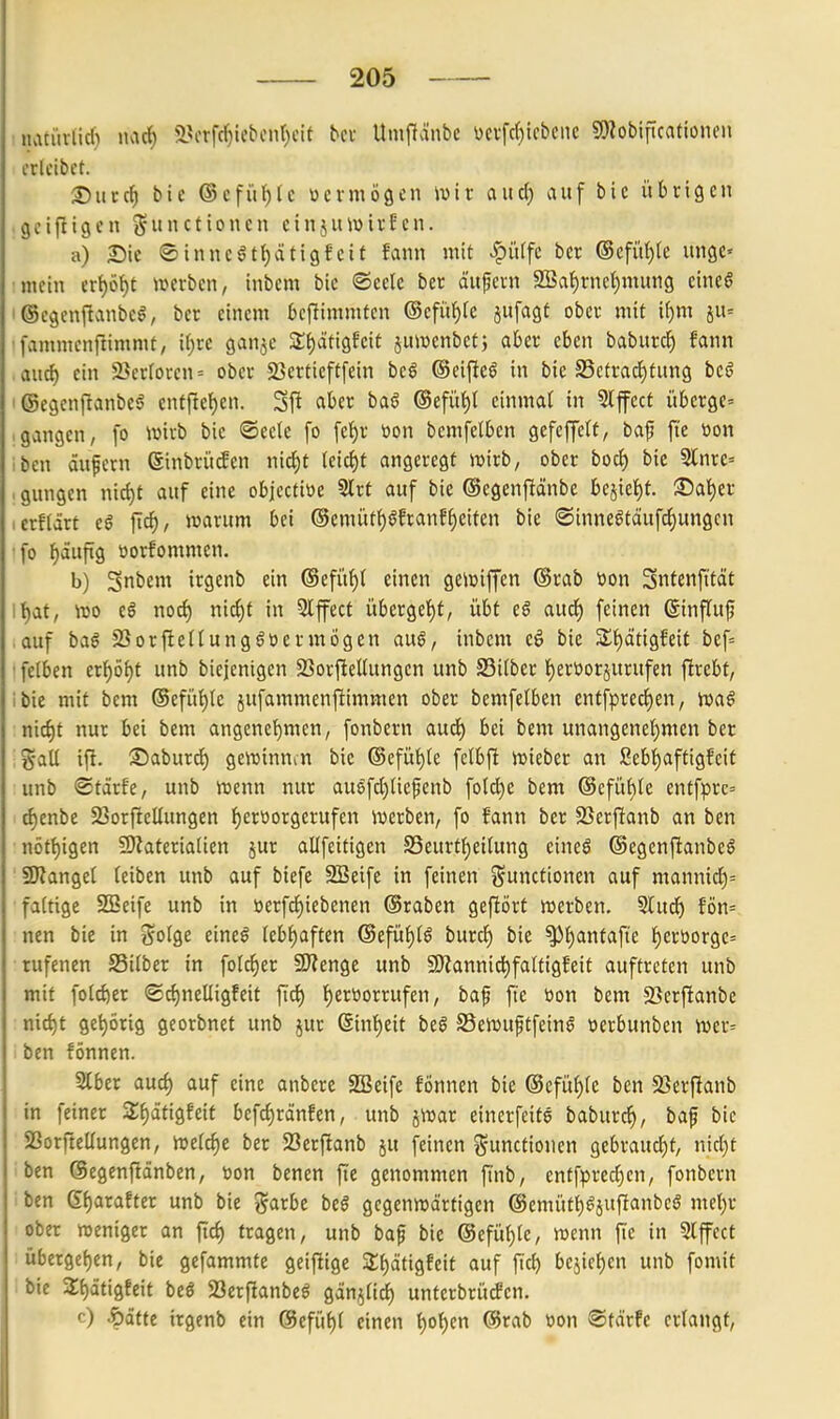 •natiivlid) nacf) 5>frfc^iebcnf)cif ^el• Umftänbe ücvfc()tcbcnc 9)Zobificationcii crlcibet. 2)in:c^ bie ©efü^fc vermögen \vxv aucf) auf bic übrigen geifligen j5ctioncn einjitwirfcn. a) Sie <©innc§t{)ätigfcit fann mit >^iUfc ber @cfüt)(e ungc« :mein ert)öt)t werben, inbem bic «Seele ber äufern 9Bal)rne^mnng eine§ i@egenftanbe§, ber einem beftimmten ©efü^fe jufagf ober mit i^m su= 'fammcnfiimmt, ii)xe ganje 3;()äfigfeit jumenbctj aber eben baburc^ fann ,aud) ein 2?erIoven= ober 23erticftfein bcß ©eifieö in bie S3etrad^tung beö I @egenf!anbe6 enff!e{)en. Sfi <iber taß @efüt)l einmal in 5lfect überge= .gangen, fo wirb bie «oeele [o fef)r öon bemfelben gefeffetf, baf fi'e öon Iben auf cm ßinbrücfen nid^t {eici)t angeregt wirb, ober bocl) bie 5Inre= . gungcn nic()t auf eine objcctiöe 5Irt auf bie ©egenftänbe bejiet)f. :©at)er lerflärt eß fid), warum bei @emütf)§fran?l)eiten bie ©inne^tdufd^ungcn ■fo ^dufxg üorfommen. b) Snbem irgenb ein (Sefü^l einen gewiffcn ®rab »on Snfenft'tät ll^at, wo eS norf) nic^t in 5lfect übergel)t, übt e§ auci) feinen Sinffuf ,auf baö SSorfiedungöücrmögen aug, inbem eö bie 3;f)ätigfeit bef= ' felben crl^öf)t unb biejenigen 23or{icUungcn unb S3iiber l)ert)orjurufen ftrebt, ibie mit bem @efül)le jufammenftimmen ober bemfelben entfprecl^en, wa§ :nid)t nur bei bem angcnet)mcn/ fonbern aurf) bei bem unangenel)men ber %aU ift. ©aburrf) gewinnen bie @efüt)le felbft wieber an ßebl)aftigfeif unb «Stärf'e, unb wenn nur au8fct)liepenb fotd)e bem @cfül)le entfprc= rf)enbe 23orfiellungen l^erüorgcrufen werben, fo fann ber SSerf^anb an ben nöft)igen 9)iatcriatien jur allfeitigen S3eurtl)eilung eines ©egcnftanbcS SRanget leiben unb auf biefe SBeife in feinen j^unctionen auf mannicl)= ■faltige SSeife unb in üerfc^iebenen ©raben geflört werben. 5lud^ fön= nen bie in Solge eine§ lebi^aften @efüf)lS burd^ bie ^l)antafte l)eröorgc= rufenen SSilber in fold^er SJienge unb 9)Zannid^faltigfeit auftreten unb mit fold)er «©c^nelligfeit fiel) l)ert)orrufen, baf fi'e üon bem 2}erfianbe nid)t gehörig georbnet unb jur 6inl)cit beS S3ewuftfeinS »erbunben wer= ben fönncn. Slber aurf) auf eine anbere SSeife fönnen bie @efül)le ben SSerfianb in feiner S^ätigfeif befrf)ränfen, unb jwar einerfeife baburc^, baf bie SSorfteUungen, welche ber Serftanb ju feinen Functionen gebraucht, nicl)t ben ©egcnftänben, toon benen fte genommen finb, entfprecl)cn, fonbern ben g^arafter unb bie garbe beg gegenwärtigen @emütl)^jufianbe§ mel)r ober weniger an fiel) tragen, unb bap bic @cfül)le, wenn fie in 5lffect überge()cn, bie gefammte geiftige S^ätigfeit auf ftc^ beiiet)en unb fomit bic 3;f)ätigfeit beö 2}crftanbeö gdnjlirf) untcrbrücfcn. '0 •Öäftc irgenb ein @efiil)l einen i^ol)en @rab öon ©toirfe erlangt.