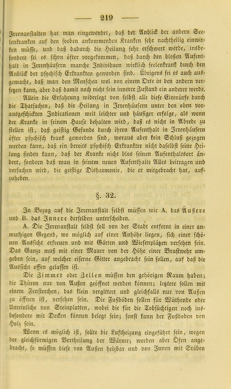 3rrenanjIaUen !)at mc^n cingcmcnbet, baf ber Slnbli^ bcc anbcrn ®ec= lenfranfen auf bcn focbcn anfommcnbcn Jltanfcn fef)t nac{)tf)ci(tö cinwic' fcn muffe, unb ba^ baburd) bic .^pcilung \ti)t cx\d^mxt mxhe, inßbt- fonbcre fei e^ frf)on öfter üorgcfommen, baf burc^ bcn blofen 5lufent= i)alt in 3rrcn{)äufern mand)C 3«biöibuen wixUi<i) fcetenfranf burc^ ben 9ln6(i^ ber pfi)ct)ifc^ erfranften geivorbcn fmb. Übvigenö fei e^ aud) auö= 9cmad)t, baf man bcn 59ZenfcI;en ml üon einem Drte in ben anbern üer= fe|cn fann, aber baf bamit md) nkijt fein innerer ^uf^anb ein anberer iuerbe. StUein bie ©rfal^rung ivibertegt uon fetbft aUe biefc ©innjürfe burc^ bie 2;f)atfadE)en, baf bie ^eidtng in 3rrcnl)äufern unter ben oben »or= au6gcfd)i^ten Snbicationen weit (eid^tcr unb f)äufiger erfolge, aU wenn ber i?ranfe in feinem ^aufe bellten wirb, baf c§ md)t in 3lbrebe ju ftellen ifi, bap geifiig ©efunbe buri^ if)ren 2lufentt)att in Srrenf)äufcrn öfter pf9c{)ifc^ franS geworben ftnb, Worauf aber fein ®ci)Utf gejogen werben fann, bap ein bereite pf9cl^ifcf) ©rfranfter nic^t bafelbft feine |)ei= rung finben fann, baf ber J?ranfe nicf)t bfoö feinen 5lufcnt{)a(tgort än= bert, fonbern baf man in feinem neuen 5lufentf)alte 5tlleö beifragen unb üecfuc{)en wirb, bie geifiige :©i6f)armonie, bie er mitgebradf)t t)af, auf= ^ufjeben. §. 32. Sn S5ejug auf bie Srrenanftalt felbfi müffen wir A. ba^ Stuf er e unb B. ba§ Snnerc berfelben unterfd^eiben. Ä. ©ie Srrenanfialt felbjt foÜ üon ber '^tabt entfernt in einer an= mutt)igen (Segenb, wo mögli^ auf einer 5tnpf)e liegen, ftcf) einer f^ö' nen 5tuöfici)t erfreuen unb mit ©arten unb SBiefenpldlett öerfel^en fein, ©ae ©anje muf mit einer SWauer üon ber «^öi^c einer S5ruftwet)r um= geben fein, auf welcher ciferne ©ifter angebracJit fein foUen, auf baf bie 2tu6ftd)t offen gefaffen ifi. ®ie Sinti«et ober geUen müffen ben gcf)Örigen 0?aum f)aben; bie 2f)üren nur toon 5lufen geöffnet werben fönnen; le^tere foUcn mit einem genftercf)en, baö ftein öergittert unb gleic()faK6 nur üon Stufen 5u öfnen ifi, »erfe^en fein. 35ie gufböben foüen für SBüt^enbe ober Unrein(icf)e üon Steinplatten, wobei bie für bie Slobfüc^tigcn nodf) inö^ befonbere mit X)edin fÖnnen bctegf fein; fonj! fann ber ^^ufboben »on pof^ fein, SBenn c€ möglid) ift, foUte bie guft^cijung eingefüf)rt fein, wegen ber gleichförmigen 23ertf)ci(ung ber SSärmej werben aber Dfcn ange= brad)t, fo müffen biefe öon Stufen t)eijbar unb üon 3n>ien mit ©täben