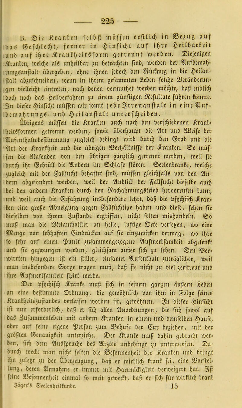 B. J)ie Ävanfcii feffeft muffen cx\il\6) in SSejug auf ©cfc^lec^f, ferner in ^\n\\d)t auf it)re ^eilbarfcit uiib auf tf)re ÄranEf)eitgform öeH'ennf ivcrben. S^icjenigcn jtianfen, wtl^e unf)ci(bar ju betrachten jtnb, iwerben ber Slufben)al)= .vungöanftatt übergeben, of)ne il^nen jebocf) ben 9Ki(five9 in bie ^ei(an= •flau abäufrf)neiben, wenn in if)rem gefamniten Seben folc^e 23eränberun= ;gcn tjieUeirf)t eintreten, nad) bcnen »ermutf)cf tverben mö^fe, bap cnbüd^ ;borf) noch Weiterfahren ju einem günfligen 8?efu(tatc führen fÖnntc. .Sn biefer ^infic^t müfifen n)ir fomit jebe 3rrenanfiialf in eine 5luf= .bc«)a{)run96= unb ^eiUnjlait unterfc^eiben. Übrigens müffen bie Äranfen aud^ nach i'f ücrfdhiebenen ^tanh »heitSformen getrennt njerben, foivie überhau^Jt bie 2(rt unb SBeife ber ■5lufcnthattgbcfiimmung jugteid^ bebingt Vüirb burch ben (Srab unb bie •Strt ber Äranfheit unb bie übrigen Serhättniffc ber Traufen. ®o müf= •fcn bie 0iafenben toon ben übrigen gänjlirf) getrennt werben, weil ftc : burch ihr ©ebrüü bie Slnbcrn im ©chtafc flören. ©eelenfranfe, we(d^)e :jug(eich mit ber g-aUfucht behaftet finb, müffen gleichfalls öon ben ^n-- ibern abgefonbert werben, weil ber 5(nblicE ber ^^allfucht biefelbe auch Ibei ben anbcrn Äranfen burch ben !RachahmungStrieb hftüorrufen fann, lunb weil audh bie Erfahrung inSbefonbcre lehrt, baf bie pfpdhifcJ) ^ran= Ifen eine grofe SIbnetgung gegen i^-alifüd)tige i)ahtn unb biefe, fehen ftc ibiefclben t>on ihrem gufianbe ergriffen, nid)t feiten mishanbeln. <£o imup man bie SOletancholifer an h^l^c, luftige Drte üerfegen, wo eine 'Spenge üon lebhaften ßinbrücBen auf fie einjuwirfen ttermag, wo ihre fo fehr auf einen ^unff jufammengejogene 5lufmerEfamfeit abgelenft unb fte gejwungen werben, gleichfam au§er fidh ju leben, ^en SSer^ ■wirrten ifin^e^m ift ein j^ilter, einfamer Slufenthalt juträglichcr, weil man insbefonbere ®orge fragen muf, baf fte nid^f ju üiel jcrflreuf unb ihre 5(ufmerffamfeit fipirt werbe. ®er ¥ift)chifch Äranfe muf fidh in feinem ganjen äupern Seben an eine befiimmte Drbnung, bie gewöhnlidh toon ihm in %olQt feines .RranfheitejuftanbeS üerlaffen worben ifl, gewöhnen. 3n biefer Winfid)t ift nun erforberlich, baf er fi^ allen Slnorbnungen, bie jT^ fowol auf baS gufammenleben mit anbcrn .ffranfen in einem unb bemfelbcn ^aufc, ober auf feine eigene ^crfon jum S5chufc ber Sur bcjichcn, mit ber größten ©enauigfeit unterjiehe. ®er .franfe mup bahin gcbvadjt wcr= ben, fid) bem 5luSfprudhe beö SlrjfcS unbcbingt ju unterwerfen. 35a= burch ^^^i^t nian nicht feiten bie S5cfonncnheit bcS Äranfen unb bringt ihn jule^t ^u ber Überzeugung, baf er wirflid) fran? fei, eine SJorftcl« lung, beren Einnahme er immer mit .^artnäcEigFcit bcrwcigert i)Cit. 3fi feine SBefonnenheit einmal fo weit gewecEt, bap er fleh für wirftid; franf Säger'g Seelenljeitfunbe. 15