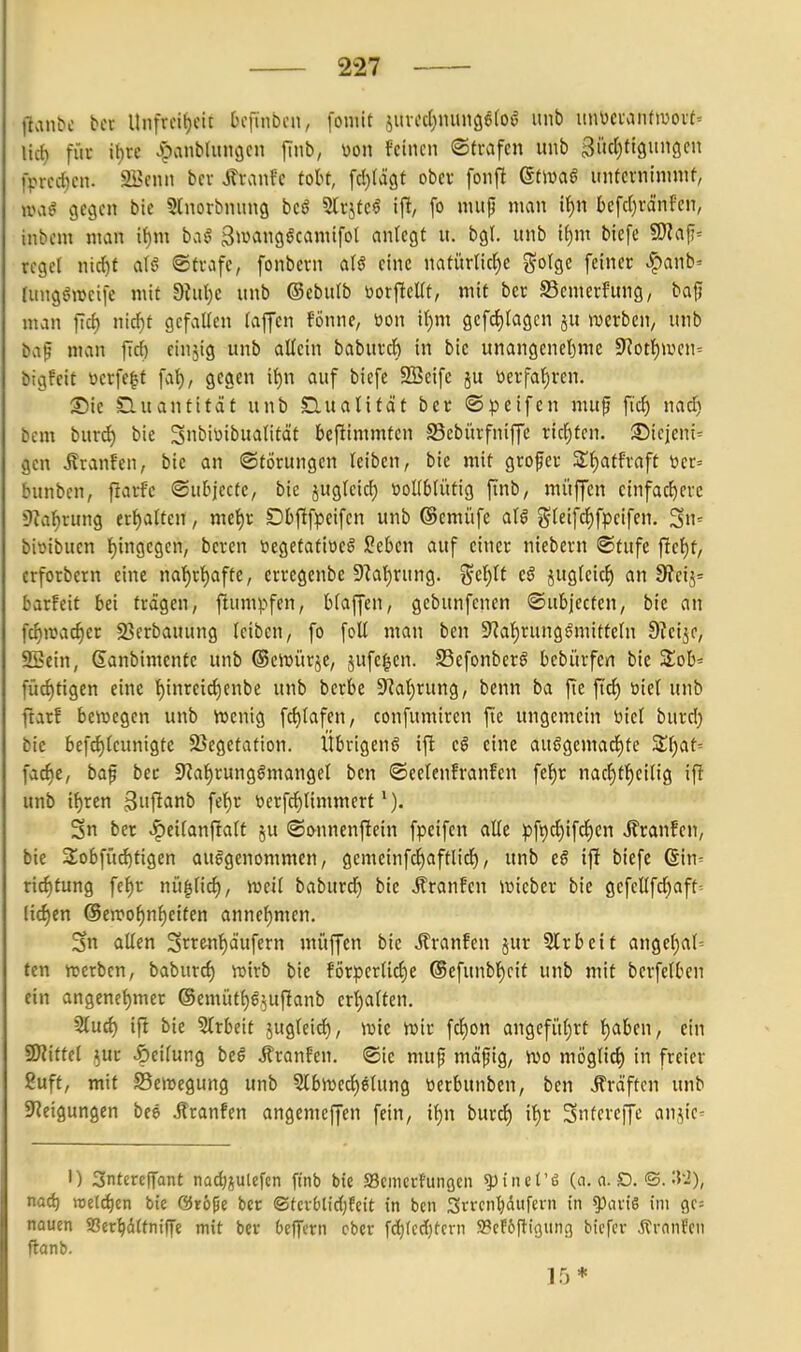 llanbc bcc lliifrcif)cit Dcfinbcit, foniit juvfd)mni96(oö «nb un\)ci'anftüovt= Uli) für it)re Jpanbhtngcn [mb, m\ feinen ©trafen unb Bücl^tiguncicn 1>rcc{)cn. 2Bcnn bcv SXxMc toU, fd)(ä9t obev fonft (Stm§ unfcrninnnt, jva^ gegen bie ^Inorbnung bcö 5h'jfc6' ijl, fo nnijj man i()n bcfd)rd'nfen, inbcm man tf)m baö ^^»«»göcamifol anlegt u. bgl. unb if)m biefe 9J?af= reget nid)f alö ©träfe, fonbcrn aB eine natürlicl^e gotge feiner ^anb- Iiingöweife mit dMjc unb ©ebulb borficUt, mit ber S3emerfung, bafi man ftd) nicf)t gefallen (äffen fönne, üon il)m gefcl)lagcn ju »Dcrben, unb baf man f[d) cinjig unb allein baburcl) in bie unangenel)me 5Kotl)>vcn= bigfeit öerfc|t fa^, gegen il)n auf biefe 2Beife ju üerfal)ren. Sic Quantität unb Clualifät bcc ©peifcn mup fiel) nac^ bcm burd) bic 3biüibualität bcfiimmtcn SSebürfniffc richten. SDiejcni' gen Äranfen, bic an ©törungen leiben, bie mit grofer STl^atfraft vicr= bunbcn, ftarfc ©ubjectc, bie jugleid} tioKblütig finb, müffen einfachere 9?al)rung erhalten, mel)v Dbftfpeifen unb ©cmüfe alö glcifcl)fpeifcn. bioibucn l)ingcgen, bereu ücgetatiöcö Sebcn auf einer niebern ©tufc ficl)f, crforbcrn eine na]^rl)afte, crregcnbe 9^al)rung. ^el)U cö juglcicl) an 3?etj= barfeit bei tragen, ftumpfen, blaffen, gcbunfcncn ©ubjecten, bic an fc^n?ac§cr 23crbauung (cibcn, fo foU man ben 9?al)rungömitteln DJeije, 2Bcin, ßanbimcnfc unb ©ciüürjc, jufc^cn. S3cfonbcrö bcbürfen bie Zoh-- füc^tigen eine l^inrcic^enbe unb berbc 9^al)rung, benn ba fie fic^ üicl unb ftarf bciücgen unb VDcnig fcf)lafen, confumiren fie ungemein btcl burd} bie befd)(eunigte 5ßcgefafion. Übrigeng ifi c§ eine auegemad)te Zljat^ fac^e, baf bcc S^al^rung^mangel ben ©celcnfranfcn fcl)c nac^fl^cilig iff unb i^rcn gnft^inb fcl)r tjcrfc^limmcrt Sn ber ^cilanjtalt ju ©onncnfiein fpeifen alle pft)d)ifcl)cn Äcanfen, bic 3;obfü^figcn auggenommen, gemeinfcf)aftlid), unb e§ ifi biefe 6in= rid)tung fc^r nii^lid), lueil baburd) bic ilranfen iüiebcr bic gefellfd)aft-- fid)en @cn?o^nl)ctfcn annehmen. Sn allen Scrcnl^d'ufern müffen bic itranfen jur SIrbeit an9cl)al= fcn «erben, baburc^ lütrb bic förperlicl)c @efunbl)eif unb mit berfclben ein angcnel)mcr @emütl)guifianb erl)alten. 5(ud) ifl bic ?lrbeit jugleid), ivie wir fcl)on angcfiit)rt '^aben, ein fWittcl ^ur >5cilung bcö Jtranfen. ®ic mug mäpig, wo möglicl) in freier Suft, mit Bewegung unb 3lbn)ed)glung toerbunben, ben Gräften unb Steigungen bee itranfen angemeffcn fein, il)n burd) i^r Snfereffe anjic- 1) Snterclfant nadjjulcfcn ft'nb bie SBciiicrfungen !J)tnet'6 (o, a. D. ©. naij roe(d)cn bie @r6pe bcc ©tcv6lid;feit in ben 3vrcnl)dufcvn in ^artS im 90= nauen SScr^ättniffe mit bev teffcrn ober fd)(cd)tcrn 93ff6pi(3iinß bicfcr Äronfen ftonb. 15*