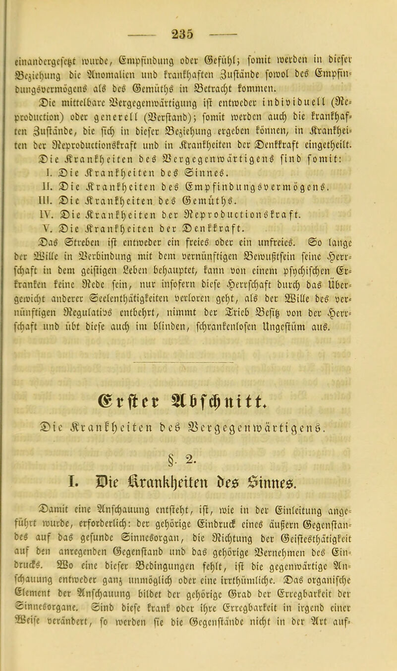 einanbcrgefc^t iDuibc, ßmpfinbimg ober @cfül)(} fomit meibcn in bicfev Sejit'biin^ bic 5lnomalicn iinb fvanf()af(cn 3iift*ibe fomol bcö 6mpfiin= Dimgjocrniögcnö bcö @emütl)ö in 5Bctrad)t fommcn. 2)ic mittelbare jBcrgcgcnmärtigung x]! cntwebev inbi»ibue(l (9ie-- probuction) ober gcneteU (23crf^anb); fomit werben aud) bie !ranft)af=' ten 3iifi^t)e, bic ficf) in biefer Sejieljung ergeben fönnen/ in ,^ranfl)ci= ten ber 9icprobuction^fraft unb in ilranf^eiten bcr :©enffraff einget^eilt. Sie ÄranE^eiten beö SSergegenwcirtigen^ finb fomit: J. Sie Jfrvinf{)eiten beö ©inncö. 11. Sie Äranfljeiten beö Smpfinbungeüermögcnö. III. Sic ÄranE()citen beö ©emütl)^. IV. Sie ÄranEi)citen bcr Ste^irobuction^fraft. V. Sie Jlranf{)citcn ber Senffraft. Saö ©treben ifi cntiveber ein freiet ober ein unfreie^. ®o (ange ber SBtUe in S^erbinbitng mit bem ocrnünftigen S5eivuptfein feine .^crr^ fd)aft in bem geifligen ßeben behauptet, fann üon einem pf9cf)ifcf)en @r= franfen feine 9?ebc fein, nur infofern biefe .|)errfcf)aft burc^ baö Übcr= gei»id)t anberer ®eelentl)ätig?eiten öertorcn gc()t, ber SSiUe beö wer« nünftigen 9legu(ati'jö entbel)rt, nimmt ber STricb 33efi| oon ber .f)err= fcf)aft unb übt biefe auc^ im b(inbcn, fc()ranfen(ofcn Ungefiitm au0. §• 2. I. Die £rankl)citen &e£f 0inne0. Samit eine 5(nfct)auung entfiet)t, ift, mic in ber einfcitung angc= fül)xt wwbe, erforberlicf): ber get)örigc ßinbru^ cincö äufern ®egcnfian= beö auf baö gefunbe ©inneöorgan, bie 9?id)tung ber @eifleötI)ätigFcit auf ben anregenben ©egcnftanb unb baö gef)örigc 2Sernef)men bcö @in= brutfs. SSo eine biefer S3cbingungen fe{)(t, ifi bie gegeniüdrtigc 5(n= fc^auung entmeber ganj uiimöglicf) ober eine irrtt)üm(ic^c. Sag organifc()c ßtemenf bcr 3tnfd)auung bilbet bcr gct)örige ©rab ber ©rrcgbarfeit ber ©inneeorgane, ®inb biefe franf ober i()rc ßrrcgbarfeit in irgcnb einer SBeife »etänbert, fo werben fic bie ©cgenftoinbc n\ö)t in bcr ^Trt auf«