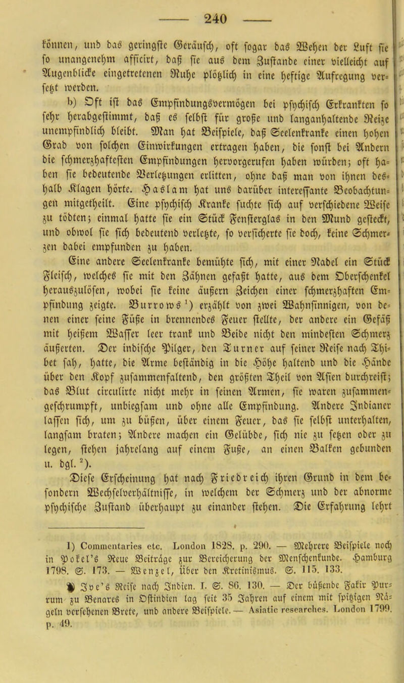 fönncn, unb baö öcvhiöflc ©cräufd), oft fogar ba§ aSetjcn ber ßuft jtc fo unangenehm affieirt, bap fic auö bem guf^anbe einev tiicUeic^t auf • 9lu9ent(ic!c eingetretenen «Ru{)e pl^Üfi) in eine fyeftige Slufrcgung \)ci= i fegt ivetben. b) Dft ift ba$ em^fi'nbungötietmögcn bei pf^c^ifc^ erftanften fo fet)r J)emb9cflimmf, bap eö fclbf! für grope unb (angan^artcnbe Diei^c unempftnbUd) bleibt. «Olan l^at S3eifpielc, baf ®ce(enfranfe einen t)ol)en ®rab m\ foIcf)en ßinwirfungcn ertragen ^abcn, bie fonft bei 5tnbern bie frf)merjl)aftefien ©mpfinbungen l^eröorgerufcn l^aben würben; oft f)a= ben fie bebeutenbe 23er(egungen erlitten, ot)ne baf man »on it)nen bcß-- i)alb Ziagen l)örte. ^a^Iam f)at un6 barüber intereffantc S3eoba(f)tun= gen mitget{)eitt. ©ine pfi)c{)ifc{) ÄranEe fucf)te fiel) auf öerfcfeiebenc SBeife ju tobten; einmal i)anc fte ein ©tücB genjlerglaö in ben SWunb geftecff, unb obmol fi'e ftd^ bebeutenb öertcf^fe, fo öerftdf)erte fie boc^, feine ®rf)mcr» 5en babei empfunbcn ju l)aben. Gine anberc ©eelenfranfe bemüt)te ftd), mit einer S^abcl ein ©tücE gleifrf), irelcJieg fie mit ben 3äf)nen gefaft ^atte, au6 bem SDbcrfd)cnfer f)crauöjulöfcn, wobei jie feine äufern 3eicf)en einer fcl)merjf)aften Qm- pftnbung jeigte. SSurrowö') erjä^lf tion jwei 2[Baf)nftnnigen, »on bc= nen einer feine %üft in brenncnbcö geuer ficüte, ber anbere ein (Sefäf mit t)eifem SBaffer leer tranf unb SSeibe nid)t ben minbcften ®rf)merj äußerten, ©er inbifc{)e Pilger, ben Säumer auf feiner Steife nad^ Slt)i= bet fal), l)atte, bie Strme beftdnbig in bie ^öf)c {)attenb unb bie .^änbe über ben Äopf jufammenfaltenb, ben gröjjten Sl^eil tton Slfien burd)reifi; ba§ -SSlut circulirte nic^t mel^r in feinen Slrmcn, fic waren jufammen= gefc^rumpft, unbiegfam unb ol)ne alle ßmpftnbung. Slnberc Snbianer laffcn fid), um ju büfcn, über einem g-euer, baö fie felbft unterl)alten, langfam braten; Slnbere maö)cn ein ©elübbc, ftcl) nie ju fegen ober ju legen, fle{)en iat)rclang auf einem %ü^t, an einen SSalfen gebunben u. bgl.^). ®iefe 6rfd)einung \)at r\aä) griebreid) i^rcn ®runb in bem be« fonbern S[Bed)felöert)dltniUe, in welchem ber ©d)merj unb ber abnorme pft)chifd)e Bwftaiib überl)aupt ju einanber ftet)en. ®ie ©rfal)run9 le^rt 1) Comracntaries etc. London 1828. p. 290. — «SKcl^rerc Seifpiele no(^ in ^ofel'6 fRm SSeitrdgc jur SSercirfjerung ber SOJcnfc^enfunbe. ^)aml)uri3 1798. ©. 173. — Sßenjet, Ü6er ben Äretinigmuö. ©. 115. 133. t Söe'S Sicife nad) Snbien. I. ©. SG. 130. — 2)cr büfjcnbc ^atk ^uv= rum JU SenareS in Dftinbien lag feit 35 Sauren auf einem mit fpi^igcn 9W= geln »crfel^cnen S3rctc, unb anbere SBeifpictc. — Asiatic researches. London 1799. p. 49.