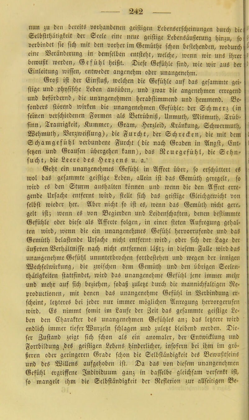 nun iu bcn bcccit« öott^anbenen ßeifligcn gcben^ecfd)cinun9en burd) bie ®e(bfitt)dti9fctt bcv ^eek eine neue geiflise geben^äuferung i)m^ü, fo üetbinbet ftrf) mit ben öor^ec im @emüt()e fc^on beflef)enben, wobutd) eine SSevänberung in bemfelben enfjle{)t, n)c(d)e, n^cnn mir unö if)rec bemupf werben, ®efii{)( f)ei^t. 35tefe @efüf)le flnb, mie mir auö ber Einleitung miffen, entmeber angenetjm ober MmnQmi)m. @rop ijl ber Sinfluf, merd)en bie ©efü^re auf baß gcfammte gel» flige unb pi)t)[\\d)c geben ausüben, unb jmar bie angenct)mcn erregenb unb beförbernb, bie unangenehmen f)erabfilimmcnb unb ^emmenb. S3e= fonberg ftörenb mirfen bie unangenehmen (Scfühle: ber ®d)mer5 (in feinen tjerfd)iebencn formen SSetrübnif, Unmutt), SKismutl), Ztüb- jtnn, 3;raurigt-eit, Äummer, @ram, .^erjleib, Äroinfung, (Sd)mermutf), 2Bc()mutt), SSerjmeifTung), bie ^urd)f, ber ©c^recfen, bie mit bcm ®d)amgcfüh( üerbunbene gurc^t (bie nad) ©raben in Slngj!, Gnt= fe^en unb ©raufen übergeben fann), bag 0ieuegefüf)(, bie ©e^n' fud)t, bie Seerc be^ -^erjcnö u. a. ©e{)t ein unangenef)mc6 @efül)I in Slffcct über, fo erfd)üftert c6 mot baö gefammte geijlige geben, allein ift baß ©emütl) geregelt, fo mirb tß ben ©türm aushalten fönnen unb menn bie ben Slffcct errc' genbe Urfad)e entfernt mirb, ficUf ftd) baß geiflige @leid;9emid)t von felbfi miebcr l)(x. Slber nid)t fo ift e0, menn baß ©cmüt^ ntd)t gere= gelt iftj menn tß 'oon Segicrben unb geibcnfd)aften, benen beftimmte ®efül)le ober biefc al6 Slfecte folgen, in einer fictcn Slufregung gcl)al= fcn wirb, menn bie ein unangene^jueö ®efül)l hetöorrufenbe unb bag ©emüth belaftcnbe llrfacf)e nicl)t entfernt mirb, ober fid) ber gage ber äuperen SJert)fliltniffe nad) nid)t entfernen läftj in biefem j^alle mirb ba6 unangenehme @efül)l ununtcrbrod)en fortbeftet)en unb mcgcn ber innigen 3Bed)felmirfung, bie jmifchen bcm ©emütl) unb bcn übrigen «Seelen- tt)atigfciten fiattfinbct, mirb baß unangenehme @cfühl jene immer mehr unb mehr auf ftd) bejiehen, fobaf julegt burd) bie mannid)fattigcn 9?e= probuttioncn, mit benen baß unangenehme ©efühl in 23erbinbung cr= fd)einf, Icgtere^ bei jeber nur immer möglichen Slnregung herüorgcrufen mirb. @ß nimmt fomit im Saufe ber ßeit baS gefammte geiflige gc= ben ben Qi)axafta btß unangenehmen ©cfühleS an; baß Ic^terc mirb enblich immer tiefer SBurjeln fchlagen unb julclt bleibcnb merbcn. :Die= fer Bwf^flnl^ i<^'9t fi^h f^on al§ ein anomaler, ber ßntmicflung unb gortbilbung btß gcifiigen gebend hinderlicher, infofern bei ihm im grö= feren ober geringeren ©rabe fd)on bie ©clbfiänbigfeit bcß SSemufitfeinö unb biß SBillenö aufgehoben ifi. ®a baß »on biefem unangenehmen ©efühl crgrifene Snbiüibuum ganj in baffelbc glci^fam öerfenFf ifl, fo mangelt ihm bie ©clbfiänbigfcit ber 9?eflcj;ion ^ur allfeitigen S3c--