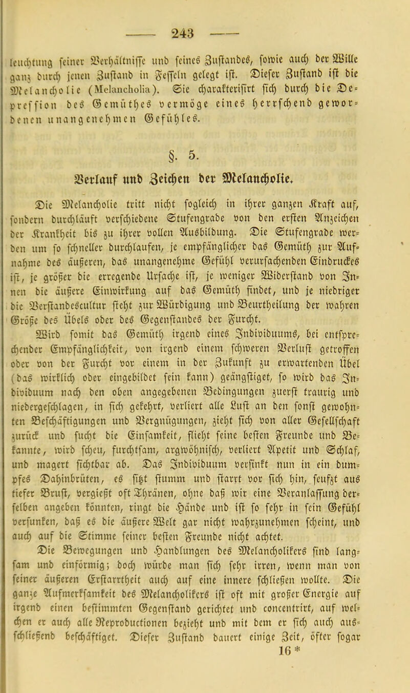 Icucbtung feincv 2?cv{)ä(tniiJc unb fcince guftanbcö, fotuie aud) bcr SStUc ganj burrf) jenen guflanb in geiJeln gelegt ifl. ©tefcv 3uflanb if! bic 2)f elancf)o lie (Melancholia). ©ic d^avaEtcvifirt ft'ci) burd) ble Dt-- preffion beö @emütl)eö »crmöge eineö ^errfc{)cnb 0en)or = benen unvingcncf)mcn ®efül)(e^. §. 5. SScrlanf unb Sctt^en ber SDlclattd^olic* ©ic SOiclanci)olte ttitt nic^t fogleid) in if)rer ganjcn Ätaft auf, fonbcrn burd)täuft \3erfd)iebene ©tufengrabe tton bcn cvf!en Slnjcid^cn ber jlranf{)eit hi$ ju ii)xev üoüen Sluöbilbnng. ®ie ©tufcngi'abe iüer= ben um fo fd)nclfei- burd)taufen, je empfängltd)«; ba§ ©emüff) jut 5luf» na^me beS öuferen, baß unangenet)mc @efü()I »erucfadicnben ßinbrucffö ifi, je größer bie erregenbe Urfad)e ifl, je »ijeniger SBibcvf!anb tion Sn= neu bie äußere ßinlüirfung auf baö ®cmüt^ fiinbet, unb je niebriger bic 23errtanbegcu(tut \id)t jur SBürbigung unb S5eurtf)ei(ung ber >vaf)i-en ©röfe bes Übdß ober beö ©egcnfianbce ber gurct)t. SSirb fomit baö @emüt() irgenb eineö Snbioibuumö, bei entfprc= ^enber gnii)fäng(id)feit, tion irgenb einem fd)n)eren 23erUifi getroffen ober tion ber S-urd)t tior einem in ber Swfitnft 5« crwartenben Übel (bag njirf(id) ober eingebilbet fein fann) geängjliget^ fo ivirb baß 5n= bitjtbuum nad) ben oben angegebenen SSebingungen juerf! traurig unb niebergefd)(agen, in fic^ gefei)rt, öertiert alle ßuft an ben fonfi gen)o§n= fen 58efd)äftigungen unb 23ergnügungen, 5tet)f ftd) toon aller ©efellfd^aft ^urü^ unb fud)t bic ßinfamfeit, fliel)t feine beffen i^reunbe unb 25e= fanntC/ wirb fd)eU; furcl)tfam, argit>öl)nifd), üerlicrt Slpetit unb ®d)laf, unb magert fid)tbaL ab. .©aö Snbitoibuum ücrfi'nft nun in ein bum= pfee ©a^inbrüten, tß fi|t fiumm unb ftarrt tjor fiä) l)in, fcufjt auß tiefer SSruft, ijergicft oft Zi)tämn, o'^nc bap njir eine SSeranlaffung ber- fclbcn angeben fÖnnten, ringt bie ^dnbe unb ifi fo fcf)r in fein ®efül)l oerfunfen, baf t§ bie äufere SBclt gar nid)t n)al)rjuncl)men fdjeint, unb aud) auf bic Stimme feiner beficn i^ceunbe nid)t adjtet. 3)ie SSenjcgungen unb |)anblungen beö 9Keland)olifcr§ ftnb lang^ fam unb einförmig; bod) iDÜrbe man ftcf) fef)r irren, Wenn man üon feiner äufercn Grfiarrtl)eit aucf) auf eine innere fd)liepen wollte. Süc gan^e ?lufmcrffamfeit beß 9)telanc^olifcrg ifi oft mit großer ©ncrgie auf irgenb einen befümmten ©egenffanb gerid)tet unb concentrirt, auf wel= d)en er aud) alle 9?eprobuctionen bejicf)t unb mit bcm er ftd) aud) aug= fd)lie5enb bef^äffigcf. ^Diefer 3ufianb bauert einige 3eit, öfter fogar 16*