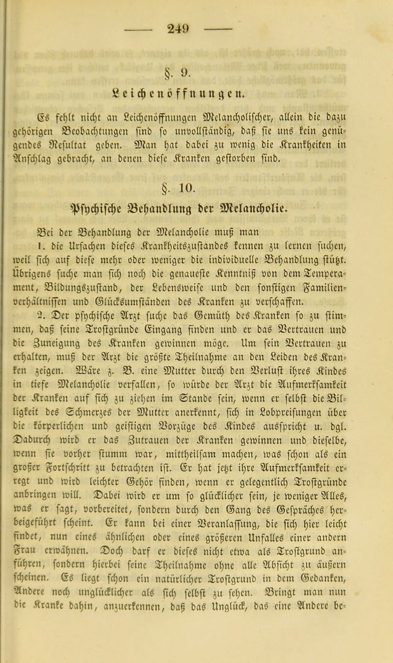 Öcic^cnöffttUttficm 6ö fe^lt nic^t an ßcic{)cnöffnuncjcn §9lclandE)o(ifd)cr, aücin ble baju gct)ört9en S5cobarf)tungcn ftnb fo unüoUflänbici, baf fie m§ hin gcnü' gcnbcö 9f?cfu(tat geben. 9)tan i)at babct ju wenig bic ilranff)eifen in 5(nfd)Iag gebracf)t, an benen biefe Ätanfen gcj?orben finb. §• 10. S3ei ber S3e^anbrung bcr £Weranc6olic muf man 1. bic Urfad^cn btcfeö ifranf()eitöjupanbeö fcnnen ju lernen fud)cn, j»ei( fid) auf biefe met)r ober lueniget bie inbiwibucUc S5ct)anbUing jlügt. Übrigeng fudje nivin fid) nod) bie genauejlc Äenntnif üon bem S^empera^ ment, 33i(bitng6jufianb, ber Sebenöweifc unb ben fonjligen S'(intinen= oerf)äUniffen unb ©(ücE^umfiänbcn beö ÄranEcn ju ücrfd)affcn. 2, See pfi)d)ifc§e Slrjt fud)e baS ©emütf) beö ÄranEen fo ju fiim= men, bap feine SSroftgrünbe ©ingang finben unb er ba^ SSertraucn unb bie Swneigung bcö Äranfen geivinncn möge. Um fein Vertrauen ju ertialten, mu§ ber 5trjt bie gröfte 2;{)ei(nal)me an ben Seiben beö Äran= fen jcigen. SBdire §. S5. eine ^Kutter burd) ben 23etlufi if)reö Äinbeö in tiefe 3J?e(and^oIie verfallen, fo iui'trbe ber Slrjt bie StufmerEfamEcit ber Äranfen auf ftd) ju jict^en im ©tanbe fein, ivenn er felbft bie Sil= ligfeit ieß (2d)merjeö ber iWutter anerfennt, fid^ in Sobpreifungen über bie förperlic^en unb geifligen SSorjüge bc$ Äinbeg auöfpric{)t u. bg(. Saburc^ roixb er baö ^ufrauen ber Traufen geiuinnen unb biefelbe, menn fie üorf)er fiumm war, mitt{)ei(fam mad)en; fd)on aU ein grofer gorffd)ritt ju betrad)ten ift. (Sr Ijat jegt ii)xt Slufmerffamfeit er= regt unb tuirb (eid)ter ©e^^ör fnben, wenn er ge(egentnd) SIrofigrünbe anbringen will. ■Dabei wirb er um fo gtücE(id)er fein, je Weniger 3llleö, wa^ er fagt, üorbereitet, fonbern burd^ ben @ang beö (Sefpräd)eö ^er= beigefüf)rt fc^eint. 6r fann bei einer 5Bcranlaffung, bie ft'c^ t)ier leicht finbet, nun eineö ä^nHdien ober cineö größeren UnfaUeö einer anbcrn grau erwäf)nen. ®oc^ barf er biefeö nid)t etwa ciU Slrofigrunb an= fü{)ren, fonbern {)ierbei feine Zi)(Una^)mc o^ne aüe 2lbftd)t ju äujlern fd)einen. Gg liegt fd)on ein natiirlid^er Stroflgrunb in bem ©cbanfen, SKnbere noc^ ungiü^(id)er atö fid) felbft ju fcf)en. SSringt man nun bie .Rranfe ba^in, anjuerfennen, baf baö UngUtcB, baö eine Slnbcrc bc--