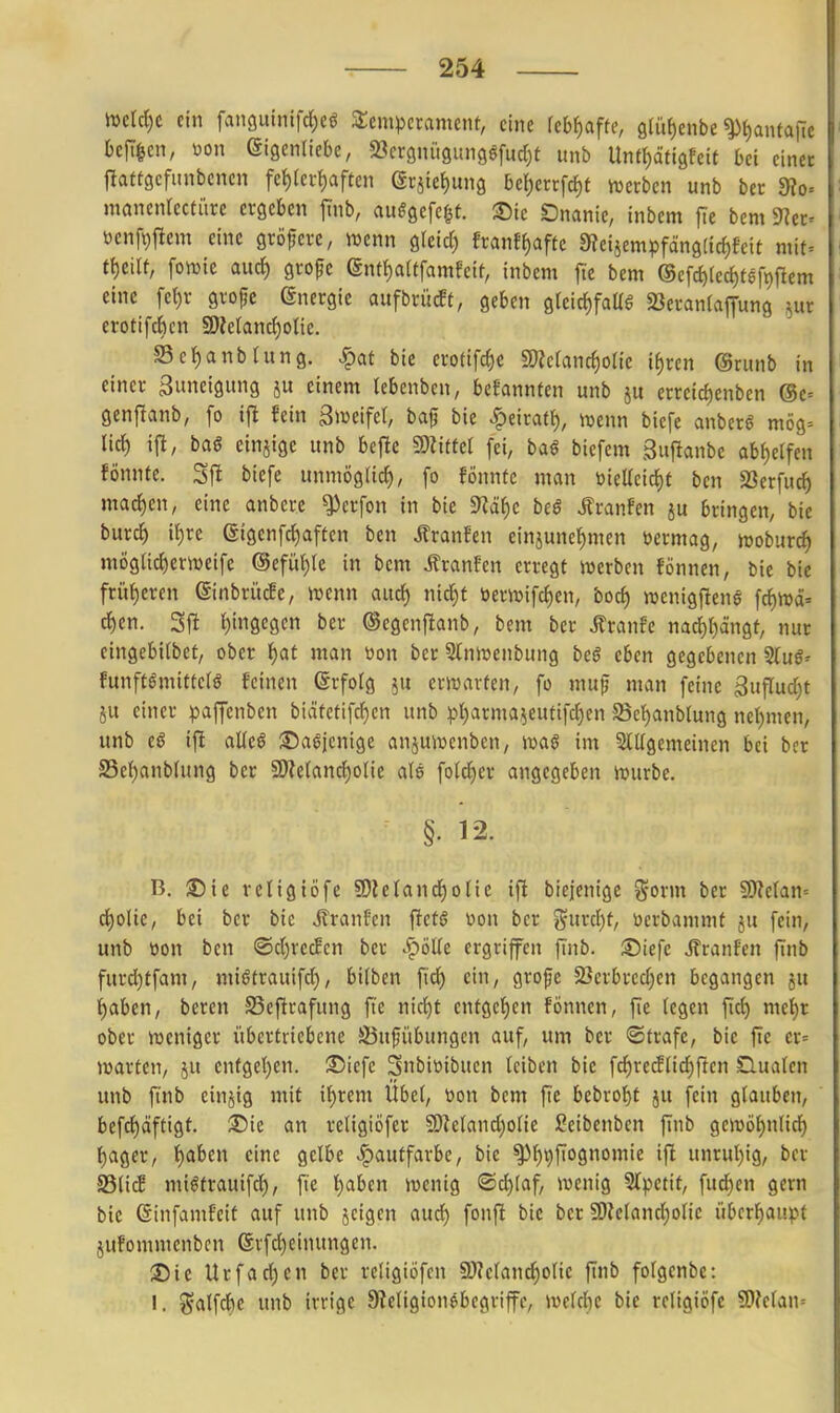 JDcId)C ein fanguintfd^eö Temperament, eine fcbl^afte, 9lüf)enbe ^l)antafic befticn, üon SigenUebe, SSergniigungsfudjt unb Untl^dtigfeit bei einer llaftgcfunbencn fe{)(erf)afeen Qt^k^nn^ be{)errfc^t ivcrbcn unb ber dto- mancnrectitrc ergeben jinb, aitggefcf^t. 35ic Onanie, inbem jie bcm ^^er- öenfi)fiem eine größere, wenn gleid) franff)aftc 0?eiiempfdng(ic^fcit mit= tt)eiU; foiDie aud) grofe ent{)aUfamfeit, inbem fic bem ®cfc^(cd)fgfp{lem eine fcl)r gvofje Energie aufbrücft, geben gteic^faüg 23eranrapng ^ur erotifdicn 3)?eIand)olie. SSc^anbhtng. ^at bie erotifc^e 5Wcrand)oHc if)ren ©ritnb in einer Zuneigung ju einem lebenben, befannfen unb ju erreid)enben @c= gen{^anb, fo ifl fein giueifel, baf bie ^mat^), \vt\m biefc anberg mög= lid) ijl, bag einzige unb bejle mm fei, ba« biefem Suflanbe abf)e{fen fönnte. Sfl biefe unmöglid^, fo fönnfc man toieKcid)t bcn SSerfu^ machen, eine anbcre ^erfon in bie 9iä^c beö JTranfen ju bringen, bie burc^ if)re ßigenfc^aften ben Äranfen einjunet)men öermag, moburc^ mögUdjernjeife ®efü{;re in bem Äranfen erregt »erben fönnen, bie bie früt)eren (Sinbritcfc, »enn auc^ nic^f öer»ifd)en, bod) »cnigflene fd)n)ä= d)en. Sfl l)ingegcn ber ©cgcnfianb, bem ber Jlranfe nad)t)ängt, nur eingebilbet, ober l^at man üon ber 5tnit»enbung beö eben gegebenen 5luö' funftgmittc(ö feinen Erfolg erwarten, fo mup man feine 3uflud}t JU einer paffenben biätetifd)cn unb p^rma^eufifd)en 5Scf)anbIung nel;men, unb eö ifl alleg ©agjcnige anjuwenben, m§ im SlKgemeinen bei ber 25ef)anbfung ber S!)?e(and)olic als foldier angegeben würbe. §. 12. B. :E)ie religiöfe 9)ie(and^otie ifi biejenige g-orm ber 50?etan= c{)olie, bei ber bie Jtranfcn fiets üon ber }5^urd)t, uerbammf ju fein, unb üon ben ©d)recEcn ber .f)öUe ergriffen finb. S)iefc J?ranfen finb furd)tfam, miötrauifc^, bilben ftd) ein, grofc !Berbrcd)en begangen ju l^aben, beren S5efirafung fte nid)t entgelten fönnen, fie legen fid) me{)r ober weniger übertriebene S5ufübungen auf, um ber ©träfe, bie fie er= warten, ju cnfgel)en. S^iefe Snbiüibuen leiben bie fdjredlic^f dualen unb finb einjig mit if)rem Übel, üon bem fie bebrol)t ju fein glauben, bcfd)äftigt. 3Die an religiöfer S!}icland)one ßeibenben finb gewöf)nlid) f)agcr, t)aben eine gelbe Hautfarbe, bie ^I)t)fiognomie ifi unrul)ig, ber S3li(f mi^trauifd), fte t)abcn wenig ®d)laf, wenig 5(petit, fud)en gern bie ßinfamfeit auf unb jeigen aud) fonft bie ber SD?eland)olie überhaupt jufommenbcn evfd)einungen, 35 ic Urfad)en ber religiöfcn IWelanc^olie jlnb folgenbe: I. %al\<i)C unb irrige 9?eligion^begriffc, weld)e bie religiöfe SDJctan--