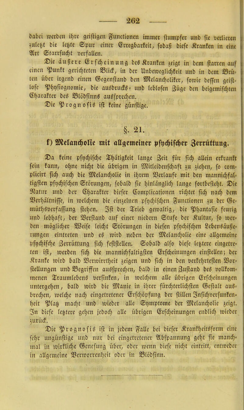 babci werben iijxc sciftigcn Smutioncn immer jlumpfer unb fie toerüeren ^ulc^t bie (cf^tc ©pur einer erregbarfeit, fobaf biefe i^ranfen in eine 5lrt (©tarrfuci)t ticrfaUcn. ®ie äupcrc (Srfd)einun9 beö Äranfen jfigt in bem |larren auf einen ^unft gerirf)teten S3(icE, in ber Unbejueglidifcit unb in bem SSrii- tcn über irgcnb einen ®egenf!anb ben SWcIanchoüfcr, fowie beffen gfifl= tofe ^r)t)fTognomie, bie augbrucEö= unb fcblofen güge ben beigemifc^fen (S^arafter beö SSlöbftnnö au^fprecl)cn. ^ie ^cognofiö ijl feine günjlige. §. 21. f) SÄcIand^olic mit ottgemeiner |)ft)c^ifc^er Scmitfung. ®a feine 1)f9d)ifct)c Sttyätigfeit lange Seit für jtc^ allein erfranft fein fann, ol)ne mä)t bie übrigen in CWitlcibenfc^aft ju jic()en, fo com= plicirt ftdf) auct) bie 9KelancJ)olie in xijxtxn SSerlaufc mit ben mannirf)fat= tigften pft)cf)ifd^en «Störungen, fobalb jte t)inlän9lirf) fange fortbcf!ef)t. SDie Statur unb ber 6f)arafter biefer Somplicationen rid}tet ftd£) nad^ bem 93ert)ä(tniffe, in iüeld^em bie einzelnen pft)^ifd)en ^^ctionen ju ber (Se= müt{)ööerfaffung ftci)cn. Sft ber Srieb gewaltig, bie ^l)antajie feurig unb Icbl^aft, ber 2?erfianb auf einer niebern ®tufe ber Äultur, fo wer^ ben möglirf)er SSeife leid)t (Störungen in biefen pf^djifd^en ßebcnedufc« rungen eintreten unb eö wirb neben ber 9)Jelancl)olie eine allgemeine pfr)(f)if(f)e Zerrüttung fiel) fefiflellen. ©obalb alfo biefe legtere eingetre» ten ift, werben fic^ bie mannicl)fattigfien ©rfcöeinungcn einfiellen; ber jlranfe wirb balb 23crwirrtf)eit jeigen unb ftc^ in ben üerfef)rteflen 2?or= ficllungen unb S3egrifcn au6fprecl)en, balb in einen 3»^^^lnb bc§ üollfom= mencn S£raumteben6 tierftnfen, in weld^em alle übrigen ßrfc^cinungen untergel)en, balb wirb bie SKanie in il)rcr fürd^terlicf)fien ©efialt auS= brccf)en, weld^e nadf) eingetretener Grfc^öpfung ber füllen 3njicl)tierfunfen=> t)eit ^lag macf)t unb wiebcr alle Symptome ber 59Zelancf)olie jeigt. Sn biefe le^terc gef)en jebod) alle übrigen ©rfd^cinungen enblid) wicber ^urücf. ®ic ^rognofiö ift in jebem j^alle bei biefer Äranff)cit(5form eine fcf)r ungünftige unb nur bei eingetretener 5lbfpannung geljt fie mand)« mal in wirflid)e ©cncfung über, ober wenn biefe nitf)t eintritt, entweber in allgemeine 23crworreni^eit ober in S3löbftnn.