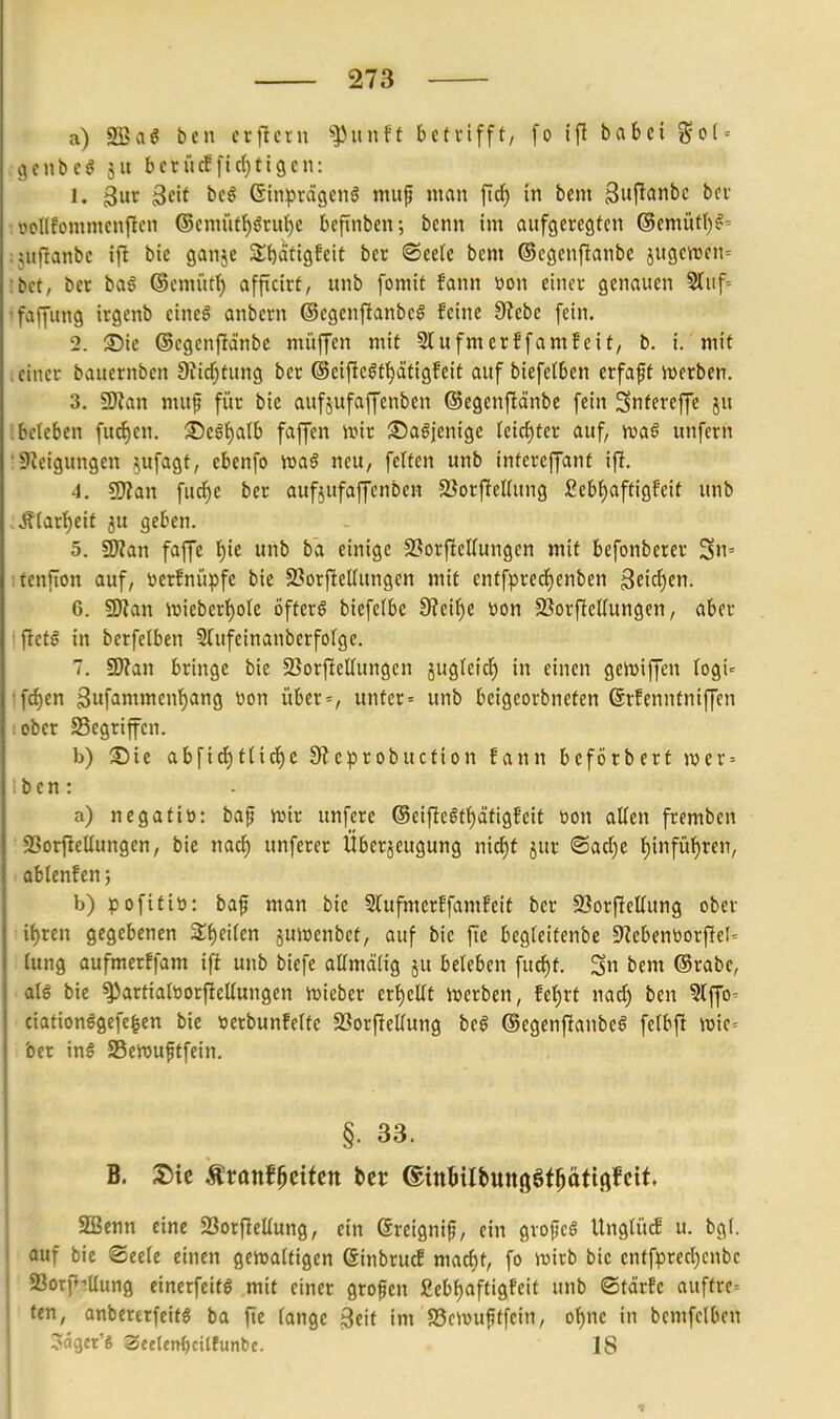 a) SBaö bcn crflctn ^xinU betvifft, fo ifl babei go( = gcnbeg 511 berücffictjtigen: 1. Sur 3cU beö ßinprägcng niuf man fid^ in bcm 3«ft'Jni'c ■ vcKfommcnftcn ®cmiitf)gruf)e befinben; bcnn im aufgcrestcn (Semüt()^= ijiiftanbc ifl bic ganje 3;()ati9fcit ber ®ec(e bcm ©c9cnf^anbe jugcrcen= ;bct, ber ba6 ®cmüt^ afpcitf, unb fomit fann üon einev genauen Stuf= •faffung irgenb etneö anbcrn ©cgenflanbeS feine 9?ebe fein. 2. ©ie ©cgcnftänbc müffen mit Slufmerffamfcif, b. i. mit .einer bauernben 9?icf)tung ber ©eifteöt^ätigfeit auf biefetben erfaft werben. 3. WHan mup für bic aufjufaffenben ©egenftänbe fein Snffveffe ju ;beteben fudjcn. ©cg'^alb faffen iuir Sa^jenigc Icicf)ter auf, ivaö unfern : Steigungen jufagt, cbenfo 'roaß neu, feiten unb infereffant ifi. 4. ^Slan fudie ber aufjufaffenben 23orfiel(ung £ebf)aftigFeit unb ..ffiartjeit ju geben. 5. Wlan faffe f)ie unb ba einige 23orfieirungen mit befonberer Su' :fenfion auf, ücrfniipfe bie SSorfteUungen mit enffprecf)enben ^eiti)tr\. 6. s^an n)ieberf)ote öfterö biefclbe 0?eir)e toon 23orf[el(ungen, aber ■ fictö in berfelben 5IufeinanberfoIgc. 7. 9)?an bringe bie 23orftcUungcn äuglcicl^ in einen gcn^iffen fogi^ 'fd)en Sufammen^ng üon über=, unter = unb bcigeorbneten ßrfenntniffen :obcr S5egrifcn. b) ©ic abfid)f(id)e 9?cprobuction fann bcförbert wcx-- ibcn: a) negatiö: bafj iuir unfere ©eifie^t^ättgfeit m\ allen fremben ' 93orfieUungen, bie nacf) unferer Überjeugung xü6)t jur ®ad)e f)infüf)ren, ■ ablenf en; b) pofttiü: baf man bie Slufmcrffamfeit ber 23orfieEung ober if)ren gegebenen Zi}eUm juiücnbct, auf bie fie begteitenbe 9?cbentiorf[eI' lung aufmerffam ifi unb biefe aUmäHg ju beleben fuc^t. 5n bem ©rabe, ate bic ^artialöorficllungen ivieber erhellt juerbcn, fef)rt nad) ben ^Iffo- ciationlgefe^cn bic toerbunfeltc Sßorficllung be§ ©egenftanbe^ felbfi WiC' ber inö SSerouftfein. §. 33. B. Äranfßctfctt ber (ginBilbunöSf^äfißfcit. Sßenn eine Sorfietlung, ein ßreignip, ein gvopeö Unglü^ u. bgl. auf bie ®eele einen genjaltigen Sinbru^ mac^t, fo wirb bic enffprecl)cnbe 93orp-iUung einerfcifg mit einer groflen ßcbfjafttgfcit unb ©tärfe auftrc-- ten, anbererfeifö ba fic lange Seit im S3cwuptfcin, ol)nc in bemfclbcn ^ägcr'S SeelenljcitEunbc. 18