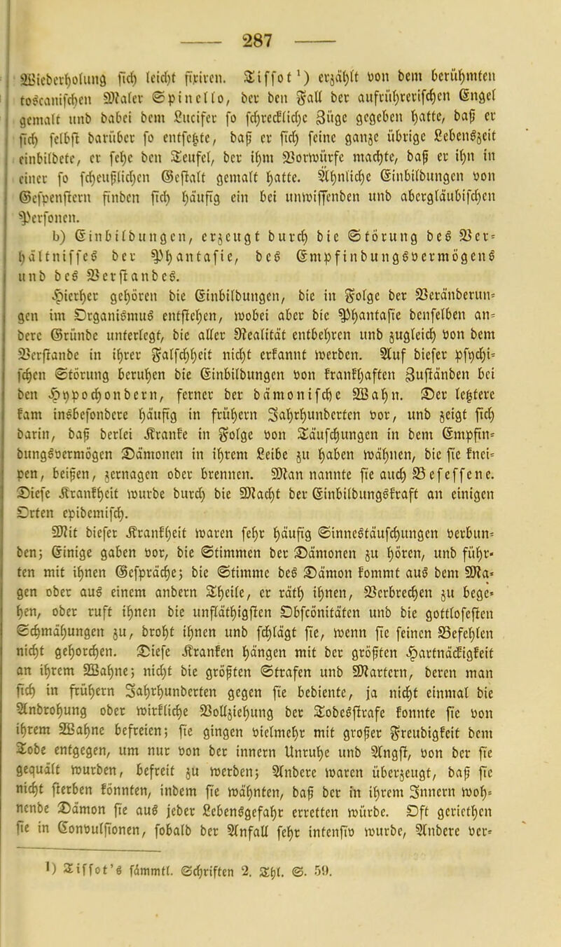 ' 2Biebci-t)o(un9 fict) Uldjt fiyivcn. SSiffof') (x^äi^U m\ bein Dcrit^mfeii to^canifcben 9)?a(cv ©ptncllo, bev beii %aU ber aufciU)rei-ifc^en enger gemalt unb babci bem ßucifei fo frf)recE(ic()c 3i<öc gegeben t)afte, baf cc fic^ felbfl bantbec fo entfette, bap cv ftd) feine ganje i'tbiigc ßebengjcit . finbilbefr, ei fet)c bcn Seiifel, bcv if)m 23orwürfe machte, baf er if)n in einer fo fc^cu|;(id)en ©eftalt gcmart t)atte. 3i{)mic()C Sinbilbungen üon ©cfpenftcvn finbcn ftd) ^d'ufig ein bei unJuiffcnben unb abcrg(äubifd)cn ^Vvfoncn. b) ©inbifbungcn, erjciigf burd) bic ©töcung be§ 25ci- = l)ältniffcl bei- ^f)antafie, bcö 6mpfinbunggücrmögenö unb bc§ SJcrftanbe^. ^icrfjer gefjöven bie ßinbifbungcn, bic in i^olgc ber 23evänberun= gen im Dtganiömuö entf!cl;en, wobei aber bic ^l^antafte benferben an= berc ©riinbc unferfcgt, bie aller !)?ea(ität cnfbcl)ren unb juglcicf) öon bcm 23erftanbc in i^rer galfd)()eit nid)t erfannt iverbcn. 2luf biefer ^)ft)d)i= fc§en Störung beru{)en bic Ginbitbungen öon franff^affen ^uf^^nben bei bcn 59pod)onbcrn, ferner ber bämonifd)C SBafjn. !lü)er k|terc fam inebefonbere {)äuftg in frühem 3<^r)rr)unbcrten »or, unb jeigt flc^ barin, bap berlei raufe in ^^otgc tion S^dufc^ungen in bem 6mpftn= bungöocrmögen S)ämonen in il^rem Seibe ju l^aben n5df)nen, bie fie fnei= pcn, beiden, Remagen ober brennen. 50^an nannte fic aud) S3efeffcne. Siefc Äranff)cit iijurbe burd) bie 9)iad)f ber ßinbiibungöfraft an einigen Drfen epibemifd). 5Wit biefer ^ranE()eif njaren fef)r l^dufig ®inncgtdufc()ungen t>erbun=: bcn; einige gaben üor, bie Stimmen ber Dämonen ju f)mn, unb fütjr« ten mit if)ncn ©efpräc^c; bie ©timme beö Sämon fommt au§ bem 50?a« gen ober auö einem anbern Slf)ei[c, er rdtf) if)ncn, Söerbre^en ju bege» ^en, ober ruft i^ncn bie unfrdtf)igften Dbfcönitdtcn unb bie gottlofcfien ec^mä[;ungen ju, brof)t i^ncn unb fd^ldgf ftc, ivenn fie feinen S3efet)(en nid)t ge^ord)cn. :5)iefe .ffranfen f)dngen mit ber gröftcn .!partnä(figfcif an if)rem 2Ba{)ne; nid)t bic gröften ©trafen unb 9)?artern, bercn man fid) in fcüf)ern 3af)r^unbcrten gegen fi'c bebiente, ja nid^f einmal bie 5{nbrof)ung ober n)irf(id)e Sßoüjie^ung ber SobeöfErafe fonnfe fie m\ ii)xem 2ßaP)ne befreien; fie gingen i)ietmei)r mit grofcr ^reubigfcit bcm Sobc entgegen, um nur won ber innern tlnrul)e unb Stngfi, üon ber ftc gequält iDurben, befreit ju werben; Stnberc waren überjeugf, bajj jTe nic^t ftcrben fönnten, inbem fie wdf)nten, baf ber in if)rem Snnern ivo^= ncnbe Sämon fie auö jebcr 2ebenggefaf)r erretten würbe. Dft gcricff)en fie in 6ont)u(fionen, fobaib ber 2(nfaü fef)r intcnflö würbe, Slnbcrc ücr= 1) Siffot'6 fdmmtt. (Srf)nftcn 2. Sfjt. ©• 59.