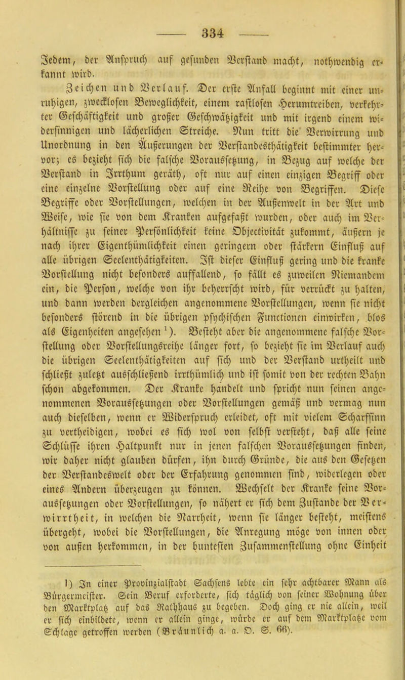 3cbcm, bei- 5(nfpvurf) auf öefunben aicrflanb madjt, not^wcnbig cv' fannt \x>ni>. 3eid)en unb iUrtauf. ®cr cvflc 5(iifaU beginnt mit einer un= vuf)i9cn, jivccetofcn SeivcgUctifeit, einem rajltofen herumtreiben, ücrfef)v= tcr @cfd)äfti9feif unb grofer ©efc^wd'^igfeit unb mit irgcnb einem ttji= berfmnigen unb ldd)crnrf)en ®treid)e. SRun tritt bie' 5öer»trrung unb Unorbnung in ben 5luperungen bcr 5Bcrjlanbc6tt)ätigfcit beftimmter t)er= üor; eö bejief)t fic^ bie faIfcJ)e 23orauöfc|ung, in SSejug auf »e(d)e ber 33er|Ianb in Srrtt)um gerätt), oft nur auf einen einzigen SSegriff ober eine cinjelne 33orfteUung ober auf eine 9?ei()e t)on SSegriffcn. 35icfc SSegrifc ober 5üorftenungen, mldjm in ber 3lupentt>e(t in ber 5lrt unb SBcife, mie fic tion bem Äranfcn aufgefaft ivurbcn, ober aud) im 23er= f)ä(tniffc ju feiner ^>erfönnd)feit feine Dbjecfttiitdt jufommt, dufern je nacf) i()rer 6igentt)üm(ici^Eeit einen geringem ober ftdrfcrn ßinffuf auf alle übrigen ®ee(entt)dtigf'eitcn. Sft biefer ©influp gering unb bie franfe 23orftcüung nic{)t befonberö auffaüenb, fo fdUt t§ juii^eifcn ERiemanbem ein, bie ^erfon, wdä)C »on xi)t bcf)crrfci^t ivirb, für werrücEt ut l)atfen, unb bann ivcrben bcrgleid)en angenommene 93orf}clIungen, ivenn fic ni6t befonbcrö ftÖrenb in bie übrigen ))ft)c{)ifd)en j^ninctionen eimcirfcn, btc§ alö @igent)eiten angefc()cn S5efle{)t aber bie angenommene falfd)c 93or= ftellung ober 3?orficUungörei^e länger fort, fo bejiel^f fie im SScrtauf aud) bie übrigen ©eelentl^dtigfeitcn auf fid) unb ber 93erftanb urtt)ei(t unb fd^lieft jute^t auefc^Ucpenb irrt{)ümlid) unb ift fomit toon ber rechten S5a^n fd)on abgefommen. ®er j?ranEc t)anbelt unb fpridjt nun feinen angc= nommenen S3orau^fe§ungen ober 23orftelIungen gemdp unb vermag nun auc{) biefelben, tt>enn er SBiberfprud) cr(eibct, oft mit vielem ®d)arffinn ju t)crt!^eibigcn, it>obet cö ftd^ iuol »on fetbft werftel^t, baf alle feine ©djUiffe if)ren «^alfpunft nur in jenen fatfd)en 9}oraugfe§ungen ftnben, \m bat)er nic^t glauben bürfcn, if)n burd) ©rünbe, bie anß bcn ©efcgcn bcr 23erftanbe6n)eU ober ber (Srfa^rung genommen finb, n)ibcr(egcn ober eineö 3lnbern überjeugcn ju fönnen. SSedjfeft bcr «ffranfc feine 2?or= auöfe|ungen ober SSorflellungen, fo \\äi)cxt er ftc^ bem guftanbe ber 9?er« iwirrtl^cit, in ivefd^en bie 9?arrr)cit, ivcnn fie tdngcr befielet, meiftcnö übergct)t, ivobei bic 9?orfteEungen, bie 3rnregung möge üon innen ober »Ott aufen t)crfommcn, in bcr bunteften 3«f«»t'«»ftctf9 ^^)^'^^ ßinl^eit 1) 3n einer ^Jrooitijiatftabt (3ad)fen6 tcOte ein fc^r ad^tbarcc ?£Rann Sürgcrmcillcv. ©ein SSeruf evfovbcvte, fid) täglich üon feiner a]3ol)nung über bcn SKarJtptal auf bag 9Jat'^I)aii6 ?u begeben, ^oä) ging er nie aUcin, weit er fid) einbitbctc, wenn er allein ginge, würbe er auf bem OTavftpla^c vom Sd)((ige getroffen werben (a?rditnttd) a. a. C*. ©. fifi).