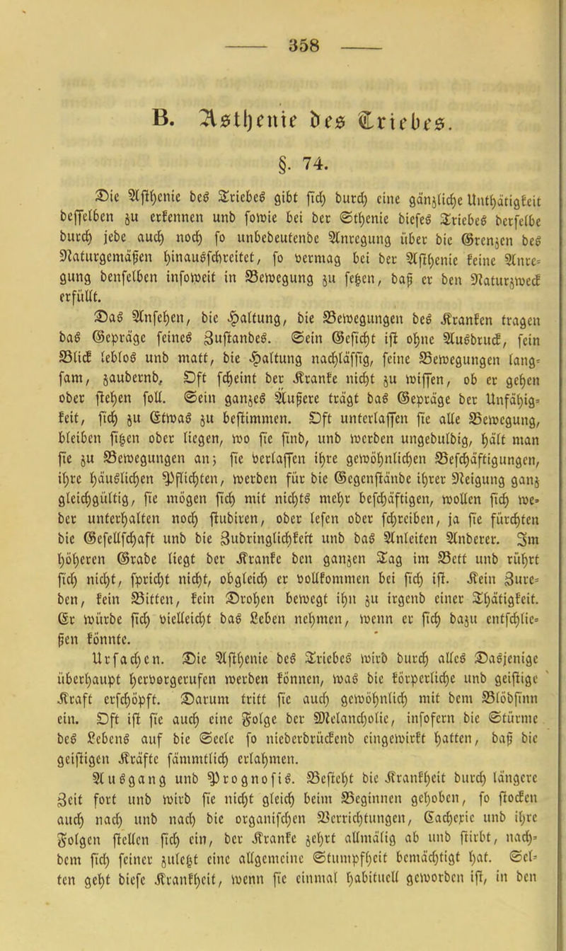 §. 74. ^ie Sljlf)cnic beö Zxkhtß gibt fid) burd) eine gänjHdie Unf{)äti9eeit bcjfelben ju etfenncn unb foiuie ki ber ®tt)cnie bicfeö Slvtebeg bcrfeCbe bucd) jebe aud) nod) fo unbcbeufcnbe Slnrcgung übet bic ©rcnjen beö S^aturgcmäfen {)inauefd)i-citet, fo vermag bei ber 3(rt{)enie feine Since-- gung benfelben infoweif in SSeiuegung ju fe^en, baf cx ben S^aturjivecf crfiiUt. ®aö 5lnfef)en, bic Gattung, bie ^Bewegungen be^ Äranfen fragen ba$ ©cprägc feinet äuftanbeö. ©ein ©cfic^t iji o^nc 3lu6bru^, fein SSUcE lebtoö unb tnaff, bie Haltung nad)(äfftg, feine Bewegungen (ang^ fam, jaubernb, Dff fd^einf ber Ärante nid)t ju wiffen, ob er gef)en ober iiti)in foU. ©ein ganjeö ^upere frägf baß ©epräge ber Unfät^ig» feit, fic^ 5u dtms ju beftimmen. t)ft unfcrlaffen ftc alle SSewcgung, bleiben fi'^en ober Hegen, ivo fic finb, unb werben ungebulbtg, f)ä(t man fic JU SSenjegungen an) fie ijerlaffen xi)U gcwö^nUdjen S5efd)äffigungen, xi)U t)äugncl^en ^flid)fen, werben für bie (Scgenfiänbe ii)xn Steigung ganj gleid)gültig, fie mögen fid) mit nid)fö mel^r befd)äftigen, njoücn fi^ we» ber unferl^atten nod^ fiubiren, ober lefcn ober fd)rcibcn, ja fie fürd)fen bic @efeüfd)aff unb bie 3ubring(id)feit unb baö Slnlcitcn Slnberer. 3»t I;ö()ercn ©rabc liegt ber Äranfc ben ganjen STag im S5cft unb rüt)rt fid) nid)t, fprid)t nid)t, obgleid^ er tioUfommen bei fid) ifi. Mein 3urc= ben, fein S3iffcn, fein Srol)en bewegt ii^n ju irgenb einer 3;f)ätigfeit. ßr würbe fid) \)ielleid)t ba§ ßeben nel)men, iuenn er fid) baju enffc^lic» ^cn fönnfc. Urfad}cn. iSie 3lfll)cnie beö 3:;vicbeö \X)\xo burd) alleö ©a^jenige übcrijaupt l)eri)ergcrufen werben fönncn, waö bie förpcrlid)c unb geizige ^raft crfd)öpft. ®arum tritt ftc auc^ gcn)öl)nlid) mit bem S5löbfinn ein. SDff ifi ftc auc^ eine ^olQt ber SDlelandjolie, infofern bie ©türme bcö ?cbcn§ auf bie ©cele fo nicbcrbrücfenb cingewirft l^atten, baf? bic geifiigcn Gräfte foimmtlid) erlal^mcn. Stuögang unb ^rognofiö. S5eficl)t bic i?ranfl)cit burd) längere gcit fort unb wirb fic nic^t gleid) beim SSeginnen gcl)obcn, fo fiocfen aud) nad) unb nad) bic organifcl)en 23crrid)tungcn, 6ad)C);ic unb il)rc golgen ficUen fiel) ein, ber ifranfe jcl^rf aUmdlig ab unb ftirbt, nad)' bcm fid) feiner julcf^f eine allgemeine ©tumpfl)cit bcmäd)tigt Ijat. ©cl-- fcn gcl)f biefc Äranfl)cit, wenn fic einmal t)abitucll geworben ifi, in ben