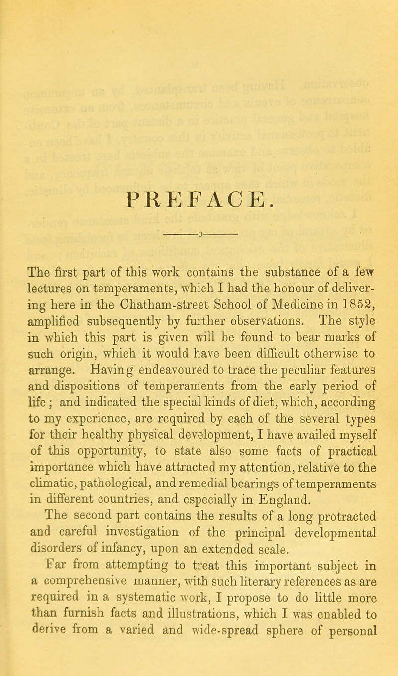 PREFACE. 0 The first part of this work contains the substance of a few lectures on temperaments, which I had the honour of deliver- ing here in the Chatham-street School of Medicine in 1852, amplified subsequently by further observations. The style in which this part is given will be found to bear marks of such origin, which it would have been difficult otherwise to arrange. Having endeavoured to trace the peculiar features and dispositions of temperaments from the early period of life; and indicated the special kinds of diet, which, according to my experience, are requu'ed by each of the several types for their healthy physical development, I have availed myself of this opportunity, to state also some facts of practical importance which have attracted my attention, relative to the chmatic, pathological, and remedial bearings of temperaments in different countries, and especially in England. The second part contains the results of a long protracted and careful investigation of the principal developmental disorders of infancy, upon an extended scale. Far from attempting to treat this important subject in a comprehensive manner, with such literary references as are required in a systematic work, I propose to do little more than furnish facts and illustrations, which I was enabled to derive from a varied and wide-spread sphere of personal