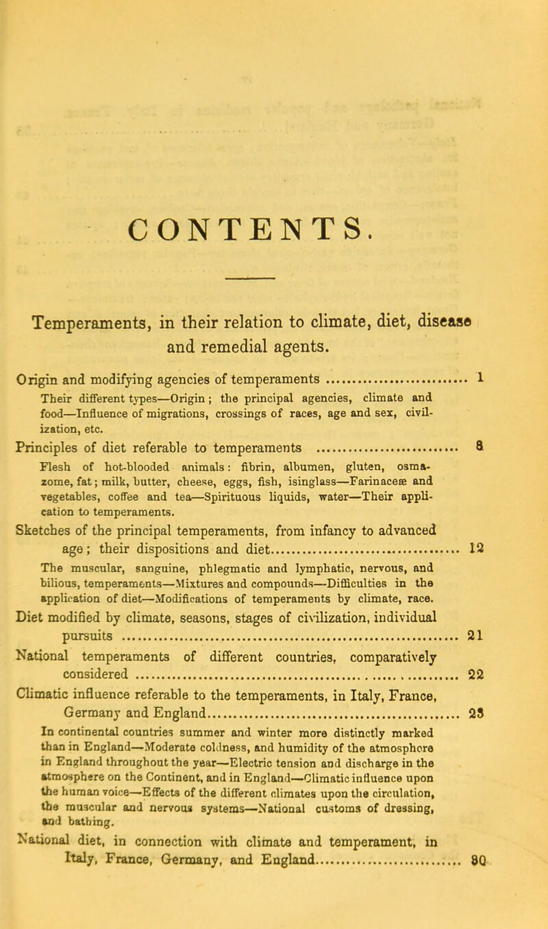 CONTENTS. Temperaments, in their relation to climate, diet, disease and remedial agents. Origin and modifying agencies of temperaments 1 Their different tj-pes—Origin; the principal agencies, climate and food—Influence of migrations, crossings of races, age and sex, civil- ization, etc. Principles of diet referable to temperaments ft Flesh of hot-blooded animals: fibrin, albumen, gluten, osma- zome, fat; mUk, butter, cheese, eggs, fish, isinglass—Farinacese and vegetables, coffee and tea—Spirituous liquids, water—Their appli- cation to temperaments. Sketches of the principal temperaments, from infancy to advanced age; their dispositions and diet 12 The muscular, sanguine, phlegmatic and lymphatic, nervous, and bilious, temperaments—Mixtures and compounds—Difficulties in the application of diet—Modifications of temperaments by climate, race. Diet modified by climate, seasons, stages of ci\ilization, individual pursuits 21 National temperaments of different countries, comparatively considered 22 Climatic influence referable to the temperaments, in Italy, France, Germany and England 28 In continental countries summer and winter more distinctly marked than in England—Moderate coldness, and humidity of the atmosphere in England throughout the year—Electric tension and discharge in the atmosphere on the Continent, and in England—Climatic influence upon the human voice—EffecU of the different climates upon the circulation, the muscular and nervous systems—National customs of dressing, vail bathing. National diet, in connection with clirnate and temperament, in Italy, France, Germany, and England 8Q