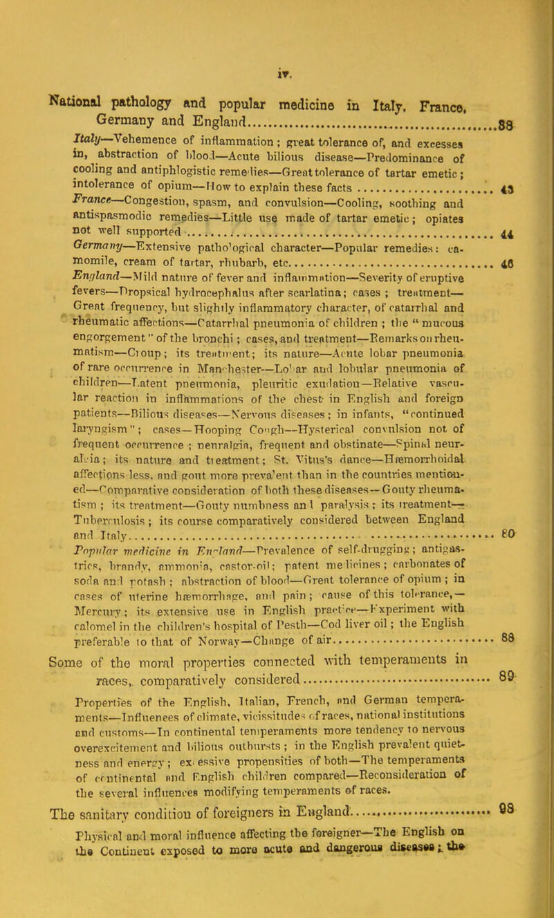 IT. Naaonal pathology and popular medicine in Italy. France, Germany and England 89 Italy—Vehemence of inflammation ; gveat tolerance of, and excesses in, abstraction of liloo.l—Acute bilious disease—PreJominance of cooling and antiphlogistic remelies—Great tolerance of tartar emetic; intolerance of opium—How to explain these facts 43 France—Congestion, spasm, and convulsion—Cooling, soothing and ftntispasmodic remedies—Little use made of tartar emetic; opiates not well supported .......; 44 Germany—Extensive patho'ogiral character—Popular remedies: ca- momile, cream of tartar, rhubarb, etc 4C Enr/land—Mild nature of fever and inflainmntion—Severity of eruptive fevers—Dropsical hydrocephalus after scarlatina; cases ; treiitment— Great frequency, but slightly inflammatory character, of catarrhal and rheumatic affections—Catarrhal pneumonia of children ; the  mucous engorgement of the bronchi; cases, and treatment—Remarks on rheu- matism—Cioup; its treiitirent; its nature—Acute lobar pneumonia of rare occun-ence in Mnn -heiter—Lo'ar and lobular pneumonia of children—Latent pneumonia, pleuritic exuilation—Relative vascn- Jar reaction in inflammations of the chest in English and foreign patients—Bilious disea-^es—Nervous disenses; in infants, continued laj-ynsism; cases—Hooping Cogh—Hysterical convulsion not of frequent occurrence ; nenralgin, frequent and obstinate—Spinal neur- ahia; its nature and tieatment; St. Vitus's dance—Hremorrhoidal afrections less, and gout more preva'ent than in the countries mention- ed—'Comparative consideration of both these diseases—Gouty rheuma- tism ; its treatment—Gouty numbness an I paralysis ; its treatment—r Tnberrulosis; its course comparatively considered between England and Italy • • 60 Popular medicine in England—Prevalence of self-druggins; antigas- trics, brandy, nmmon'n, cnstor-oil; patent me licines; carbonates of soda nn 1 rofash ; abstraction of blood—Great tolernnce of opium ; in cases of uterine htemorrhsge, and pain; cause of this tohrance,— Mercury; its extensive use in English pract'o.'—Kxperiment with calomel in the children's hospital of Pesth—Cod liver oil; the English preferable 10 that of Norway—Change of air 88 Some of the moral properties connected with temperaments in racfts, comparatively considered 89' Properties of the English. Italian, French, nnd German tempera- ments—Influences of climate, vicissitude- f.f races, national institutions end customs—In continental temperaments more tendency 10 nervous overexcitement and bilious outbursts ; in the English prevalent quiet- ness and en ers-y; excessive propensities of both—The temperaments of cmtintntal and Rnglish chiHren compared—Reconsideration of the several influencea modifying temperaments of races. The sanitary condition of foreigners in England. 08 Physical ami moral influence affecting the foreigner—The English on