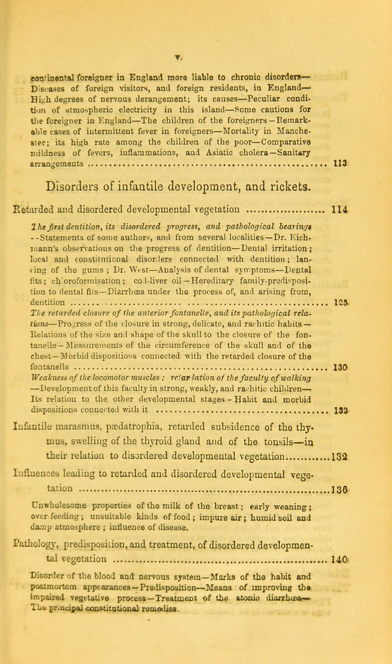 T. eontinental foreigner ia England more liable to chronic disorders— bisi-ases of foreign visitors, and foreign residents, in England— Hit;h degrees of nervous derangement; its causes—Peculiar condi- tion of utmospheric electricity in this island—Some cautions for t)ie foreigner in England—The children of the foreigners —Eemark- ahle cases of intermittent fever in foreigners—Mortality in Manche- ster; its high rate among the children of the poor—Comparative mildness of fevers, inflammations, and Asiatic cholera—Sanitary anangements 113 Disorders of infantile development, and rickets. Retarded and disordered developmental vegetation 114 2he first dentition, its disordered progress, and pathological heariwju --Statements of some authors, and from several localities —Dr. Kich- inann's observalious on the progress of dentition—Dental irritation; local and tonstitntioual disor.lers connected with dentition; lan- (ing of the gums; Dr. Wist—Analysis of dental symptoms—Dental Itts; ch'oroformisation; co-l-liver oil—Hereditary family-predisposi- tion to dental fiis—Diarrhoea under the process of, and arising from, dentition 125. The retarded closure of the anterior fontanelle, and its pathological rela- tions—Progress of the closure in strong, delicate, aud rachitic habits- Relations of the size and shape of the skull to the closure of the fon- tanelle—Measurements of the circumference of the skull and of the chest—Morbid dispositions connected with the retarded closure of the fontanelle 130 Weakness of the locomotor muscles ; rriar lation of the faculty of walking —Development of this faculty in strong, weakly, and rachitic children—• Its relation to the other developmental stages - Habit and morbid dispositions connected with it 183 Infantile marasmus, pcedatrophia, retarded subsidence of the thy- mus, swelling of the thyroid gland and of the tonsils—ia then* relation to disordered developmeutal vegetation 132 Influences leading to retarded and disordered developmental vege- tation 135 Unwholesome properties of the milk of the brea.st; early weaning; overfeeding; unsuitable kinds of food; impure air; humid soil and damp atmosphere ; influence of disease. Pathology, predisposition, and treatment, of disordered developmen- tal vegetation 14C^ Disorder of the blood and nervous system—Marks of the habit and postmortem appearances—Predisposition—Means of improving th» impaired vegetative process—Treatment of the atoaio diafrhoBat—• Tliti principal coontitotiQUAl comedies.