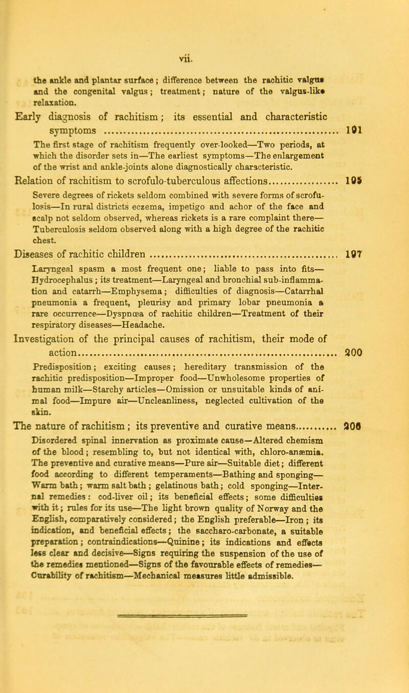 the ankle and plantar surface; difTerence between the rachitic valgtM and the congenital valgus; treatment; nature of the valgus-lik* relaxation. Early diagnosis of rachitism; its essential and characteristic symptoms lOl The first stage of rachitism frequently over-looked—Two periods, at which the disorder sets in—The earliest symptoms—The enlargement of the wrist and ankle-joints alone diagnostically characteristic. Relation of rachitism to scrofulo-tuberculous affections lOi Severe degrees of rickets seldom combined with severe forma of scrofu- losis—In rural districts eczema, impetigo and achor of the face and Bcalp not seldom observed, whereas rickets is a rare complaint there— Tuberculosis seldom observed along with a high degree of the rachitic chest. Diseases of rachitic children 197 Laryngeal spasm a most frequent one; liable to pass into fits— Hydrocephalus ; its treatment—Laryngeal and bronchial sub-inilamma- tion and catarrh—Emphysema; difficulties of diagnosis—CataiThal pneumonia a frequent, pleurisy and primary lobar pneumonia a rare occurrence—Dyspnoea of rachitic children—Treatment of their respiratory diseases—Headache. Investigation of the principal causes of rachitism, their mode of action 800 Predisposition; exciting causes; hereditary transmission of the rachitic predisposition—Improper food—Unwholesome properties of human milk—Starchy articles—Omission or unsuitable kinds of ani- mal food—Impure air—Uncleanliness, neglected cultivation of the Ekin. The nature of rachitism; its preventive and curative means 906 Disordered spinal innervation as proximate cause—Altered chemism of the blood; resembling to, but not identical with, chloro-anaemia. The preventive and curative means—Pure air—Suitable diet; difiTerent food according to different temperaments—Bathing and sponging— Warm bath; warm salt hath; gelatinous bath; cold sponging—Inter- nal remedies: cod-liver oil; its heneficial effects; some diflScultiea with it; rules for its use—The light brown quality of Norway and the English, comparatively considered; the English preferable—Iron; its indication, and heneficial effects; the saccharo-carbonate, a suitable preparation; contraindications—Quinine; its indications and effects less clear and decisive—Signs requiring the suspension of the use of the remedies mentioned—Signs of the favourable effects of remedies— Cturability of rachitism—Mechanical measures little admissible.