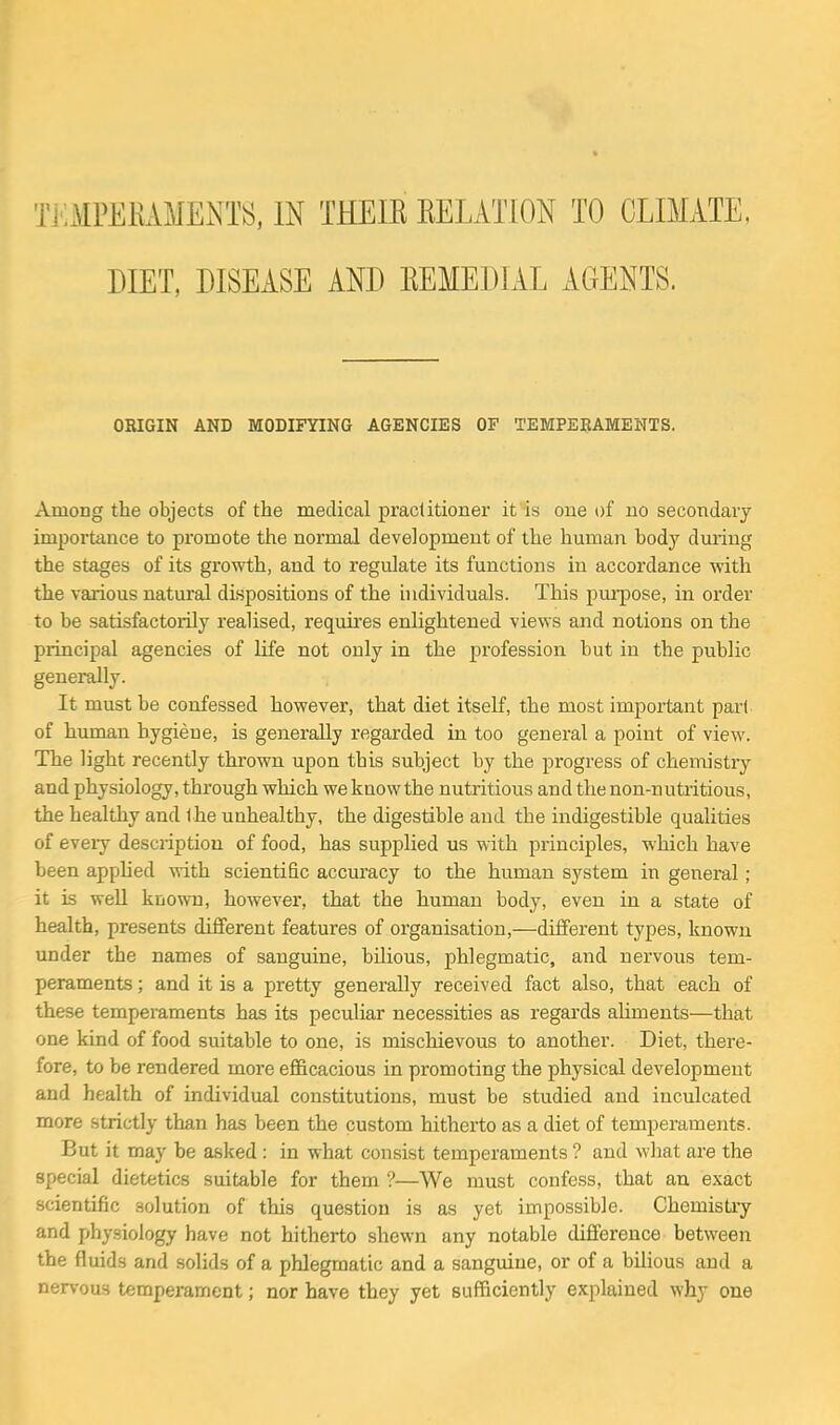 DIET, DISEASE AND EEMEDIAL AGENTS. ORIGIN AND MODIFYING AGENCIES OF TEMPEBAMENTS. Among the objects of the medical practitioner it is one of no secondary importance to promote the normal development of the human body dmiug the stages of its growth, and to regulate its functions in accordance vrith the various natural dispositions of the individuals. This pm-pose, in order to be satisfactorily realised, requires enlightened views and notions on the principal agencies of life not only in the profession but in the public generally. It must be confessed however, that diet itself, the most important pari of human hygiene, is generally regarded in too general a point of view. The light recently thrown upon this subject by the progress of chemistry and physiology, through which we knowthe nutritious and the non-nutiitious, the healthy and the unhealthy, the digestible and the indigestible qualities of every desciiptiou of food, has supplied us with principles, which have been applied with scientific accuracy to the human system in general; it is well known, however, that the human body, even in a state of health, presents different features of organisation,—different types, known imder the names of sanguine, bilious, jphlegmatic, and nervous tem- peraments ; and it is a pretty generally received fact also, that each of these temperaments has its peculiar necessities as regards aliments—that one kind of food suitable to one, is mischievous to another. Diet, there- fore, to be rendered more efficacious in promoting the physical development and health of individual constitutions, must be studied and inculcated more strictly than has been the custom hitherto as a diet of temperaments. But it may be asked: in what consist temperaments ? and what are the special dietetics suitable for them ?—We must confess, that an exact scientific solution of this question is as yet impossible. Chemistiy and physiology have not hitherto shewn any notable difference between the fluids and solids of a phlegmatic and a sanguine, or of a bilious and a nervous temperament; nor have they yet sufficiently explained why one