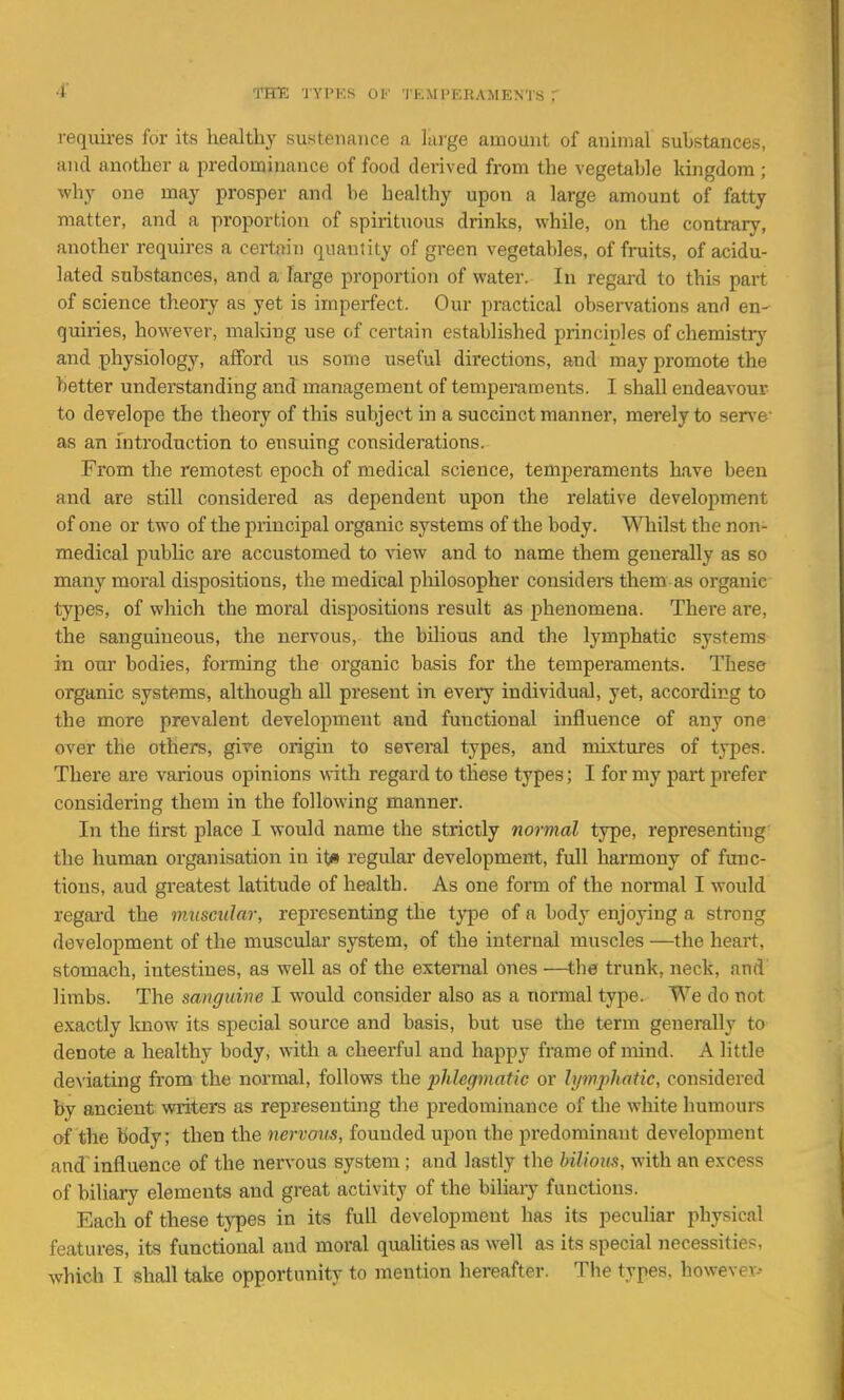 THE TYPKS Of 'lEirPEKAMENTS T requires for its healthy sustenance ,a large amount of animal substances, and another a predominance of food derived from the vegetable kingdom ; why one may prosper and be healthy upon a large amount of fatty matter, and a proportion of spirituous drinks, while, on the contrary, another requires a certain quantity of green vegetables, of fniits, of acidu- lated substances, and a large proportioii of water. In regard to this part of science theory as yet is imperfect. Our practical observations and en- quiries, however, making use of certain established principles of chemistiy and physiology, afford us some useful directions, and may promote the better understanding and management of temperaments. I shall endeavour to deTelope the theory of this subject in a succinct manner, merely to sen'e' as an introduction to ensuing considerations. From the remotest epoch of medical science, temperaments have been and are still considered as dependent upon the relative development of one or two of the principal organic systems of the body. \^Tiilst the non- medical public are accustomed to view and to name them generally as so many moral dispositions, the medical pliilosopher considers them as organic types, of which the moral dispositions result as phenomena. Thei'e are, the sanguineous, the nervous, the bilious and the lymphatic systems in our bodies, forming the organic basis for the temperaments. These organic systems, although all present in every individual, yet, according to the more prevalent development and functional influence of any one over the others, give origin to several types, and nuxtures of types. There are various opinions with regard to these types; I for my part prefer considering them in the following manner. In the first place I would name the strictly normal type, representing the human organisation in it* regular development, full harmony of func- tions, aud greatest latitude of health. As one form of the normal I would regard the muscular, representing the ij^e of a body enjoying a strong development of the muscular system, of the internal muscles —the heart, stomach, intestines, as well as of the external ones —the trunk, neck, and limbs. The sanguine I would consider also as a normal type. We do not exactly Imow its special source and basis, but use the term generally to denote a healthy body, with a cheerful and happy frame of mind. A little de^'iating from the normal, follows the phlegmatic or lymphatic, considered by ancient writers as representing the predominance of the white humours of the body; then the nervom, founded upon the predominant development and influence of the nervous system ; and lastly the bilioiwi, with an excess of biliary elements and great activity of the biliaiy functions. Each of these types in its full development has its peculiar physical features, its functional and moral qualities as well as its special necessities, which I shall take opportunity to mention hereafter. The types, however--