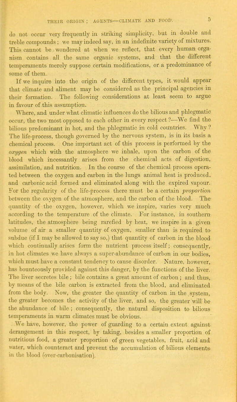 THEIR ORIC.IN ; AGENTS—CLIMATE AND FOOD. 5 do uot occur very frequently in strikiug simplicity, but in double and treble compounds ; we may indeed say, in an indefinite variety of mixtures. This cannot be wondered at when we reflect, that every human orga- nism contains all the same organic systems, and that the different temperaments merely suppose certain modifications, or a predominance of some of them. If we inquire into the origin of the dififerent types, it would appear that climate and aliment may be considered as the principal agencies in their formation. The following considerations at least seem to argue in favoiu- of this assumption. WTiere, and under what climatic influences do the bilious and phlegmatic occm-, the two most opposed to each other in every respect ?—We find the bilious predominant in hot, and the phlegmatic in cold countries. Why ? The life-process, though governed by the nervous system, is in its basis a chemical process. One important act of this process is performed by the oxnjgen which with the atmosphere we inhale, upon the carbon of the blood which incessantly arises from the chemical acts of digestion, assimilation, and nutrition. In the course of the chemical process opera- ted between the o.xygen and carbon in the lungs animal heat is produced, and carbonic acid formed and eliminated along with the expired vapour. For the regularity of the life-process there must be a certain proportion between the oxygen of the atmosphere, and the carbon of the blood. The quantity of the oxygen, however, which we inspire, varies very much according to the temperature of the climate. For instance, in southern latitudes, the atmosphere being rarefied by heat, we inspire in a given volume of air a smaller quantity of oxygen, smaller than is required to subdue (if I may be allowed to say so,) that quantity of carbon in the blood- which continually arises form the nutrient process itself; cansequently, in hot climates we have always a super-abundance of carbon in our bodies, which must have a constant tendency to cause disorder. Nature, however, has bounteously pi'ovided against this danger, by the functions of the liver. The liver secretes bile ; bile contains a great amount of carbon ; and thus, by means of the bile carbon is extracted from the blood, and ehminated from the body. Now, the greater the quantity of carbon in the system, the greater becomes the activity of the liver, and so, the greater will be the abundance of bile ; consequently, the natural disposition to bilious temperaments in warm climates must be obvious. We have, however, the power of guai'ding to a certain extent against derangement in this respect, by taking, besides a smaller proportion of nutritious food, a greater proportion of green vegetables, fruit, acid and water, which counteract and prevent the accumulation of biUous elements