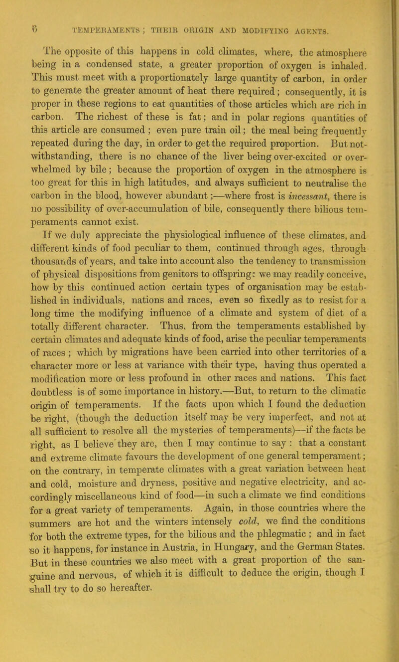 The opposite of this happens in cold climates, where, the atmosphere being in a condensed state, a greater proportion of oxygen is inhaled. This must meet with a proportionately large quantity of carbon, in order to generate the gi'eater amount of heat there required; consequently, it is proper in these regions to eat quantities of those articles which are rich in carbon. The richest of these is fat; and in polar regions quantities of this article are consumed ; even pure train oil; the meal being frequently repeated during the day, in order to get the requii-ed proportion. But not- withstanding, there is no chance of the Uver being over-excited or over- whelmed by bUe ; because the proportion of oxygen in the atmosphere is too great for this in high latitudes, and always sufficient to neutralise the carbon in the blood, however abundant;—where frost is incessant, there is no possibility of over-accumulation of bile, consequently there bihous tem- peraments cannot exist. If we duly appreciate the physiological influence of these climates, and different kinds of food peculiar to them, continued through ages, through thousands of years, and take into account also the tendency to transmission of physical dispositions from geuitors to offspring: we may readily conceive, how by this continued action certain types of organisation may be estab- lished in individuals, nations and races, even so fixedly as to resist for a long time the modifying influence of a climate and system of diet of a totally different chai'acter. Thus, from the temperaments estabhshed by certain climates and adequate kinds of food, arise the peculiar temperaments of races ; which by migrations have been carried into other teiTitories of a character more or less at variance with their type, having thus operated a modification more or less profound in other races and nations. This fact doubtless is of some importance in history.—But, to return to the climatic origin of temperaments. If the facts upon which I found the deduction be right, (though the deduction itself may be very imperfect, and not at all sufficient to resolve all the mysteries of temperaments)—if the facts be right, as I believe they are, then I may continue to say : that a constant and extreme climate favours the development of one general temperament; on the contraiy, in temperate cUmates with a great variation between heat and cold, moisture and dryness, positive and negative electricity, and ac- cordingly miscellaneous kind of food—in such a climate we find conditions for a great variety of temperaments. Again, in those countries where the summers are hot and the winters intensely cold, wo find the conditions for both the extreme types, for the bihous and the phlegmatic ; and in fact so it happens, for instance in Austria, in Hungary, and the German States. But in these countries we also meet with a great proportion of the san- guine and nervous, of which it is difficult to deduce the origin, though I shall try to do so hereafter.