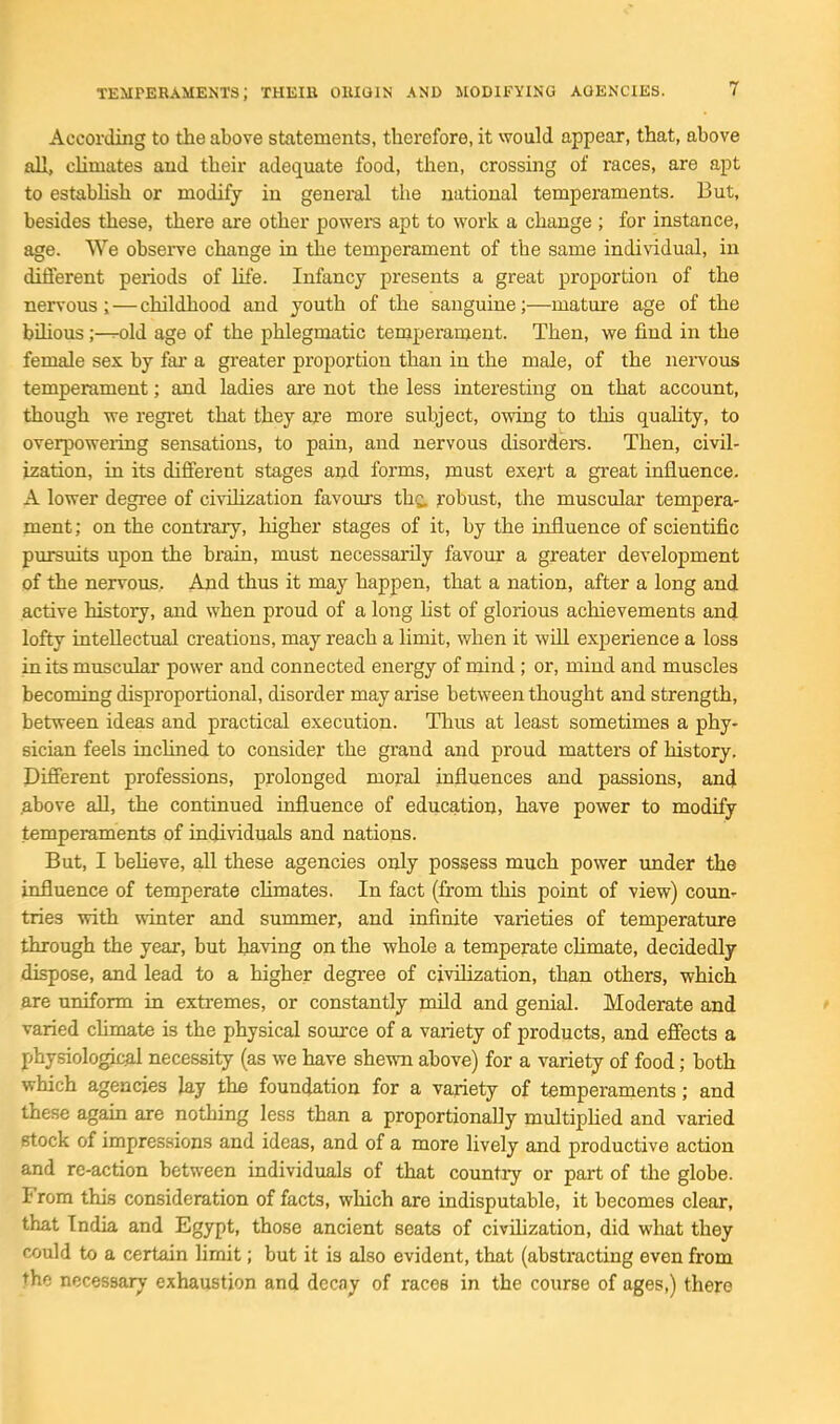 According to the above statements, therefore, it would appear, that, above all, climates and their adequate food, then, crossing of races, are apt to estabhsh or modify in geneiul the national temperaments. But, besides these, there are other powers apt to work a change ; for instance, age. We obseiTe change in the temperament of the same individual, in diEferent periods of life. Infancy presents a great proportion of the nervous ; — childhood and youth of the sanguine;—mature age of the bilious;—^old age of the phlegmatic temperament. Then, we find in the female sex by fai' a greater proportion than in the male, of the nei-vous temperament; and ladies are not the less interesting on that account, though we regi'et that they are more subject, owing to this quality, to overpoweiing sensations, to pain, and nervous disorders. Then, civil- ization, in its different stages and forms, must exert a great influence. A lower degree of civilization favours the. robust, the muscular tempera- ment; on the contrary, higher stages of it, by the influence of scientific pmsuits upon the brain, must necessarily favour a greater development of the nervous. And thus it may happen, that a nation, after a long and active history, and when proud of a long hst of glorious achievements and lofty intellectual creations, may reach a limit, when it will experience a loss in its muscular power and connected energy of mind ; or, mind and muscles becoming disproportional, disorder may arise between thought and strength, between ideas and practical execution. Thus at least sometimes a phy- sician feels inclined to consider the grand and proud matters of history. Different professions, prolonged moral influences and passions, and .above all, the continued influence of education, have power to modify temperaments of individuals and nations. But, I believe, all these agencies only possess much power imder the influence of temperate cHmates. In fact (from this point of view) coun- tries with winter and summer, and infinite varieties of temperature through the year, but having on the whole a temperate chmate, decidedly dispose, and lead to a higher degree of civilization, than others, which are uniform in extremes, or constantly nuld and genial. Moderate and ' varied chmate is the physical somxe of a variety of products, and effects a physiological necessity (as we have shewn above) for a variety of food; both which agencies lay the foundation for a variety of temperaments; and these again are nothing less than a proportionally multiphed and varied Btock of impressions and ideas, and of a more lively and productive action and re-action between individuals of that country or part of the globe. From this consideration of facts, which are indisputable, it becomes clear, that India and Egypt, those ancient seats of civihzation, did what they could to a certain limit; but it is also evident, that (abstracting even from the necessary exhaustion and decay of races in the course of ages,) there