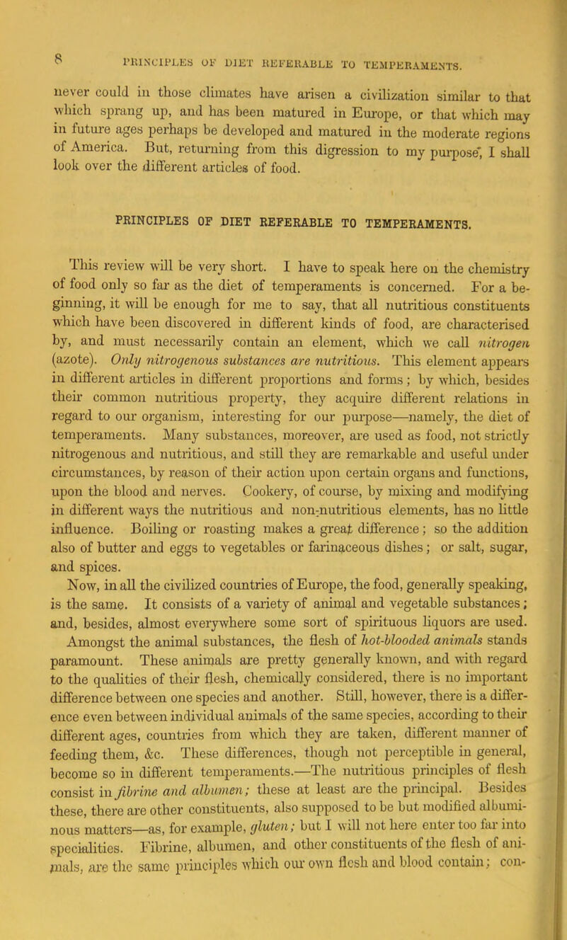 uever could iu those climates have arisen a civilization similar to that which sprang up, and lias been matured in Em-ope, or that wliich may in future ages perhaps be developed and matured in the moderate regions of America. But, returning from this digression to my purpose', I shall look over the different articles of food. PRINCIPLES OF DIET REFERABLE TO TEMPERAMENTS. This review will be very short. I have to speak here on the chemistry of food only so far as the diet of temperaments is concerned. For a be- ginning, it will be enough for me to say, that all nutritious constituents which have been discovered in different kinds of food, are characterised by, and must necessarily contain an element, which we call nitrogen (azote). Only nitrogenous substances are nutritious. This element appears in different articles in different proportions and forms; by which, besides their common nutritious property, they acquire different relations in regard to our organism, interesting for our purpose—namely, the diet of temperaments. Many substances, moreover, are used as food, not strictly nitrogenous and nutritious, and still they are remarkable and useful mider circumstances, by reason of then- action upon certain organs and functions, upon the blood and nerves. Cookery, of course, by mixing and modifying in different ways the nutritious and non:nutritious elements, has no little influence. Boiling or roasting makes a great difference ; so the addition also of butter and eggs to vegetables or farinaceous dishes; or salt, sugar, and spices. Now, in all the civilized countries of Europe, the food, generally speaking, is the same. It consists of a variety of animal and vegetable substances; and, besides, almost everywhere some sort of spirituous liquors are used. Amongst the animal substances, the flesh of hot-blooded animals stands paramount. These animals are pretty generally Imowu, and with regard to the qualities of their flesh, chemically considered, there is no important difference between one species and another. Still, however, there is a differ- ence even between individual animals of the same species, according to their different ages, countries from which they are taken, different manner of feeding them, &c. These differences, though not perceptible in general, become so in different temperaments.—The nutritious principles of flesh consist in Jihrine and albumen; these at least ai-e the principal. Besides these, there are other constituents, also supposed to be but modified albumi- nous matters—as, for example, gluten; but I will not here enter too fai- into specialities. Fibrine, albumen, and other constituents of the flesh of ani- mals, are the same principles which om- own flesh and blood contain; con-