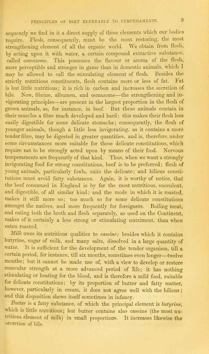 sequently'we find in it a direct supply of those elements which oiu- bodies require. Flesh, consequently, must be the most restoring, the most strengthening element of all the organic world. We obtain from flesh, by acting upon it with water, a certain compound extractive substance, called osmazome. This possesses the flavour or aroma of the flesh; more perceptible and stronger in game thati in domestic animals, which I may be allowed to call the stimulating element of flesh. Besides the strictly nutritious constituents, flesh contains more or less of fat. Fat is but httle nutritious; it is rich in carbon and increases the secretion of bile. Now, fibrine, albumen, and osmazome—the strengthening and in- vigorating principles—ai-e present in the largest proportion in the flesh of grown animals, as, for instance, in beef. But these animals contain in their muscles a fibre much developed and hard; this makes their flesh less easily digestible for some delicate stomachs; consequently, the flesh of younger animals, though a httle less invigorating, as it contains a more tender fibre, maybe digested in greater quantities, and is, therefore, under some circumstances more suitable for those delicate constitutions, which require not to be strongly acted upon by means of their food. Nervous temperaments are frequently of that kind. Thus, when we want a strongly inrigorating food for strong constitutions, beef is to be preferred; flesh of young animals, particularly fowls, suits the dehcate; and bihous consti- tutions must avoid fatty substances. Again, it is worthy of notice, that the beef consumed in England is by far the most nutritious, succulent, and digestible, of all similar kind; and the mode in which it is roasted, makes it still more so; too much so for some delicate constitutions amongst the natives, and more frequently for foreigners. Boiling meat, and eating both the broth and flesh sepai-ately, as used on the Continent, makes of it certainly a less strong or stimidatmg nutriment, than when eaten roasted. Milk owes its nutritious quahties to caseine; besides which it contains butyrine, sugar of milk, and many salts, dissolved in a large quantity of water. It is sufiicient for the development of the tender organism, till a certain period, for instance, till six months, sometimes even longer—twelve months; but it cannot be made use of, with a view to develop or restore muscular strength at a more advanced period of life; it has nothing stimulating or heating for the blood, and is therefore a mild food, suitable for dehcate constitutions; by its proportion of butter and fatty matter, however, particularly in cream, it does not agree well with the bihous; and this disposition shows itself sometimes in infancy. Butter is a fatty substance, of which the principal element is butyrine, ■which is little nutritious; but butter contains also caseine (the most nu- tntious element of milk) in small proportions. It increases likewise the secretion of bile.