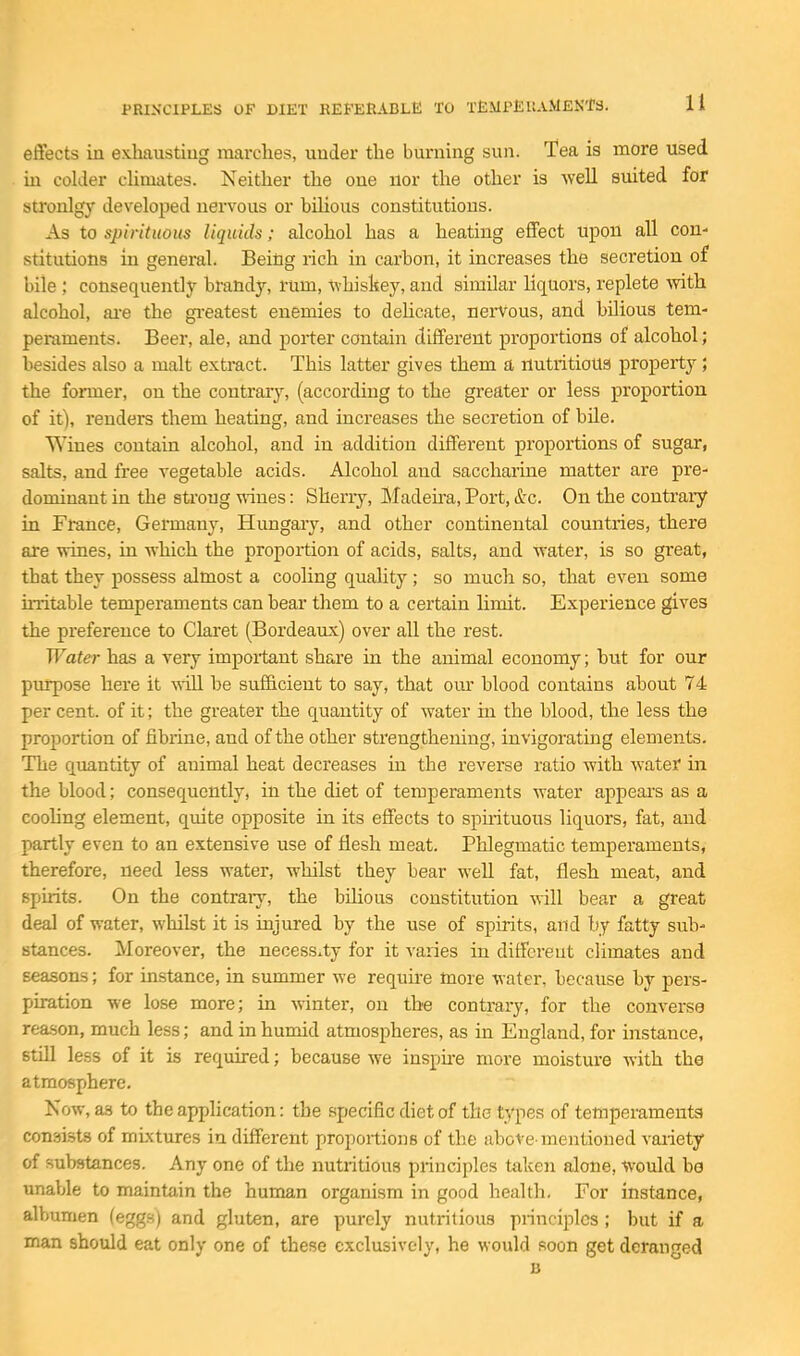 effects in exhausting marches, under the burning sun. Tea is more used in colder cUmates. Neither the one nor the other is -well suited for stronlgy developed nervous or bilious constitutions. As to spirituous liquids; alcohol has a heating effect upon all con- stitutions in general. Being rich in carbon, it increases the secretion of bile ; consequently brandy, rum, whiskey, and similar liquors, replete Avith alcohol, ai-e the gi-eatest enemies to deUcate, nei-Vous, and bilious tem- peraments. Beer, ale, and porter contain different proportions of alcohol; besides also a malt extract. This latter gives them a nutritioug property ; the foinner, on the coutraiy, (according to the greater or less proportion of it), renders them heating, and increases the secretion of bile. Wines contain alcohol, and in addition different proportions of sugar, salts, and free vegetable acids. Alcohol and saccharine matter are pre- dominant in the strong wines: Sherry, Madeira, Port, &c. On the contrai-y in France, Germany, Hungary, and other continental countries, there are vrines, in which the proportion of acids, salts, and water, is so great, that they possess almost a cooling quality; so much so, that even some mitable temperaments can bear them to a certain limit. Experience gives the preference to Claret (Bordeaux) over all the rest. Water has a very important share in the animal economy; but for our purpose here it \Aill be sufficient to say, that our blood contains about 74 per cent, of it; the greater the quantity of water in the blood, the less the projDortion of fibrine, and of the other sti'engthening, invigorating elements. The quantity of animal heat decreases in the reverse ratio with water in the blood; consequently, in the diet of temperaments water appears as a coohng element, quite opposite in its effects to spuituous liquors, fat, and partly even to an extensive use of flesh meat. Phlegmatic temperaments, therefore, need less water, whilst they bear well fat, flesh meat, and spirits. On the contraiy, the bihous constitution will bear a great deal of water, whilst it is injured by the use of spirits, and by fatty sub- stances. Moreover, the necessity for it varies in different climates and seasons; for instance, in summer we requii-e more water, because by pers- piration we lose more; in winter, on the contrary, for the converse rea.son, much less; and in humid atmospheres, as in England, for instance, still less of it is required; because we inspne more moisture with the atmosphere. Now, as to the application: the specific diet of the types of temperaments* consists of mixtures in different proportions of the above-mentioned variety of substances. Any one of the nutritious principles taken alone, would ba unable to maintain the human organism in good health. For instance, albumen (eggs) and gluten, are purely nutritious principles ; but if a man should eat only one of these exclusively, he would soon get deranged B