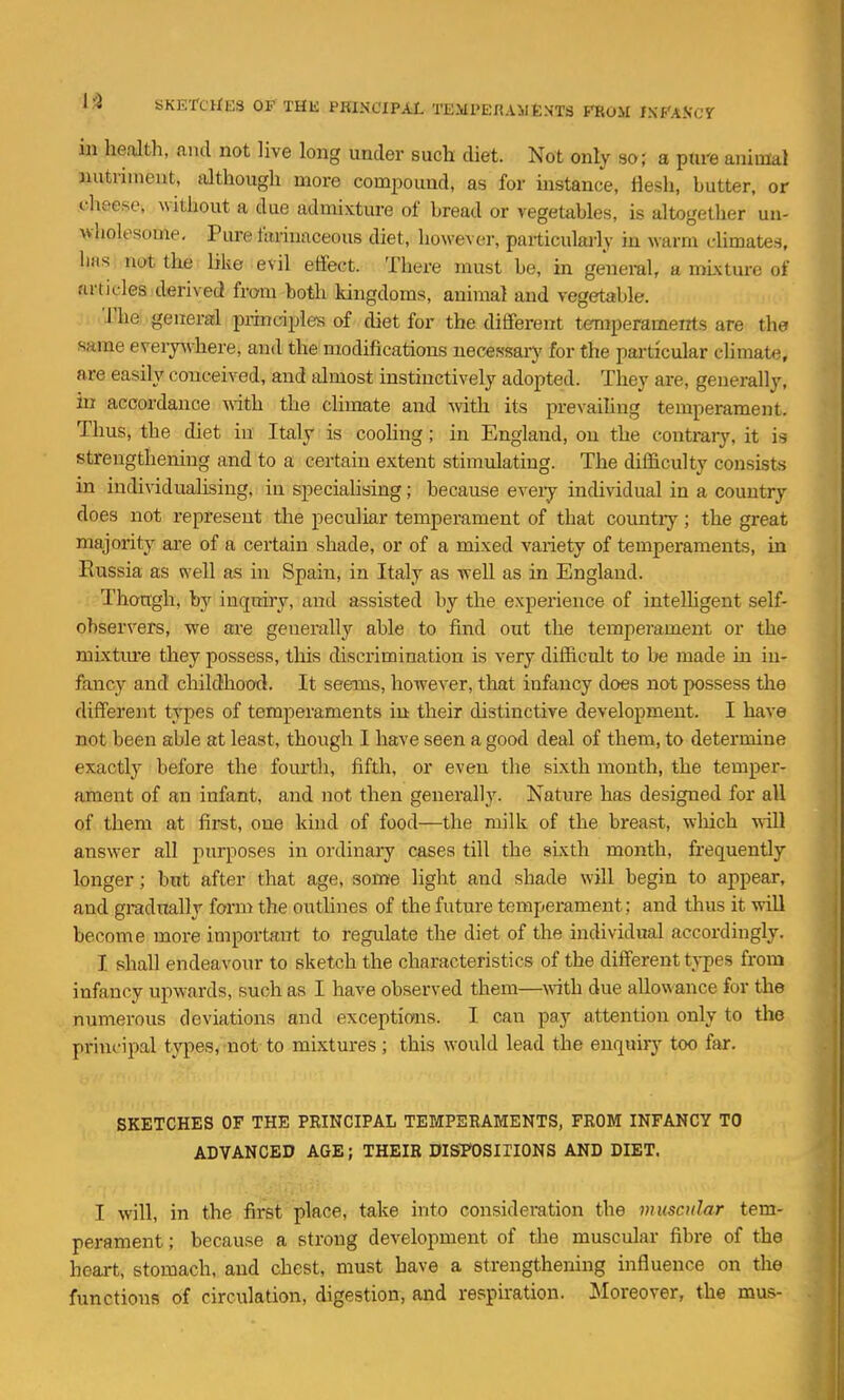 in health, and not live long under such diet. Not only 30; a ptii'e animal nutrimeut, dthough more compound, as for instance, flesh, butter, or .cheese, without a due admixture of bread or vegetables, is altogellier un- wholesome. Pm-e farinaceous diet, however, particularly in warm climates, has not the bke evil eHect. There must be, in general, a mixture of articles derived from both kingdoms, animal and vegetable. The general principles of diet for the different terraperameirts are the same everjwhere, and the modifications necessary for the particular climate, are easily conceived, and almost instinctively adopted. They are, generally, in accordance vdth. the climate and with its prevaihng temperament. Thus, the diet in Italy is cooling; in England, on the contraiy, it is strengthening and to a certain extent stimulating. The difficulty consists in individuahsing, in speciahsing; because eveiy indi\ddual in a country does not represent the peculiar temperament of that countiy; the great majority are of a certain shade, or of a mixed variety of temperaments, in Russia as well as in Spain, in Italy as weU as in England. Though, by inquiry, and assisted by the experience of intelhgent self- observers, we are generally able to find out the temperament or the mixtm*e they possess, this discrimination is very difficult to be made in in- fancy and cliildhood. It seems, however, that infancy does not possess the different types of temperaments in their distinctive development. I have not been able at least, though I have seen a good deal of them, to determine exactly before the fom'th, fifth, or even the sixth month, the temper- ament of an infant, and not then generally. Nature has designed for all of them at first, one kind of food—the milk of the breast, which will answer all purposes in ordinary cases till the sixth month, frequently longer; but after that age, some light and shade will begin to appear, and gradually form the outhnes of the future temperament; and thus it wiU become more important to regulate the diet of the individual accordingly. I shall endeavour to sketch the characteristics of the different types from infancy upwards, such as I have observed them—with due allowance for the numerous deviations and exceptions. I can pay attention only to the prini'ipal types, not to mixtures ; this would lead the enquiry too far. SKETCHES OF THE PRINCIPAL TEMPERAMENTS, FROM INFANCY TO ADVANCED AGE; THEIR DISH)SITIONS AND DIET. I will, in the first place, take irito consideration the muscular tem- perament ; because a strong development of the muscular fibre of the heart, stomach, and chest, must have a strengthening influence on the functions of circulation, digestion, and respiration. Moreover, the mus-