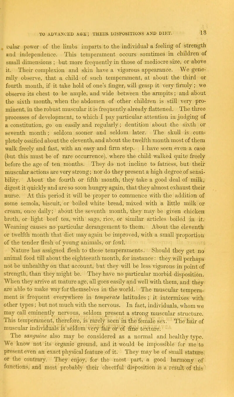 cuIhi- power of the limbs imparts to the individual a feeling of strength and independence. This temperament occurs somtimes in children of small dimensions ; hut more frequently in those of mediocre size, or above it. Then- complexion and skin have a vigorous appearance. We gene- rally observe, that a child of such temperament, at about the third or foiu-th month, if it take hold of one's finger, will grasp it veiy firmly ; we obsen-e its chest to be ample, and wide between the armpits; and about the sixth month, when the abdomen of other children is still veiy pro- minent, in the robust muscular it is frequently already flattened. The thi'ee processes of development, to which I j)ay particular attention in judging of a constitution, go on easUy and regularly; dentition about the sixth or seventh month; seldom sooner and seldom later. The skull is com- pletely ossified about the eleventh, and about the twelfth month most of them walk freely and fast, with an easy and firm step. I have seen even a case (but this must be of rare occurrence), where the child walked quite freely before the age of ten months. They do not inchne to fatness, but their musculai actions ai'e very strong; nor do they present a high degree of sensi- bility. About the fourth or fifth month, they take a good deal of milk, digest it quickly and are so soon hmagry again, that they almost exhaust theii* nm'se. At this period it will be proper to commence with the addition of some semola, biscuit, or boiled white bread, mixed with a little milk or cream, once daily; about the seventh month, they may be given chicken broth, or light beef tea, mth sago, rice, or similar articles boiled in it. Weaning causes no particular derangement to them. About the eleventh or twelfth month that diet may again be improved, with a small f)i'oportiou of the tender flesh of young animals, or fowl. Nature has assigned flesh to these temperaments. Should they get no animal food till about the eighteenth month, for instance: they will perhaps not be unhealthy on that account, but they will be less vigorous in point of strength, than they might be. They have no particular morbid disposition. When they arrive at mature age, all goes easily and well with them, and they are able to make way for themselves in the world. The musculai' temjDera- ment is frequent everywhere m temperate latitudes ; it intermixes with other types; but not much ydth. the nen'ous. In fact, individuals, whom we may call eminently nervous, seldom present a strong muscular sti-ucture. This temperament, therefore, is rarely seen in the female sex. The haii- of muscular individuals is seldom very fair or of fi'nie texture; • The sanfjuine also may be considered as a normal and healthy type. We know not its organic ground, and it would be impossible for me to present even an exact physical feature of it. They may be of small stature or the contrary. They enjoy, for the most part, a good harmony of functions, and most probably their cheerful disposition is a result of tills
