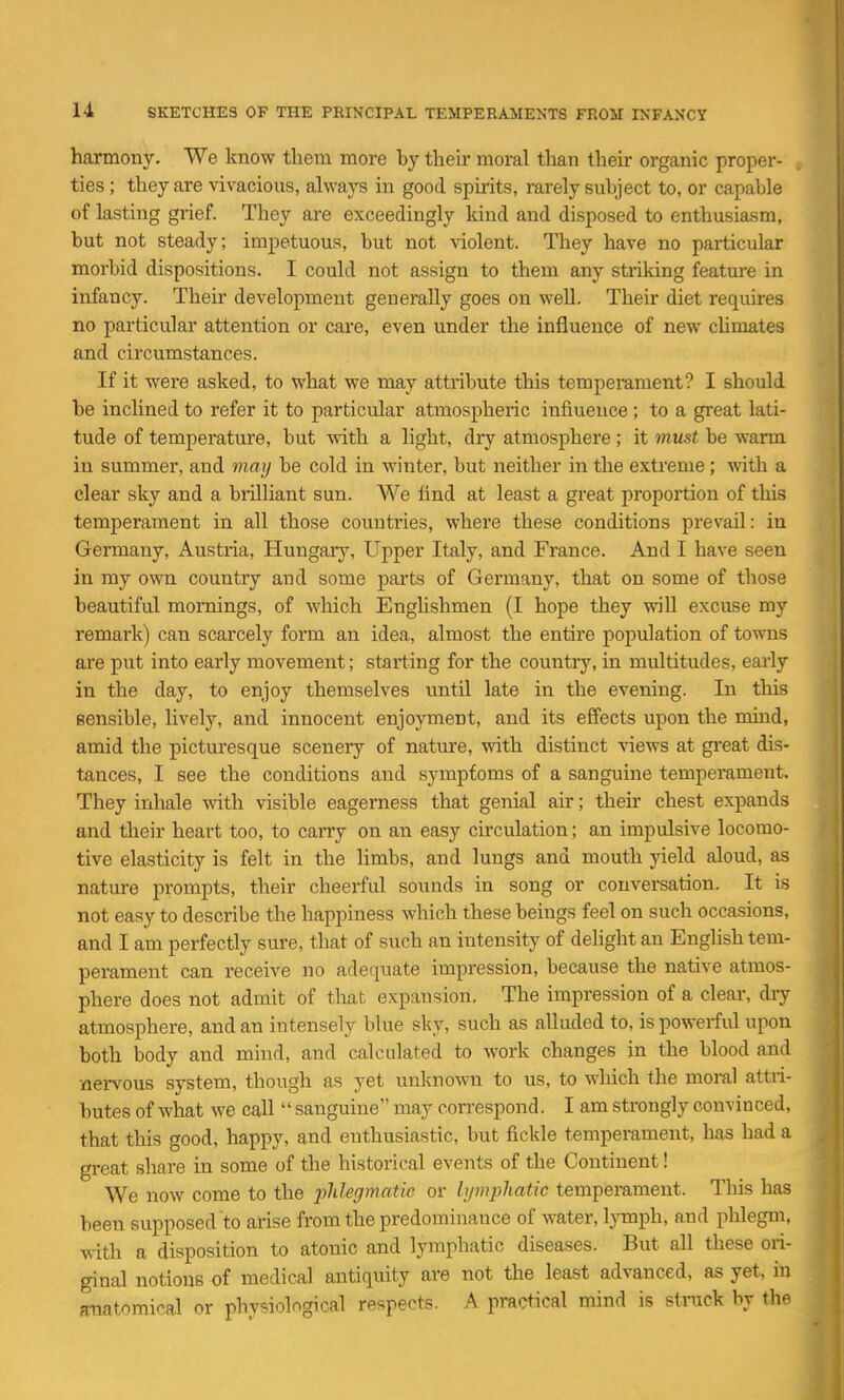 harmony. We know them more by their moral than their organic proper- ties ; they are vivacious, alwaj^s in good spirits, rarely subject to, or capable of lasting grief. They are exceedingly kind and disposed to enthusiasm, but not steady; impetuous, but not violent. They have no particular morbid dispositions. I could not assign to them any striking feature in infancy. Their development generally goes on well. Their diet requires no particular attention or care, even under the influence of new cUmates and circumstances. If it were asked, to what we may attribute this tempei-ament? I should be inchned to refer it to particular atmospheric influence; to a great lati- tude of temperature, but with a light, dry atmosphere ; it must be warm in summer, and may be cold in winter, but neither in the extreme ; with a clear sky and a brilliant sun. We And at least a great proportion of this temperament in all those countries, where these conditions prevail: in Germany, Austria, Hungary, Upper Italy, and France. And I have seen in my own country and some parts of Germany, that on some of those beautiful mornings, of which Enghshmen (I hope they wiU excuse my remark) can scarcely form an idea, almost the entire population of towns are put into early movement; starting for the country, in multitudes, early in the day, to enjoy themselves until late in the evening. In this sensible, lively, and innocent enjoyment, and its effects upon the mind, amid the picturesque scenery of nature, with distinct views at great dis- tances, I see the conditions and sympfoms of a sangume temperament. They inhale with visible eagerness that genial air; their chest expands and their heart too, to carry on an easy circulation; an impulsive locomo- tive elasticity is felt in the limbs, and lungs and mouth yield aloud, as nature prompts, their cheerful sounds in song or conversation. It is not easy to describe the happiness which these beings feel on such occasions, and I am perfectly sure, that of such an intensity of delight an English tem- perament can receive no adequate impression, because the native atmos- phere does not admit of that expansion, The impression of a clear, diy atmosphere, and an intensely blue sky, such as alluded to, is powerful upon both body and mind, and calcidated to work changes in the blood and nervous system, though as yet unknown to us, to which the moral attri- butes of what we call  sanguine may correspond. I am strongly convinced, that this good, happy, and euthusiastic, but fickle temperament, has had a great share in some of the historical events of the Continent! We now come to the pliUgmatic or lymphatic temperament. Tliis has been supposed to arise from the predominance of water, lymph, and phlegm, with a disposition to atonic and lymphatic diseases. But all these ori- ginal notions of medical antiquity are not the least advanced, as yet, in anatomical or physiological respects. A practical mind is stiiick by the