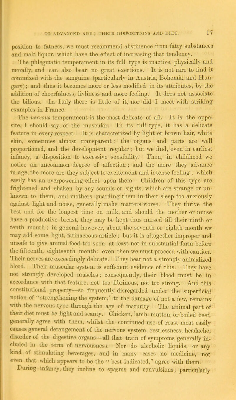 position to fatness, we must recommend abstinence from fatty substances and malt liquor, which have the effect of increasing that tendency. The phlegmatic temperament in its full type is inactive, physically and morally, and can also bear no great exertions. It is not rare to tind it commixed witli the sanguine (particularly in Austria, Bohemia, and Hun- gary) ; and thus it becomes more or less modified in its attributes, by the addition of cheerfulness, hvliness and more feeling. It does not associate the bilious. In Italy there is httle of it, nor did I meet with striking examples in France). The nervous tempemment is the most delicate of all. It is the oppo- site, I should say, of the muscular. In its full type, it has a delicate featm-e in eveiy respect. It is characterized by light or brown hair, white skin, sometimes almost transparent; the organs and parts are well proportioned, and the development regitlar ; but we find, even in earhest infancy, a disposition to excessive sensibility. Then, in childhood we notice an uncommon degree of aifection ; and the more they advance in age, the more ai-e they subject to excitement and intense feehng ; which easily has an ovei-powering effect upon them. Children of this type are frightened and shaken by any sounds or sights, wliich are strange or un- known to them, and mothers guarding them in their sleep too anxiously against Hght and noise, generally make matters worse. They thrive the best and for the longest time on milk, and should the mother or nurse have a productive breast, they may be kept thus nursed till their ninth or tenth mouth ; in general however, about the seventh or eighth month we may add some light, farinaceous article ; but it is altogether improper and unsafe to give animal food too soon, at least not in substantial form before the fifteenth, eighteenth month; even then we must proceed with caution. Their nen-es are exceedingly dehcate. They bear not a strongly animalized blood. Their muscular system is sufiicient evidence of tliis. They have not strongly developed mascles; consequently, their blood must be in accordance with that feature, not too fibrinous, not too strong. And this constitutional property—so frequently disregarded under the superficial notion of  strengthening the system, to the damage of not a few, remams with the nervous type through the age of maturity. The animal part of their diet must be light and scanty. Chicken, lamb, mutton, or boiled beef, generally agree with them, whilst the continued use of roast meat easily causes general derangement of the nen'ous system, restlessness, headache, disorder of the digestive organs—all that train of symptoms generally in- cluded in the terra of nervousness. Nor do alcoholic liquids, or any kind of stimulating beverages, and in many cases no medicine, not even that which appears to be the  best indicated, agree with them. During infancy, they incline to spasms and convulsions; particularly
