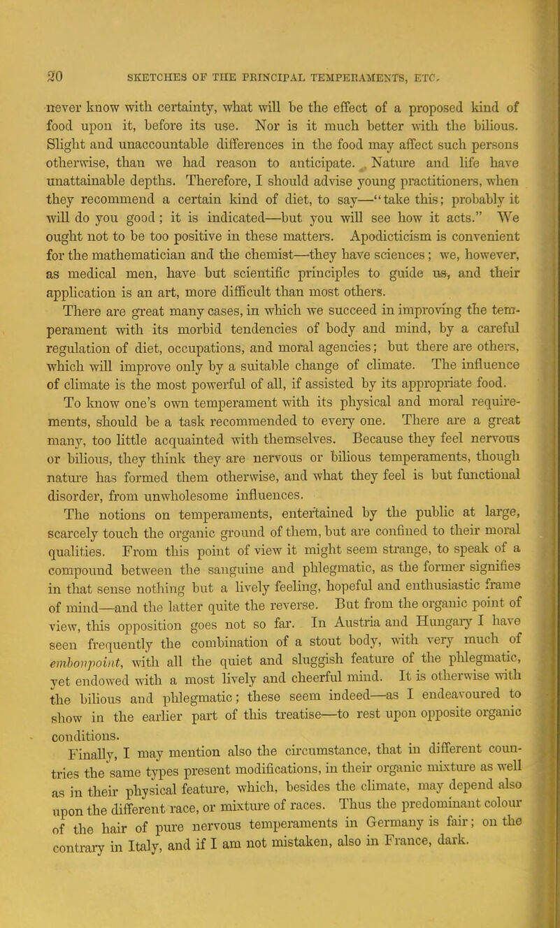 never know with certainty, what will be the effect of a proposed kind of food upon it, before its use. Nor is it much better with the bilious. Slight and unaccountable differences in the food may affect such persons otherwise, than we had reason to anticipate. ^. Nature and life have unattainable depths. Therefore, I should advise young practitionei's, when they recommend a certain kind of diet, to say—take this; probably it Avill do you good; it is indicated—^but you will see how it acts. We ought not to be too positive in these matters. Apodicticism is convenient for the mathematician and the chemist—they have sciences; we, however, as medical men, have but scientific principles to guide ua, and their appHcation is an art, more difficult than most others. There are great many cases, in which we succeed in improving the tem- perament with its morbid tendencies of body and mind, by a cai-eful regulation of diet, occupations, and moral agencies; but there are others, which will improve only by a suitable change of climate. The influence of climate is the most powerful of all, if assisted by its appropriate food. To know one's own temperament with its physical and moral requu'e- meuts, should be a task recommended to every one. There ai-e a great many, too little acquainted with themselves. Because they feel nervous or bilious, they think they are nervous or bilious temperaments, though natm-e has formed them otherwise, and what they feel is but functional disorder, from unwholesome influences. The notions on temperaments, entertained by the public at large, scarcely touch the organic ground of them, but are confined to their moral qualities. From this point of view it might seem strange, to speak of a compound between the sanguine and phlegmatic, as the fonner signifies in that sense nothing but a hvely feeling, hopeful and enthusiastic frame of mind—and the latter quite the reverse. But from the organic point of view, tliis opposition goes not so far. In Austria and Hungary I have seen frequently the combination of a stout body, with, very much of embonpoint, with all the quiet and sluggish feature of the phlegmatic, yet endowed with a most lively and cheerful mind. It is otherwise with the bilious and phlegmatic; these seem indeed—as I endeavoured to show in the eariier part of this treatise—to rest upon opposite organic conditions. Finally, I may mention also the cncumstance, that in different coun- tries the same types present modifications, in then organic nuxture as well as in their physical feature, which, besides the cHmate, may depend also upon the different race, or mixtm-e of races. Thus the predominant colour of the hair of pure nervous temperaments in Germany is fair; on the contrary in Italy, and if I am not mistaken, also in France, dark.