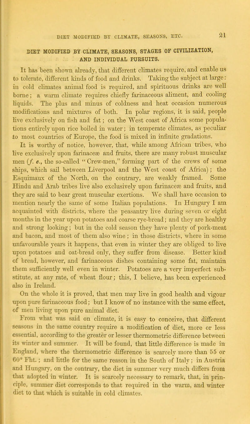 DIET MODIFIED BY CLIMATE, SEASONS, ETC. DIET MODIFIED BY CLIMATE, SEASONS, STAGES OF CIVILIZATION, AND INDIVIDUAL PURSUITS. It has been shown already, that diflferent climates reqiiii-e, and enable us to tolerate, different kinds of food and diinks. Taking the subject at lai-ge : iu cold climates animal food is required, and spuituous diinks are well borne; a wiu-m climate requu-es chiefly farinaceous aliment, and cooling liquids. The plus and minus of coldness and heat occasion numerous modifications and mixtures of both. In polai regions, it is said, people Hve exclusively on fish and fat; on the West coast of Africa some popula- tions entirely upon rice boiled ui water; in temperate climates, as peculiar to most countries of Em-ope, the food is mixed in infinite gradations. It is woiihy of notice, however, that, while among African tribes, who live exclusively upon faiinaceas and fniits, there are many robust muscular men (/. e., the so-called  Crew-men, forming part of the crews of some ships, which sail between Liverpool and the West coast of Africa); the Esquimaux of the North, on the contrary, are weakly framed. Some Hindu and Ai^ab tiibes Uve also exclusively upon faiinaceae and fruits, and they are said to bear great muscular exertions. We shall have occasion to mention nearly the same of some Italian populations. In Hmigary I am acquainted with districts, where the peasantry live dming seven or eight mouths in the year upon potatoes and coarse lye-bread; and they are healthy and strong looking; but in the cold season they have plenty of pork-meat and bacon, and most of them also wiue ; in those districts, where in some unfavourable years it happens, that even ia winter they are obliged to Hve upon potatoes and oat-bread only, they suffer from disease. Better kind of bread, however, and faruiaceous dishes containing some fat, maintain them sufficiently well even in winter. Potatoes are a very imperfect sub- stitute, at any rate, of wheat flour; this, I believe, has been experienced also in Ireland. On the whole it is proved, that men may Hve in good health and vigour upon pure farinaceous food; but I know of no instance with the same effect, of men Hving upon pure animal diet. From what was said on climate, it is easy to conceive, that different seasons in the same country requii-e a modification of diet, more or less essential, according to the greater or lesser thermometric difference between its winter and summer. It will be found, that Httle difference is made in England, where the thermometric difference is scarcely more than 55 or 60° Fht.; and little for the same reason in the South of Italy; in Austria and Hungary, on the contraiy, the diet in summer veiy much diff'ers from that adopted in winter. It is scarcely necessary to remark, that, in prin- ciple, summer diet corresponds to that required in the warm, and winter diet to that which is suitable in cold climates.